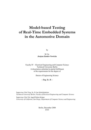 Model-based Testing
   of Real-Time Embedded Systems
       in the Automotive Domain


                                           by

                                       M. Sc.
                              Justyna Zander-Nowicka



             Faculty IV – Electrical Engineering and Computer Science
                             Technical University Berlin
                   A dissertation submitted in partial fulfillment
                        of the requirements for the degree of

                            Doctor of Engineering Science

                                    – Eng. Sc. D. –




Supervisor: Prof. Eng. Sc. D. Ina Schieferdecker
Technical University Berlin, Faculty of Electrical Engineering and Computer Science
Supervisor: Prof. Dr. Ingolf Heiko Krüger
University of California, San Diego, Department of Computer Science and Engineering



                                Berlin, December 2008
                                         D 83
 