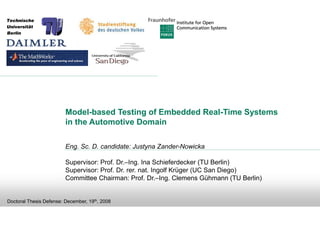 Model-based Testing of Embedded Real-Time Systems
                         in the Automotive Domain

                         Eng. Sc. D. candidate: Justyna Zander-Nowicka

                         Supervisor: Prof. Dr.–Ing. Ina Schieferdecker (TU Berlin)
                         Supervisor: Prof. Dr. rer. nat. Ingolf Krüger (UC San Diego)
                         Committee Chairman: Prof. Dr.–Ing. Clemens Gühmann (TU Berlin)


Doctoral Thesis Defense: December, 19th, 2008
 