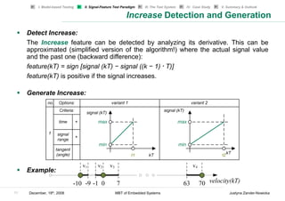 I. Model-based Testing   II. Signal-Feature Test Paradigm   III. The Test System   IV. Case Study   V. Summary & Outlook

                                                             Increase Detection and Generation
     Detect Increase:
     The Increase feature can be detected by analyzing its derivative. This can be
     approximated (simplified version of the algorithm!) where the actual signal value
     and the past one (backward difference):
     feature(kT) = sign [signal (kT) − signal ((k − 1) * T)]
     feature(kT) is positive if the signal increases.

     Generate Increase:




     Example:


11   December, 19th, 2008                             MBT of Embedded Systems                                     Justyna Zander-Nowicka
 