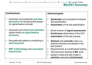 I. Model-based Testing   II. Signal-Feature Test Paradigm   III. The Test System   IV. Case Study   V. Summary & Outlook

                                                                                                  MiLEST Summary

 Contributions:                                                        Achieved goals:

     Automatic and systematic test data                                      Systematic and consistent functional
     generation for functional test based                                    test specification
     on signal-feature concept                                               Automation of the test specification

     Automatic and online test evaluation                                    Novel manner of signal assessment
     based mainly on signal-feature                                          Continuous observation of the SUT
     taxonomy
                                                                             Automation of the test process

     Reusable test patterns constituting a                                   Abstract and concrete views (i.e.,
     test framework                                                          abstract libraries concretized in the
                                                                             test system)
     MBT methodology and automated                                           Requirements- & model-based testing
     test process                                                            Test execution starting at MiL level
                                                                             System model and test model in
                                                                             common execution environment

18   December, 19th, 2008                             MBT of Embedded Systems                                     Justyna Zander-Nowicka
 