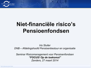 Niet-financiële risico’s
Pensioenfondsen
Iris Sluiter
DNB – Afdelingshoofd Pensioenbestuur en organisatie
Seminar Risicomanagement voor Pensioenfondsen
“FOCUS! Op de toekomst”
Zanders, 27 maart 2014
 