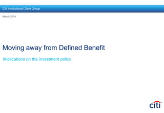 Moving away from Defined Benefit
Implications on the investment policy
March 2014
Citi Institutional Client Group
 