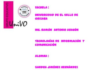 Escuela :

Universidad de el valle de
Orizaba


Ing. Ramón Antonio Aragón


Tecnologías de información y
comunicación


Alumna :


Sandra Jiménez Hernández
 