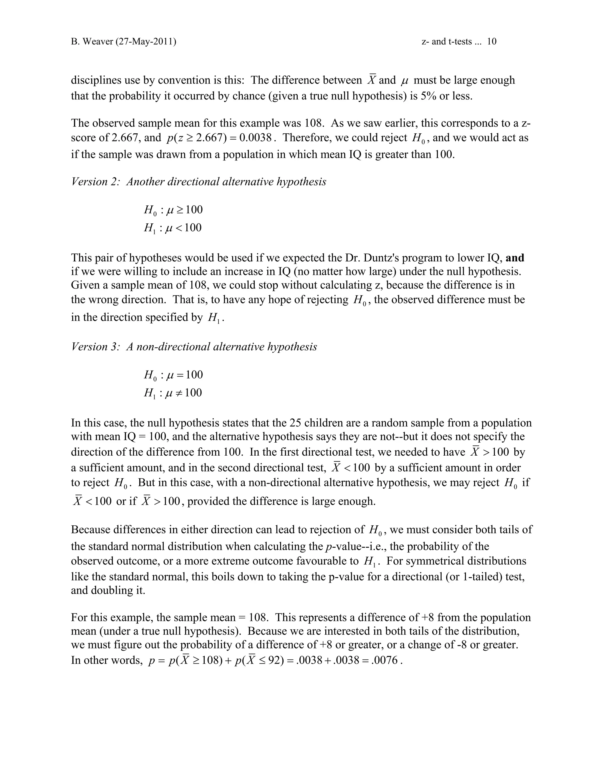 B. Weaver (27-May-2011) z- and t-tests ... 10 
disciplines use by convention is this: The difference between X and μ must be large enough 
that the probability it occurred by chance (given a true null hypothesis) is 5% or less. 
The observed sample mean for this example was 108. As we saw earlier, this corresponds to a z-score 
of 2.667, and p(z ≥ 2.667) = 0.0038 . Therefore, we could reject 0 H , and we would act as 
if the sample was drawn from a population in which mean IQ is greater than 100. 
Version 2: Another directional alternative hypothesis 
0 
1 
: 100 
: 100 
H 
H 
≥ 
 
μ 
μ 
This pair of hypotheses would be used if we expected the Dr. Duntz's program to lower IQ, and 
if we were willing to include an increase in IQ (no matter how large) under the null hypothesis. 
Given a sample mean of 108, we could stop without calculating z, because the difference is in 
the wrong direction. That is, to have any hope of rejecting 0 H , the observed difference must be 
in the direction specified by 1 H . 
Version 3: A non-directional alternative hypothesis 
0 
1 
: 100 
: 100 
H 
H 
= 
≠ 
μ 
μ 
In this case, the null hypothesis states that the 25 children are a random sample from a population 
with mean IQ = 100, and the alternative hypothesis says they are not--but it does not specify the 
direction of the difference from 100. In the first directional test, we needed to have X  100 by 
a sufficient amount, and in the second directional test, X  100 by a sufficient amount in order 
to reject 0 H . But in this case, with a non-directional alternative hypothesis, we may reject 0 H if 
X  100 or if X  100, provided the difference is large enough. 
Because differences in either direction can lead to rejection of 0 H , we must consider both tails of 
the standard normal distribution when calculating the p-value--i.e., the probability of the 
observed outcome, or a more extreme outcome favourable to 1 H . For symmetrical distributions 
like the standard normal, this boils down to taking the p-value for a directional (or 1-tailed) test, 
and doubling it. 
For this example, the sample mean = 108. This represents a difference of +8 from the population 
mean (under a true null hypothesis). Because we are interested in both tails of the distribution, 
we must figure out the probability of a difference of +8 or greater, or a change of -8 or greater. 
In other words, p = p(X ≥ 108) + p(X ≤ 92) = .0038 + .0038 = .0076 . 
 