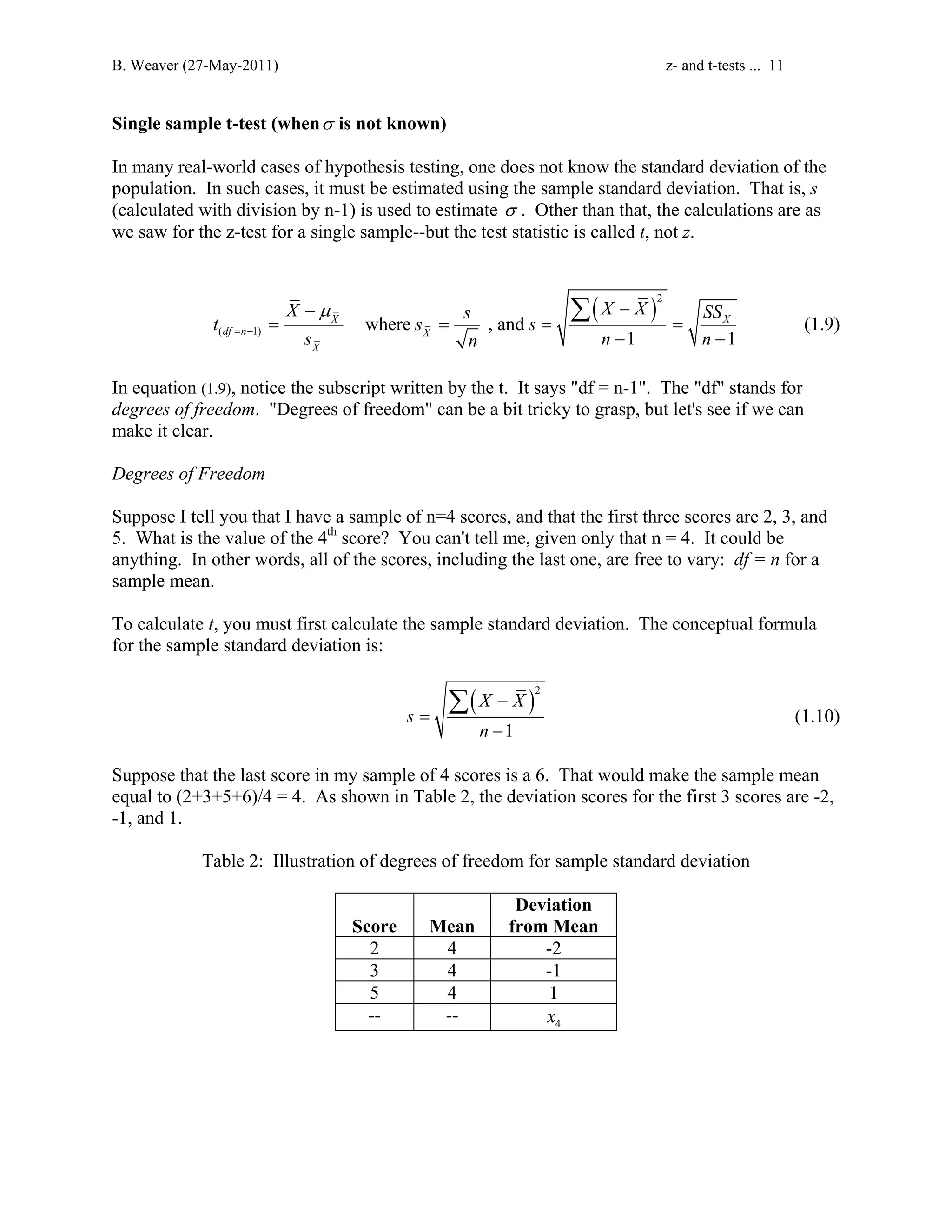 B. Weaver (27-May-2011) z- and t-tests ... 11 
Single sample t-test (whenσ is not known) 
In many real-world cases of hypothesis testing, one does not know the standard deviation of the 
population. In such cases, it must be estimated using the sample standard deviation. That is, s 
(calculated with division by n-1) is used to estimate σ . Other than that, the calculations are as 
we saw for the z-test for a single sample--but the test statistic is called t, not z. 
( )2 
Σ (1.9) 
X μ 
X X t s s s 
SS ( 1) where , and 
X X 
s n n n 
1 1 
df n X 
X 
= − 
− − 
= = = = 
− − 
In equation (1.9), notice the subscript written by the t. It says df = n-1. The df stands for 
degrees of freedom. Degrees of freedom can be a bit tricky to grasp, but let's see if we can 
make it clear. 
Degrees of Freedom 
Suppose I tell you that I have a sample of n=4 scores, and that the first three scores are 2, 3, and 
5. What is the value of the 4th score? You can't tell me, given only that n = 4. It could be 
anything. In other words, all of the scores, including the last one, are free to vary: df = n for a 
sample mean. 
To calculate t, you must first calculate the sample standard deviation. The conceptual formula 
for the sample standard deviation is: 
( )2 
Σ X X 
(1.10) 
1 
s 
n 
− 
= 
− 
Suppose that the last score in my sample of 4 scores is a 6. That would make the sample mean 
equal to (2+3+5+6)/4 = 4. As shown in Table 2, the deviation scores for the first 3 scores are -2, 
-1, and 1. 
Table 2: Illustration of degrees of freedom for sample standard deviation 
Score 
Mean 
Deviation 
from Mean 
2 4 -2 
3 4 -1 
5 4 1 
-- -- 4 x 
 