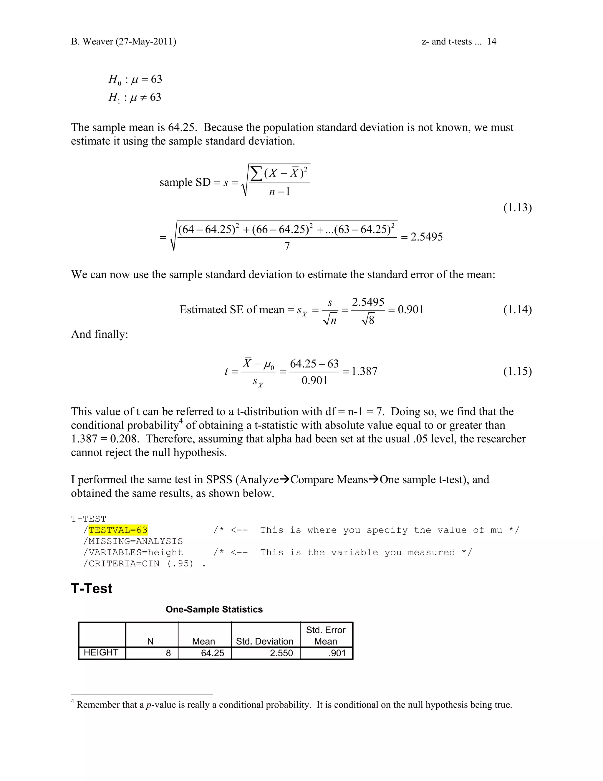 B. Weaver (27-May-2011) z- and t-tests ... 14 
0 
1 
: 63 
: 63 
H 
H 
= 
≠ 
μ 
μ 
The sample mean is 64.25. Because the population standard deviation is not known, we must 
estimate it using the sample standard deviation. 
2 
X X 
( ) 
Σ 
2 2 2 
sample SD 
1 
(64 64.25) (66 64.25) ...(63 64.25) 2.5495 
7 
s 
n 
− 
= = 
− 
− + − + − 
= = 
(1.13) 
We can now use the sample standard deviation to estimate the standard error of the mean: 
s s 
Estimated SE of mean = 2.5495 0.901 
= = = (1.14) 
X 
n 
8 And finally: 
−μ − 
0 64.25 63 1.387 
= = = (1.15) 
0.901 X 
t X 
s 
This value of t can be referred to a t-distribution with df = n-1 = 7. Doing so, we find that the 
conditional probability4 of obtaining a t-statistic with absolute value equal to or greater than 
1.387 = 0.208. Therefore, assuming that alpha had been set at the usual .05 level, the researcher 
cannot reject the null hypothesis. 
I performed the same test in SPSS (AnalyzeÆCompare MeansÆOne sample t-test), and 
obtained the same results, as shown below. 
T-TEST 
/TESTVAL=63 /* -- This is where you specify the value of mu */ 
/MISSING=ANALYSIS 
/VARIABLES=height /* -- This is the variable you measured */ 
/CRITERIA=CIN (.95) . 
T-Test 
One-Sample Statistics 
N Mean Std. Deviation 
Std. Error 
Mean 
HEIGHT 8 64.25 2.550 .901 
4 Remember that a p-value is really a conditional probability. It is conditional on the null hypothesis being true. 
 