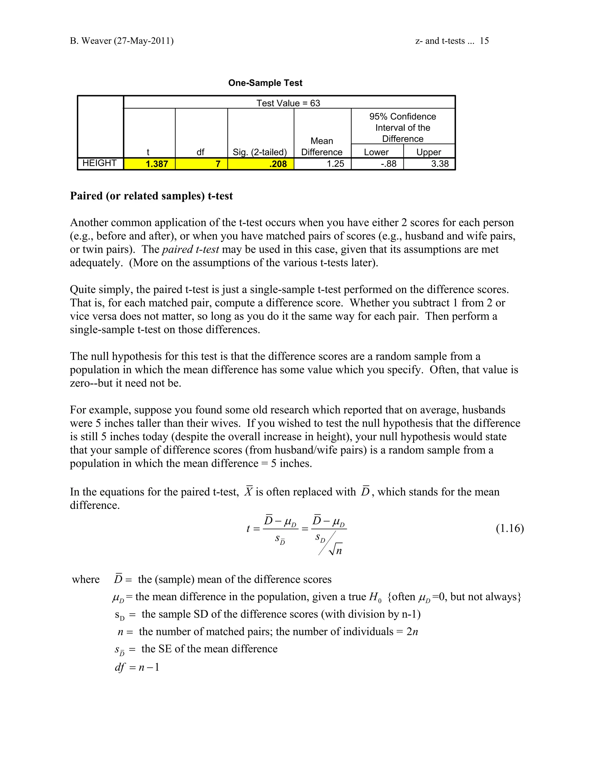 B. Weaver (27-May-2011) z- and t-tests ... 15 
One-Sample Test 
Test Value = 63 
t df Sig. (2-tailed) 
95% Confidence 
Interval of the 
Difference 
Mean 
Difference Lower Upper 
HEIGHT 1.387 7 .208 1.25 -.88 3.38 
Paired (or related samples) t-test 
Another common application of the t-test occurs when you have either 2 scores for each person 
(e.g., before and after), or when you have matched pairs of scores (e.g., husband and wife pairs, 
or twin pairs). The paired t-test may be used in this case, given that its assumptions are met 
adequately. (More on the assumptions of the various t-tests later). 
Quite simply, the paired t-test is just a single-sample t-test performed on the difference scores. 
That is, for each matched pair, compute a difference score. Whether you subtract 1 from 2 or 
vice versa does not matter, so long as you do it the same way for each pair. Then perform a 
single-sample t-test on those differences. 
The null hypothesis for this test is that the difference scores are a random sample from a 
population in which the mean difference has some value which you specify. Often, that value is 
zero--but it need not be. 
For example, suppose you found some old research which reported that on average, husbands 
were 5 inches taller than their wives. If you wished to test the null hypothesis that the difference 
is still 5 inches today (despite the overall increase in height), your null hypothesis would state 
that your sample of difference scores (from husband/wife pairs) is a random sample from a 
population in which the mean difference = 5 inches. 
In the equations for the paired t-test, X is often replaced with D, which stands for the mean 
difference. 
t D D 
−μ −μ 
= D = D 
(1.16) 
s s 
D D 
n 
D 
μ H μ 
= the mean difference in the population, given a true {often =0, but not always} 
D 0 
D 
s the sample SD of the diff 
where the (sample) mean of the difference scores 
D 
= 
= erence scores (with division by n-1) 
the number of matched pairs; the number of individuals = 2 
the SE of the mean difference 
n n 
s 
df n 
1 
D 
= 
= 
= − 
 