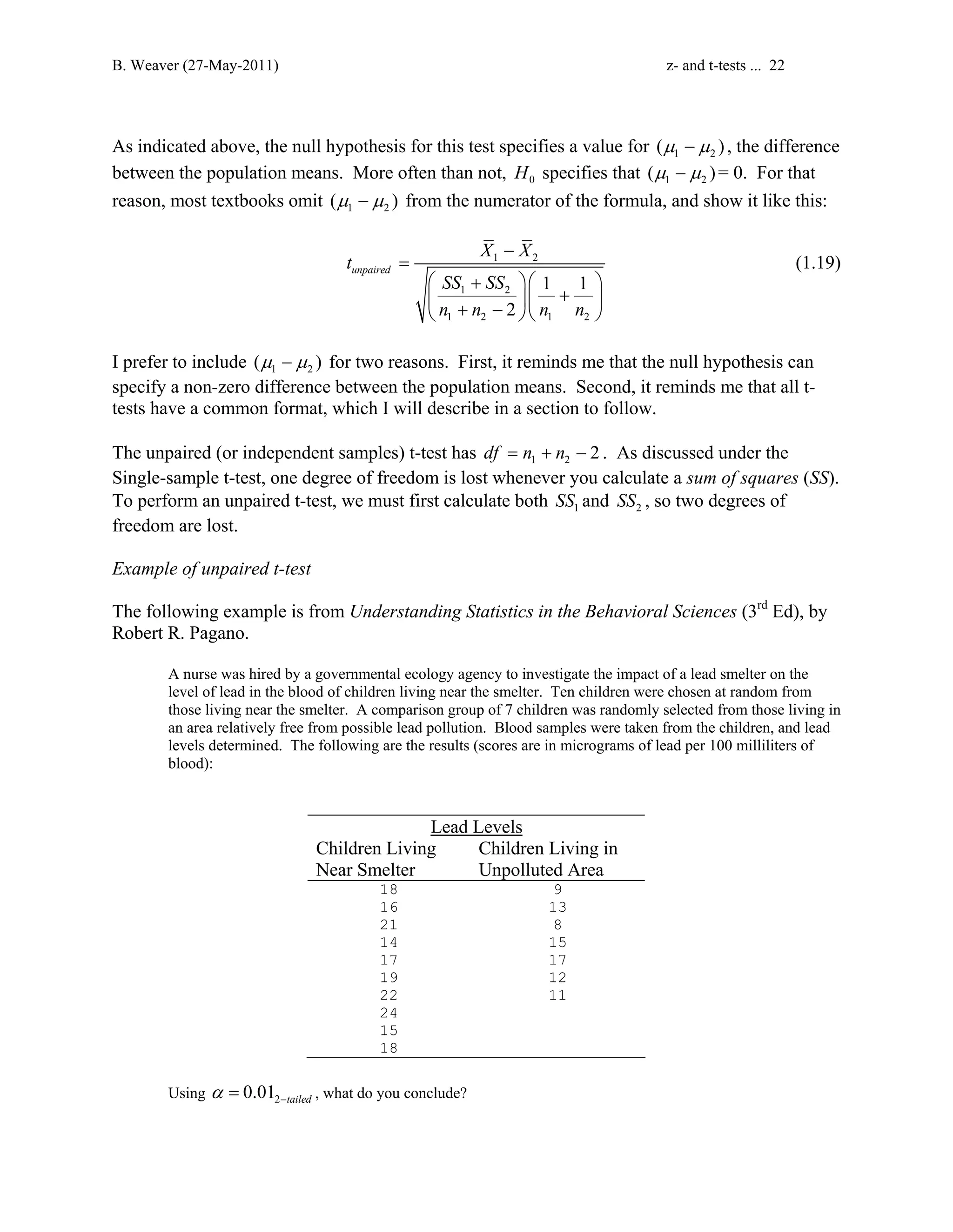 B. Weaver (27-May-2011) z- and t-tests ... 22 
As indicated above, the null hypothesis for this test specifies a value for (μ1 −μ2 ) , the difference 
between the population means. More often than not, 0 H specifies that 1 2 (μ −μ )= 0. For that 
reason, most textbooks omit 1 2 (μ −μ ) from the numerator of the formula, and show it like this: 
− 
t X X 
1 2 
1 1 
1 2 
2 
1 2 1 2 
unpaired 
SS SS 
n n n n 
= 
 +   
  +   + −   
(1.19) 
I prefer to include 1 2 (μ −μ ) for two reasons. First, it reminds me that the null hypothesis can 
specify a non-zero difference between the population means. Second, it reminds me that all t-tests 
have a common format, which I will describe in a section to follow. 
The unpaired (or independent samples) t-test has 1 2 df = n + n − 2 . As discussed under the 
Single-sample t-test, one degree of freedom is lost whenever you calculate a sum of squares (SS). 
To perform an unpaired t-test, we must first calculate both 1 SS and 2 SS , so two degrees of 
freedom are lost. 
Example of unpaired t-test 
The following example is from Understanding Statistics in the Behavioral Sciences (3rd Ed), by 
Robert R. Pagano. 
A nurse was hired by a governmental ecology agency to investigate the impact of a lead smelter on the 
level of lead in the blood of children living near the smelter. Ten children were chosen at random from 
those living near the smelter. A comparison group of 7 children was randomly selected from those living in 
an area relatively free from possible lead pollution. Blood samples were taken from the children, and lead 
levels determined. The following are the results (scores are in micrograms of lead per 100 milliliters of 
blood): 
Lead Levels 
Children Living 
Near Smelter 
Children Living in 
Unpolluted Area 
18 9 
16 13 
21 8 
14 15 
17 17 
19 12 
22 11 
24 
15 
18 
Using 2 0.01 tailed α − = , what do you conclude? 
 
