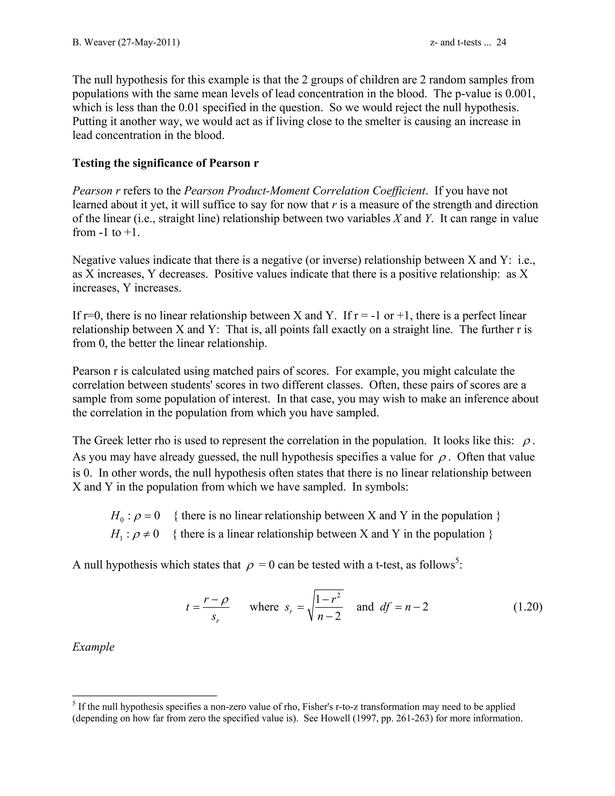 B. Weaver (27-May-2011) z- and t-tests ... 24 
The null hypothesis for this example is that the 2 groups of children are 2 random samples from 
populations with the same mean levels of lead concentration in the blood. The p-value is 0.001, 
which is less than the 0.01 specified in the question. So we would reject the null hypothesis. 
Putting it another way, we would act as if living close to the smelter is causing an increase in 
lead concentration in the blood. 
Testing the significance of Pearson r 
Pearson r refers to the Pearson Product-Moment Correlation Coefficient. If you have not 
learned about it yet, it will suffice to say for now that r is a measure of the strength and direction 
of the linear (i.e., straight line) relationship between two variables X and Y. It can range in value 
from -1 to +1. 
Negative values indicate that there is a negative (or inverse) relationship between X and Y: i.e., 
as X increases, Y decreases. Positive values indicate that there is a positive relationship: as X 
increases, Y increases. 
If r=0, there is no linear relationship between X and Y. If r = -1 or +1, there is a perfect linear 
relationship between X and Y: That is, all points fall exactly on a straight line. The further r is 
from 0, the better the linear relationship. 
Pearson r is calculated using matched pairs of scores. For example, you might calculate the 
correlation between students' scores in two different classes. Often, these pairs of scores are a 
sample from some population of interest. In that case, you may wish to make an inference about 
the correlation in the population from which you have sampled. 
The Greek letter rho is used to represent the correlation in the population. It looks like this: ρ . 
As you may have already guessed, the null hypothesis specifies a value for ρ . Often that value 
is 0. In other words, the null hypothesis often states that there is no linear relationship between 
X and Y in the population from which we have sampled. In symbols: 
0 
1 
: 0 { there is no linear relationship between X and Y in the population } 
: 0 { there is a linear relationship between X and Y in the population } 
H 
H 
ρ 
ρ 
= 
≠ 
A null hypothesis which states that ρ = 0 can be tested with a t-test, as follows5: 
1 2 where and 2 
t r − ρ s − 
r df n 
= = = − 
2 r 
s n 
r 
− 
(1.20) 
Example 
5 If the null hypothesis specifies a non-zero value of rho, Fisher's r-to-z transformation may need to be applied 
(depending on how far from zero the specified value is). See Howell (1997, pp. 261-263) for more information. 
 