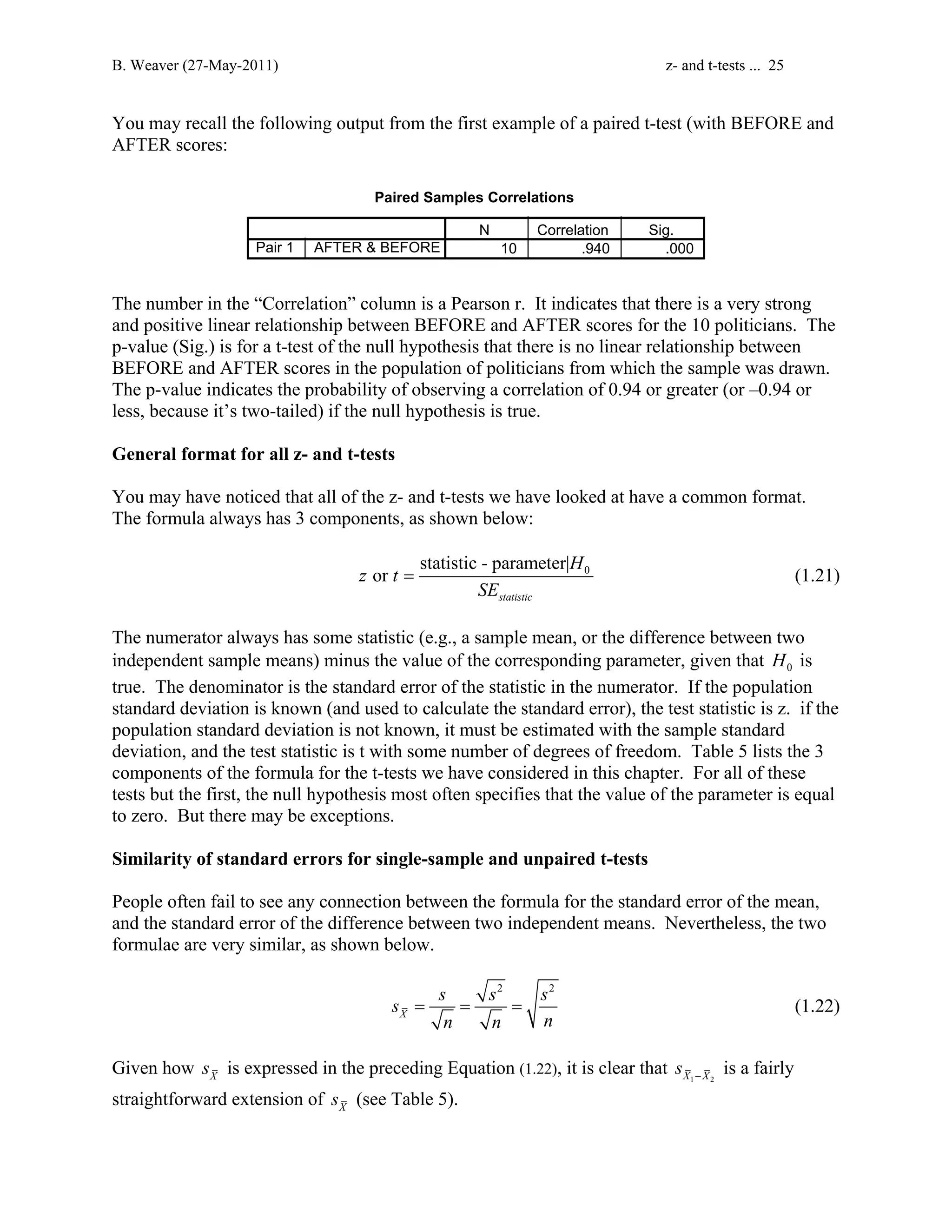 B. Weaver (27-May-2011) z- and t-tests ... 25 
You may recall the following output from the first example of a paired t-test (with BEFORE and 
AFTER scores: 
Paired Samples Correlations 
N Correlation Sig. 
Pair 1 AFTER  BEFORE 10 .940 .000 
The number in the “Correlation” column is a Pearson r. It indicates that there is a very strong 
and positive linear relationship between BEFORE and AFTER scores for the 10 politicians. The 
p-value (Sig.) is for a t-test of the null hypothesis that there is no linear relationship between 
BEFORE and AFTER scores in the population of politicians from which the sample was drawn. 
The p-value indicates the probability of observing a correlation of 0.94 or greater (or –0.94 or 
less, because it’s two-tailed) if the null hypothesis is true. 
General format for all z- and t-tests 
You may have noticed that all of the z- and t-tests we have looked at have a common format. 
The formula always has 3 components, as shown below: 
0 statistic - parameter| 
or 
= (1.21) 
statistic 
H 
z t 
SE 
The numerator always has some statistic (e.g., a sample mean, or the difference between two 
independent sample means) minus the value of the corresponding parameter, given that 0 H is 
true. The denominator is the standard error of the statistic in the numerator. If the population 
standard deviation is known (and used to calculate the standard error), the test statistic is z. if the 
population standard deviation is not known, it must be estimated with the sample standard 
deviation, and the test statistic is t with some number of degrees of freedom. Table 5 lists the 3 
components of the formula for the t-tests we have considered in this chapter. For all of these 
tests but the first, the null hypothesis most often specifies that the value of the parameter is equal 
to zero. But there may be exceptions. 
Similarity of standard errors for single-sample and unpaired t-tests 
People often fail to see any connection between the formula for the standard error of the mean, 
and the standard error of the difference between two independent means. Nevertheless, the two 
formulae are very similar, as shown below. 
2 2 
s s s s 
X 
= = = (1.22) 
n n n 
Given how X s is expressed in the preceding Equation (1.22), it is clear that X1 X2 s − is a fairly 
straightforward extension of X s (see Table 5). 
 