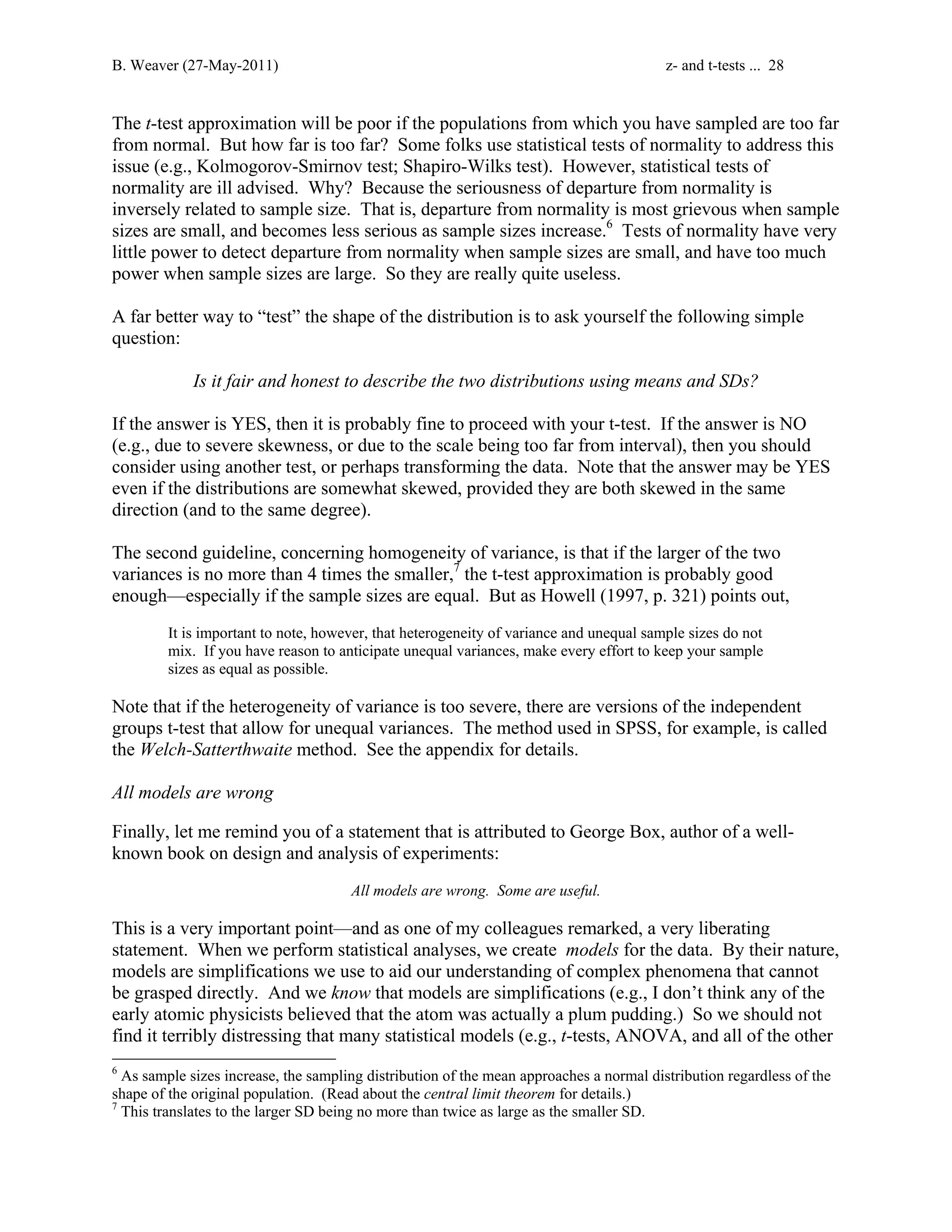 B. Weaver (27-May-2011) z- and t-tests ... 28 
The t-test approximation will be poor if the populations from which you have sampled are too far 
from normal. But how far is too far? Some folks use statistical tests of normality to address this 
issue (e.g., Kolmogorov-Smirnov test; Shapiro-Wilks test). However, statistical tests of 
normality are ill advised. Why? Because the seriousness of departure from normality is 
inversely related to sample size. That is, departure from normality is most grievous when sample 
sizes are small, and becomes less serious as sample sizes increase.6 Tests of normality have very 
little power to detect departure from normality when sample sizes are small, and have too much 
power when sample sizes are large. So they are really quite useless. 
A far better way to “test” the shape of the distribution is to ask yourself the following simple 
question: 
Is it fair and honest to describe the two distributions using means and SDs? 
If the answer is YES, then it is probably fine to proceed with your t-test. If the answer is NO 
(e.g., due to severe skewness, or due to the scale being too far from interval), then you should 
consider using another test, or perhaps transforming the data. Note that the answer may be YES 
even if the distributions are somewhat skewed, provided they are both skewed in the same 
direction (and to the same degree). 
The second guideline, concerning homogeneity of variance, is that if the larger of the two 
variances is no more than 4 times the smaller,7 the t-test approximation is probably good 
enough—especially if the sample sizes are equal. But as Howell (1997, p. 321) points out, 
It is important to note, however, that heterogeneity of variance and unequal sample sizes do not 
mix. If you have reason to anticipate unequal variances, make every effort to keep your sample 
sizes as equal as possible. 
Note that if the heterogeneity of variance is too severe, there are versions of the independent 
groups t-test that allow for unequal variances. The method used in SPSS, for example, is called 
the Welch-Satterthwaite method. See the appendix for details. 
All models are wrong 
Finally, let me remind you of a statement that is attributed to George Box, author of a well-known 
book on design and analysis of experiments: 
All models are wrong. Some are useful. 
This is a very important point—and as one of my colleagues remarked, a very liberating 
statement. When we perform statistical analyses, we create models for the data. By their nature, 
models are simplifications we use to aid our understanding of complex phenomena that cannot 
be grasped directly. And we know that models are simplifications (e.g., I don’t think any of the 
early atomic physicists believed that the atom was actually a plum pudding.) So we should not 
find it terribly distressing that many statistical models (e.g., t-tests, ANOVA, and all of the other 
6 As sample sizes increase, the sampling distribution of the mean approaches a normal distribution regardless of the 
shape of the original population. (Read about the central limit theorem for details.) 
7 This translates to the larger SD being no more than twice as large as the smaller SD. 
 