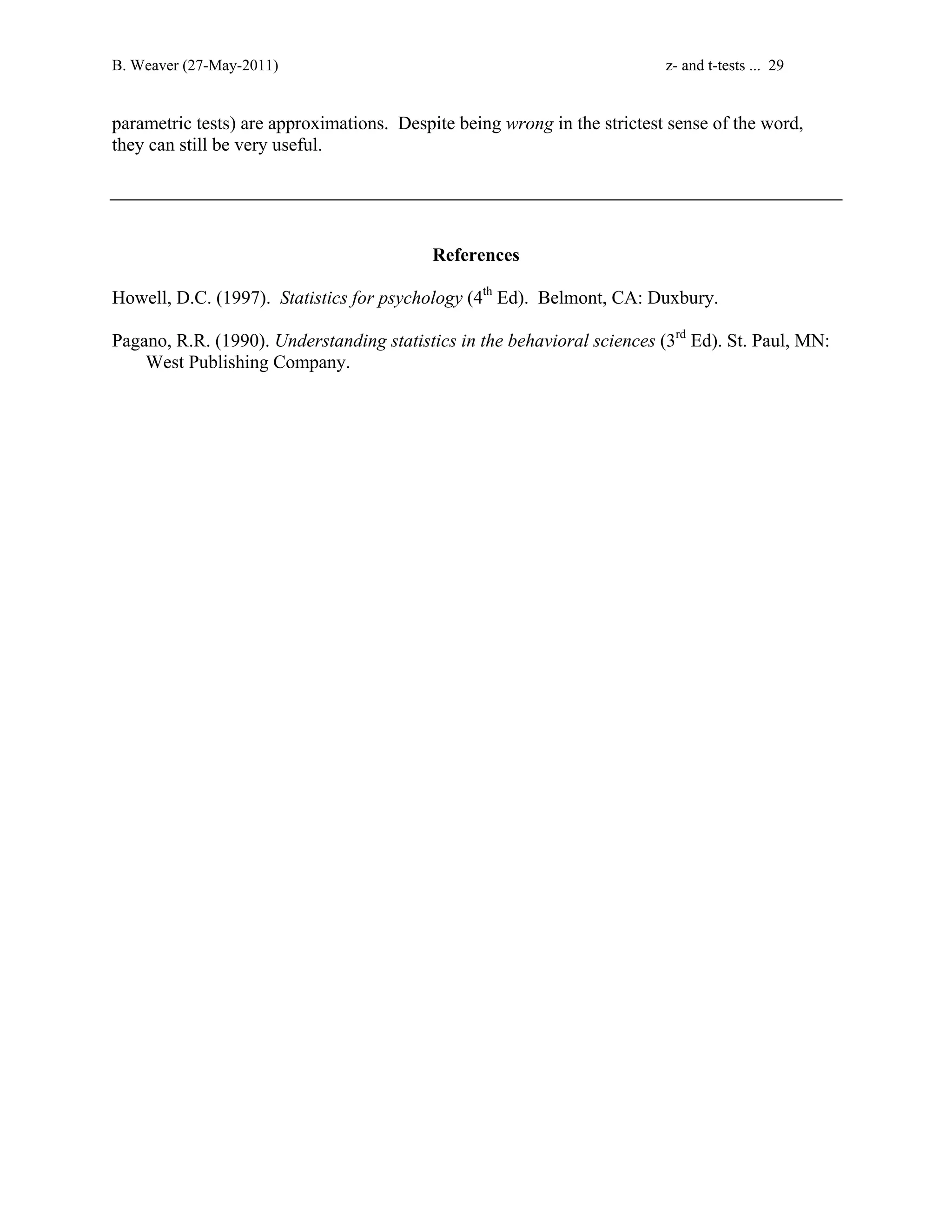 B. Weaver (27-May-2011) z- and t-tests ... 29 
parametric tests) are approximations. Despite being wrong in the strictest sense of the word, 
they can still be very useful. 
References 
Howell, D.C. (1997). Statistics for psychology (4th Ed). Belmont, CA: Duxbury. 
Pagano, R.R. (1990). Understanding statistics in the behavioral sciences (3rd Ed). St. Paul, MN: 
West Publishing Company. 
 