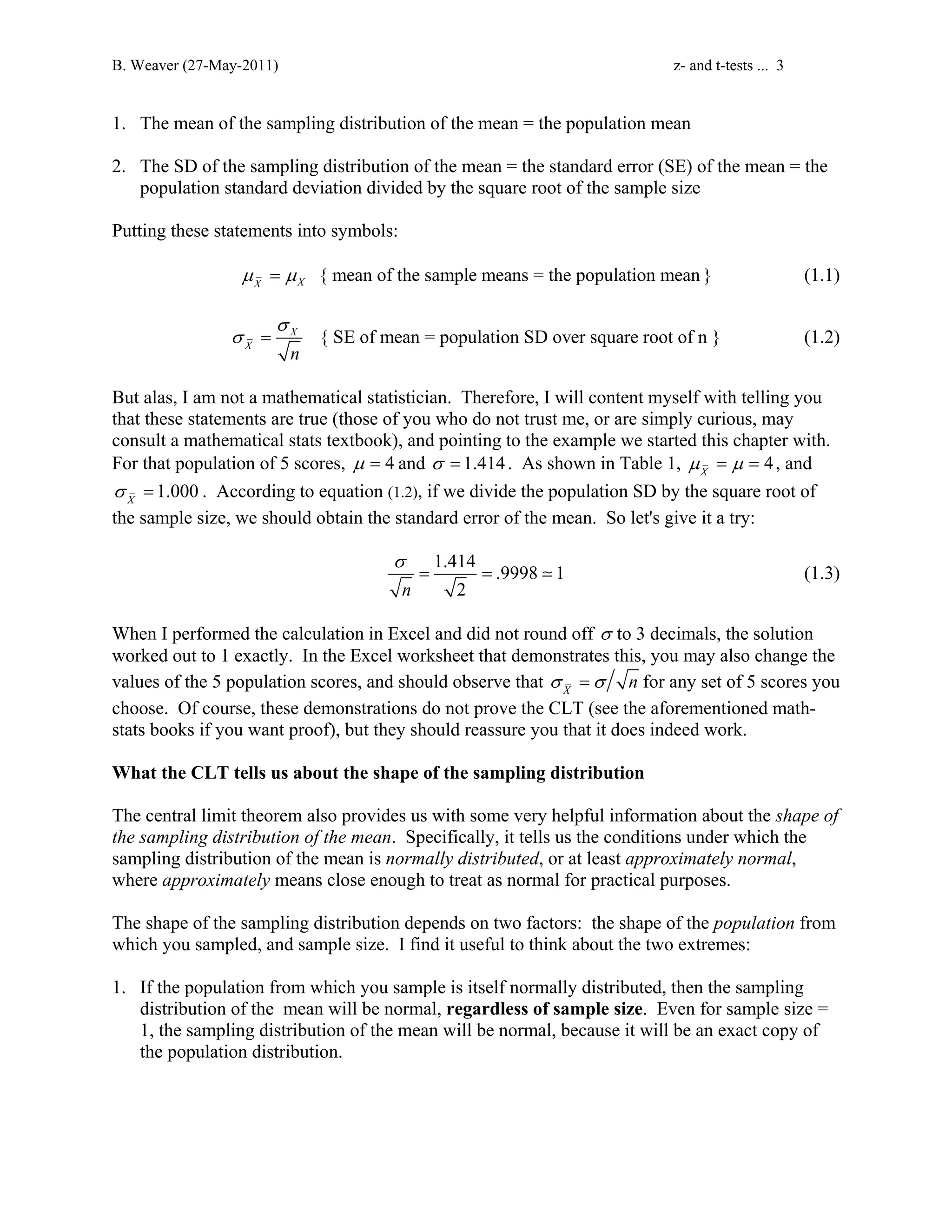 B. Weaver (27-May-2011) z- and t-tests ... 3 
1. The mean of the sampling distribution of the mean = the population mean 
2. The SD of the sampling distribution of the mean = the standard error (SE) of the mean = the 
population standard deviation divided by the square root of the sample size 
Putting these statements into symbols: 
{ mean of X X the sample means = the population mean } μ = μ (1.1) 
σ 
σ = X { SE of mean = population SD over square root of n } 
(1.2) 
X n 
But alas, I am not a mathematical statistician. Therefore, I will content myself with telling you 
that these statements are true (those of you who do not trust me, or are simply curious, may 
consult a mathematical stats textbook), and pointing to the example we started this chapter with. 
For that population of 5 scores, μ = 4 and σ = 1.414 . As shown in Table 1, 4 X μ = μ = , and 
1.000 X σ = . According to equation (1.2), if we divide the population SD by the square root of 
the sample size, we should obtain the standard error of the mean. So let's give it a try: 
1.414 .9998 1 
σ 
= =  (1.3) 
n 2 
When I performed the calculation in Excel and did not round off σ to 3 decimals, the solution 
worked out to 1 exactly. In the Excel worksheet that demonstrates this, you may also change the 
values of the 5 population scores, and should observe that X σ =σ n for any set of 5 scores you 
choose. Of course, these demonstrations do not prove the CLT (see the aforementioned math-stats 
books if you want proof), but they should reassure you that it does indeed work. 
What the CLT tells us about the shape of the sampling distribution 
The central limit theorem also provides us with some very helpful information about the shape of 
the sampling distribution of the mean. Specifically, it tells us the conditions under which the 
sampling distribution of the mean is normally distributed, or at least approximately normal, 
where approximately means close enough to treat as normal for practical purposes. 
The shape of the sampling distribution depends on two factors: the shape of the population from 
which you sampled, and sample size. I find it useful to think about the two extremes: 
1. If the population from which you sample is itself normally distributed, then the sampling 
distribution of the mean will be normal, regardless of sample size. Even for sample size = 
1, the sampling distribution of the mean will be normal, because it will be an exact copy of 
the population distribution. 
 