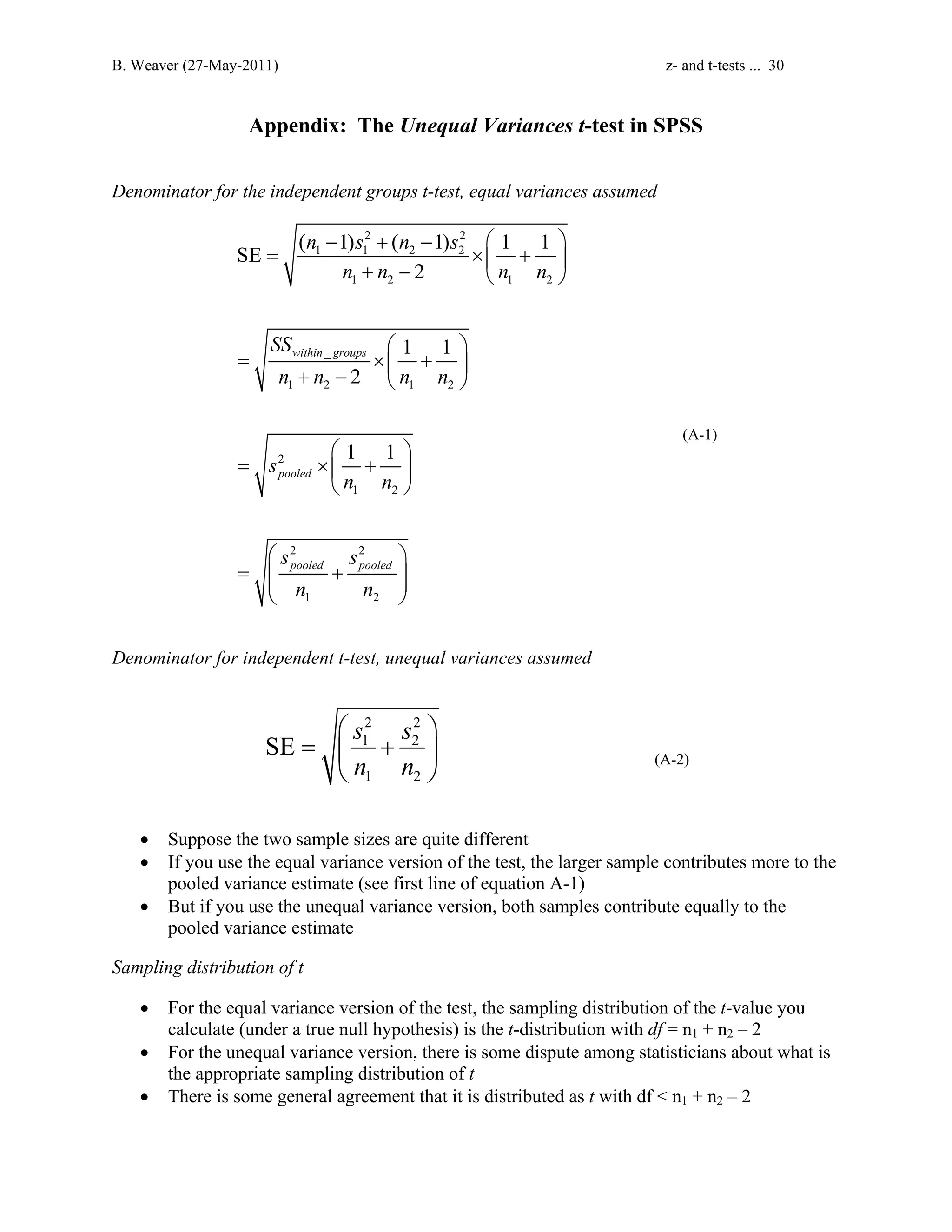 B. Weaver (27-May-2011) z- and t-tests ... 30 
Appendix: The Unequal Variances t-test in SPSS 
Denominator for the independent groups t-test, equal variances assumed 
− 2 + − 2 
  
n s n s 
SE ( 1) ( 1) 1 1 
= 1 1 2 2 
× + n + n − n n 
 1 2  1 2 
 
SS 
within _ 
groups 
n n n n 
1 2 1 2 
2 
1 2 
2 2 
1 2 
2 
1 1 
2 
1 1 
pooled 
pooled pooled 
s 
n n 
s s 
n n 
  
= × +  + −   
  
= × +  
  
  
=  +  
  
(A-1) 
Denominator for independent t-test, unequal variances assumed 
  
2 2 
1 2 
1 2 
SE s s 
=  +  
n n 
  (A-2) 
• Suppose the two sample sizes are quite different 
• If you use the equal variance version of the test, the larger sample contributes more to the 
pooled variance estimate (see first line of equation A-1) 
• But if you use the unequal variance version, both samples contribute equally to the 
pooled variance estimate 
Sampling distribution of t 
• For the equal variance version of the test, the sampling distribution of the t-value you 
calculate (under a true null hypothesis) is the t-distribution with df = n1 + n2 – 2 
• For the unequal variance version, there is some dispute among statisticians about what is 
the appropriate sampling distribution of t 
• There is some general agreement that it is distributed as t with df  n1 + n2 – 2 
 