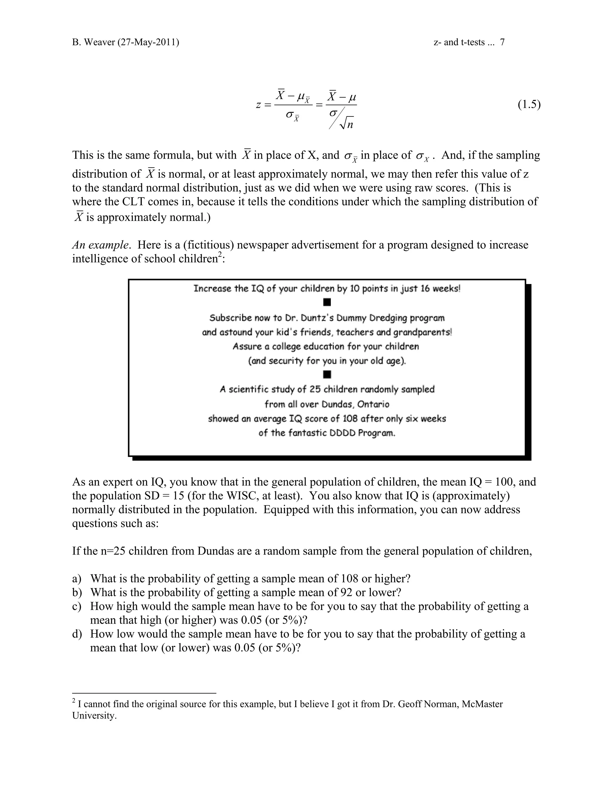 B. Weaver (27-May-2011) z- and t-tests ... 7 
X z X 
μ μ 
X 
σ σ 
X 
n 
− − 
= = (1.5) 
This is the same formula, but with X in place of X, and X σ in place of X σ . And, if the sampling 
distribution of X is normal, or at least approximately normal, we may then refer this value of z 
to the standard normal distribution, just as we did when we were using raw scores. (This is 
where the CLT comes in, because it tells the conditions under which the sampling distribution of 
X is approximately normal.) 
An example. Here is a (fictitious) newspaper advertisement for a program designed to increase 
intelligence of school children2: 
As an expert on IQ, you know that in the general population of children, the mean IQ = 100, and 
the population SD = 15 (for the WISC, at least). You also know that IQ is (approximately) 
normally distributed in the population. Equipped with this information, you can now address 
questions such as: 
If the n=25 children from Dundas are a random sample from the general population of children, 
a) What is the probability of getting a sample mean of 108 or higher? 
b) What is the probability of getting a sample mean of 92 or lower? 
c) How high would the sample mean have to be for you to say that the probability of getting a 
mean that high (or higher) was 0.05 (or 5%)? 
d) How low would the sample mean have to be for you to say that the probability of getting a 
mean that low (or lower) was 0.05 (or 5%)? 
2 I cannot find the original source for this example, but I believe I got it from Dr. Geoff Norman, McMaster 
University. 
 