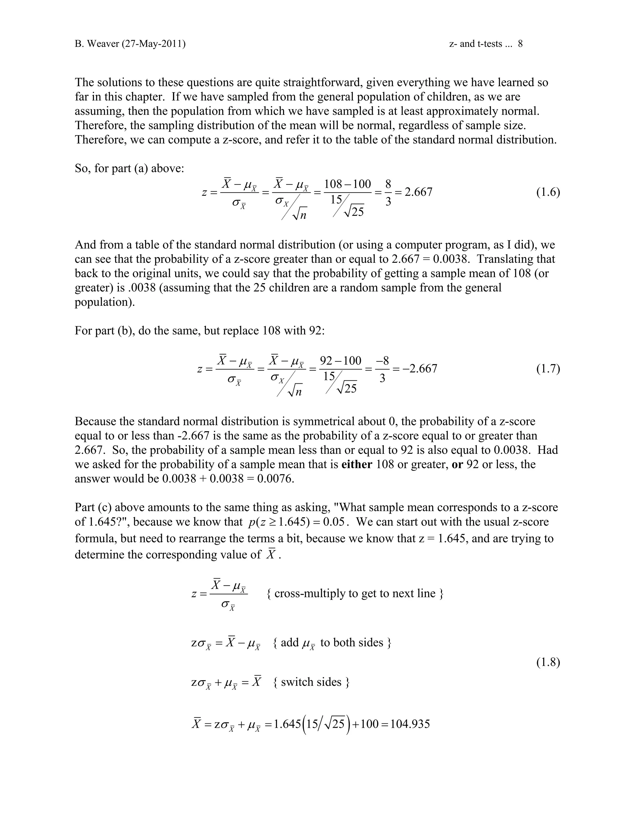 B. Weaver (27-May-2011) z- and t-tests ... 8 
The solutions to these questions are quite straightforward, given everything we have learned so 
far in this chapter. If we have sampled from the general population of children, as we are 
assuming, then the population from which we have sampled is at least approximately normal. 
Therefore, the sampling distribution of the mean will be normal, regardless of sample size. 
Therefore, we can compute a z-score, and refer it to the table of the standard normal distribution. 
So, for part (a) above: 
− μ − μ 
− 
σ σ 
108 100 8 15 2.667 3 
= = = = = (1.6) 
25 
z X X 
X X 
X X 
n 
And from a table of the standard normal distribution (or using a computer program, as I did), we 
can see that the probability of a z-score greater than or equal to 2.667 = 0.0038. Translating that 
back to the original units, we could say that the probability of getting a sample mean of 108 (or 
greater) is .0038 (assuming that the 25 children are a random sample from the general 
population). 
For part (b), do the same, but replace 108 with 92: 
μ μ 
σ σ 
− − − − 
9125 100 8 2.667 3 
= = = = =− (1.7) 
25 
z X X 
X X 
X X 
n 
Because the standard normal distribution is symmetrical about 0, the probability of a z-score 
equal to or less than -2.667 is the same as the probability of a z-score equal to or greater than 
2.667. So, the probability of a sample mean less than or equal to 92 is also equal to 0.0038. Had 
we asked for the probability of a sample mean that is either 108 or greater, or 92 or less, the 
answer would be 0.0038 + 0.0038 = 0.0076. 
Part (c) above amounts to the same thing as asking, What sample mean corresponds to a z-score 
of 1.645?, because we know that p(z ≥ 1.645) = 0.05. We can start out with the usual z-score 
formula, but need to rearrange the terms a bit, because we know that z = 1.645, and are trying to 
determine the corresponding value of X . 
{ cross-multiply to get to next line } 
X 
− 
X 
z { add to both sides } 
X X X 
z { switch sides } 
( ) 
X X 
z 1.645 15 25 100 104.935 
X X 
z X 
X 
X 
X 
μ 
σ 
σ μ μ 
σ μ 
σ μ 
= 
= − 
+ = 
= + = + = 
(1.8) 
 