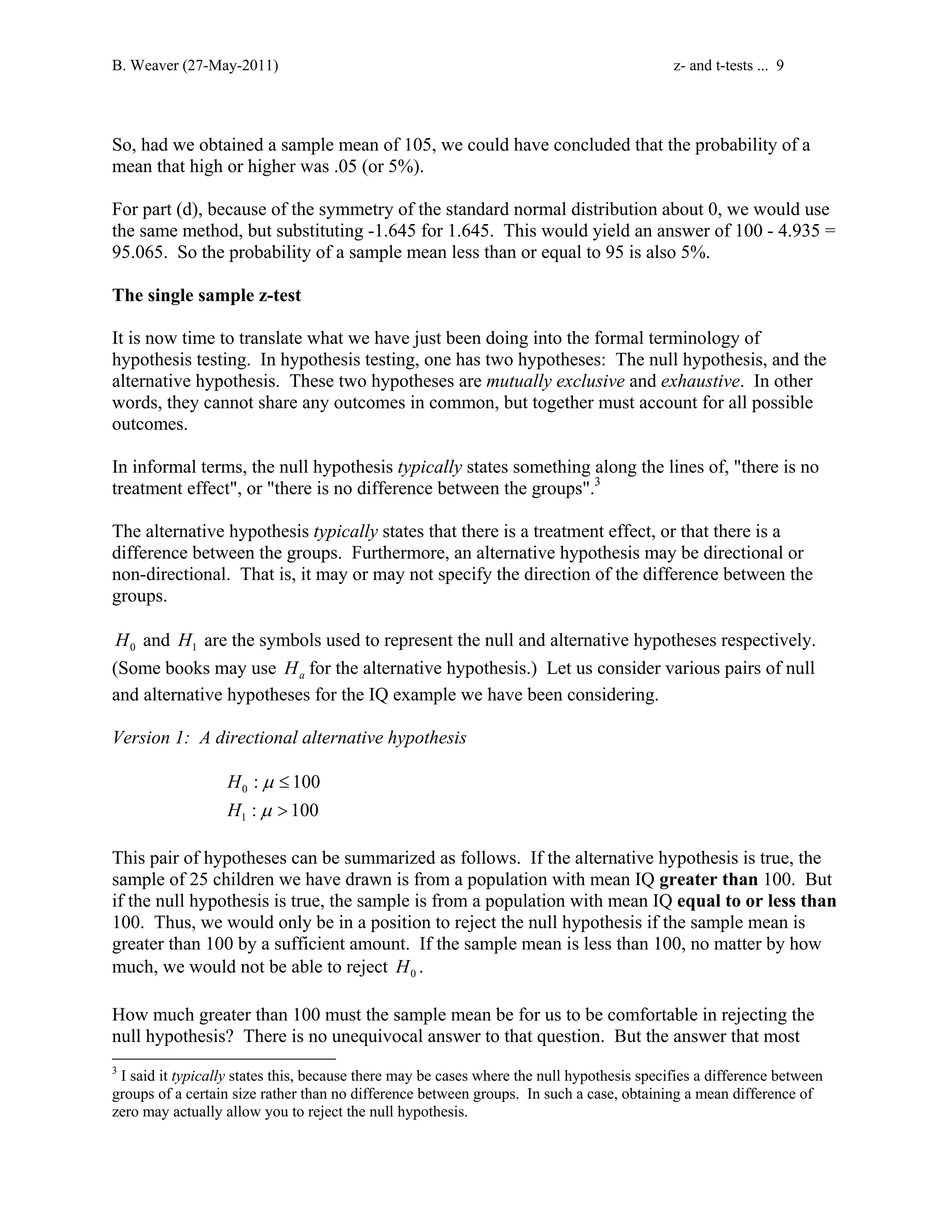B. Weaver (27-May-2011) z- and t-tests ... 9 
So, had we obtained a sample mean of 105, we could have concluded that the probability of a 
mean that high or higher was .05 (or 5%). 
For part (d), because of the symmetry of the standard normal distribution about 0, we would use 
the same method, but substituting -1.645 for 1.645. This would yield an answer of 100 - 4.935 = 
95.065. So the probability of a sample mean less than or equal to 95 is also 5%. 
The single sample z-test 
It is now time to translate what we have just been doing into the formal terminology of 
hypothesis testing. In hypothesis testing, one has two hypotheses: The null hypothesis, and the 
alternative hypothesis. These two hypotheses are mutually exclusive and exhaustive. In other 
words, they cannot share any outcomes in common, but together must account for all possible 
outcomes. 
In informal terms, the null hypothesis typically states something along the lines of, there is no 
treatment effect, or there is no difference between the groups.3 
The alternative hypothesis typically states that there is a treatment effect, or that there is a 
difference between the groups. Furthermore, an alternative hypothesis may be directional or 
non-directional. That is, it may or may not specify the direction of the difference between the 
groups. 
0 H and 1 H are the symbols used to represent the null and alternative hypotheses respectively. 
(Some books may use a H for the alternative hypothesis.) Let us consider various pairs of null 
and alternative hypotheses for the IQ example we have been considering. 
Version 1: A directional alternative hypothesis 
0 
1 
: 100 
: 100 
H 
H 
μ 
μ 
≤ 
 
This pair of hypotheses can be summarized as follows. If the alternative hypothesis is true, the 
sample of 25 children we have drawn is from a population with mean IQ greater than 100. But 
if the null hypothesis is true, the sample is from a population with mean IQ equal to or less than 
100. Thus, we would only be in a position to reject the null hypothesis if the sample mean is 
greater than 100 by a sufficient amount. If the sample mean is less than 100, no matter by how 
much, we would not be able to reject 0 H . 
How much greater than 100 must the sample mean be for us to be comfortable in rejecting the 
null hypothesis? There is no unequivocal answer to that question. But the answer that most 
3 I said it typically states this, because there may be cases where the null hypothesis specifies a difference between 
groups of a certain size rather than no difference between groups. In such a case, obtaining a mean difference of 
zero may actually allow you to reject the null hypothesis. 
 