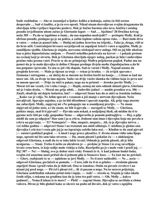 bude razbludan. — Ako se razumiješ u ljubav koliko u kuhanje, zaista ću biti sretan
desperado . .. Sad vi izađite, a ja ću ovo oprati. Nikad nisam dozvoljavao svojim draganama da
obavljaju teške i prljave logorske poslove. Dok je bučno baratao oko tava, lončića i ostalog
posuđa izvježbanim uhom začuo je Glorianin šapat: — Sad . . . bježimo? 20 Družina krivog
noža 305 — Pa da se izgubimo u šumi... da nas napadnu medvjedi!? — prošapta Molly. Kad je
obrisao posuđe, poslagao ga je na policu, a zatim toplom vodom oprao ruke. — Baci malo drva
u vatru — rekao je puneći lulu. — Dodaj mi jednu žeravicu na trijeski... Tako je, draga, vidi se
da brzo učiš. Unutrašnjost brvnare osvjetljavali su zapaljeni češeri i vatra u ognjištu. Molly je
zamišljeno sjedila. Gloriana je stajala, nervozno očekujući nove naloge. Oči su joj bile ukočene
kao u ptice hipnotizirane zmijom. — Prostri nekoliko pokrivača na krevet — i pokaže prstom
na svežanj koji je otvorio. Dok je Gloriana obavljala njegov nalog, puckao je lulu i zadovoljno
pružao ruke prema vatri. Pravio se da ne primjećuje Mollvn prijekoran pogled. Padne mu na
pamet da je ta mala djevojka iz doline Cibeque predugo živjela među Zapadnjacima a da bi
mu potpuno vjerovala. To mu se još više dopalo. Sad će varati i Molly. Najzad ustane da
pregleda krevete. — Malo je tijesan za troje — rekao je kratko. — Ja uvijek spavam s
čizmama i ostrugama ... za slučaj da se moram na brzinu baciti na konja . . . i ritam se kad me
more sni. Ali, za dvoje tu ima mjesta. Sada vas dvije vucite slamku da vidimo koja će prvu noć
sa mnom spavati. — Prije ću otići u pakao, nego na to pristati — žestoko poviče Molly. ¦—
Morat ćeš me vezati, i to i ruke i noge. ¦— Hajde, nemoj mi zato odmah skinuti glavu. Gloriana
mi je i tako draža. — Moraš me prije ubiti. . . čudovište jedno! — muklo prosikta ova. 306 —
Znači, obadvije mi dajete košaricu, hm? — odgovori Stone kao da se miri sa ženskim ćudima.
__Kako vas je volja. Ne želim spavati s vezanom a još manje s mrtvom djevojkom. Neću
navaljivati. Spavajte zajedno, a ja ću biti džentlmen i spavati napolju. Ali, prije toga morate
me zabavljati. Molly, zapjevaj mi »Ne pokapajte me u osamljenoj preriji«. — Ne znam
otpjevati ni jedne note, a i da znam, ne bih ti pjevala — naroguši se Molly. — Gloriana,
patkice moja, znaš li ti pjevati? — Pjevala sam nekad, u nedjeljnoj školi, ali mislim da ti te
pjesme neće biti po volji, gospodine Stone — odgovorila je pomalo podrugljivo. — Hej, a gdje
misliš da sam ja odgojen? Išao sam i ja u crkvu. Jednom sam imao i djevojku koja me povela u
crkvu na pjevanje. — Ti? Nemoguće! — Hm, moguće, moguće... Ali, ta je djevojka mrtva. ..
već toliko godina — odgovori Stone i na trenutak mu misli odlutaju. U mislima je gledao onu
djevojku i crkvicu i vrata gde joj je na ispraćaju zaželio laku noć. — Kladim se da znaš pjevati
¦— nastavi podižući pogled. — A imaš i noge prave plesačice. U životu nisam vidio tako lijepe
noge, oprosti mi što sam tako otvoren. — Da, znam plesati i pokušat ću — s olakšanjem
odgovori Gloriana, u nadi da će se tako lakše izvući. Odmah je počela plesati, ali je bila
nesigurna. — Stani. Treba ti nešto za ohrabren je — prekine je Stone i iz svog zavežljaja
izvuče crnu bocu, iz koje nalije malo viskija u čašu. Razrijedio ga je s malo vode i pruži joj. —
Pij! 307 — Ne! — Slušaj, ovo je dobar stari viski. Pomoći će ti. A kad jednom budeš baka,
svojim ćeš unucima moći pričati da si jednom pila iz Stoneove boce. — Ta čast me ne privlači.
— Glory, razbjesnit će se — uplašeno se javi Molly. — To ti neće naškoditi. — Ne ... neću —
odgovori Gloriana, povlačeći se pomalo. — Curo, izlit ću ti to u grlašce — strašnim glasom
zaprijeti Stone i pruži ruku da je dohvati. Ona se izmakne. Onda on povuče revolver i na
nizani joj pred noge. — Pit ćeš i plesat ćeš ... ili .ti pucam u noge. Na tu surovu prijetnju,
Gloriana uzdrhtalim rukama primi čašu i ispije. — Auh! — stresla se. Stajala je tako iskola
čenih očiju, s rukama na grudima kao da je iznu tra pali vatra. — Oh, Molly ... kakva
gadnost!.. . Nema li izlaza iz te more? — Pleši! — zagrmi Stone. Djevojka se zavitlala u ritmu
valcera. Divno je bilo gledati kako se okreće na podu od ilovače, dok je vatra s ognjišta
 