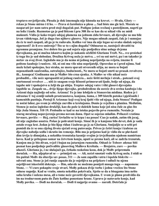 treptavo osvjetljavala. Plesala je dok iznemogla nije klonula na krevet. — Hvala, Glory —
rekao je Stone mirno i ti ho. — Prava si čarobnica u plesu ... Sad biste mo gle leći. Morate se
naspavati jer nam sutra pred stoji dugačak put. Podigne jedan svežanj s posteljinom, naprti ga
na leđa i izađe. Razmotao ga je pod liticom i pru 308 žio se kao da se nikad više ne misli
maknuti. Vidio je kako trepće odsjaj plamena na jednom zidu brvnare, ali djevojke su mu bile
izvan vidokruga. Još je dugo čuo njihove glasove. Nije mogao odmah zaspati, čak je i sumnjao
da će te noći zaspati, ali ga je to radovalo. Koliko već ima da nije legao uz ovako sladak osjećaj
sigurnosti? Je li ovo smirenje? Što se to s njim događa? Odmarao se, nastojeći shvatiti tu
ogromnu promjenu. Sve dobro što ga sad osjeća nije posljedica sitne usluge dvjema
djevojkama, pa ni mučna iskustva kojim je nakanio očeličiti Glorianu Traft. Ne... sve proizlazi
iz toga što je sad slobodan. Družina Krivog noža je mrtva. .. svi su oni mrtvi, pa i on također je
mrtav za ovaj život. Izgledalo mu je da nema ni jednog neprijatelja na svijetu, izuzme li
poštene kauboje i rančere. Ali, ni oni mu više nisu neprijatelji. Opravdao se i pred njima. Sad
može ležati spokojno, bez straha, ne mora spavati otvorenih očiju, ne mora se bojati
nepouzdanih saučesnika, sutrašnjice, budućnosti., Ne mora se bojati smrti uz prasak revolvera
ili... konopca! Godinama mu je Mallov bio crna sjenka. A Mallov se više nikad neće
probuditi... više neće upropastiti ni jednog rančera... neće širiti mržnju i strah... potezati svoj
smrtonosni revolver . . . niti će snagom svoje ličnosti primoravati ljude, bolje od njega, da
izgube mir i spokojstvo u želji da ga ubiju. Treptav odsjaj vatre i tihi glasovi djevojaka
izgubiše se. Zaspale su... dvije lijepe djevojke, predodređene da usreće dva sretna kauboja i da
Arizoni daju najbolje od sebe. Arizona! To je ime lebdjelo u Stoneovim mislima. Rođen je i
odrastao U toj zemlji sušnih prostranstava, kanjona, šuma, c 309 bistrih potoka i pješčanih i
kamenitih pustinja. Postoji li Arizonac koji svoj kraj ljubi više od njega, Jeda Stonea? Podigao
se noćni lahor, po svom je običaju zacvilio u krošnjama. Donio je svježinu s planina. Međutim,
Stoneu je noćas izgledao drukčiji, kao da puše iz dalekih šuma koje još nisu čule za glas što
bije Jeda Stonea. 310 19. Probudio se kad se na istoku pojavilo prvo rumenilo. Nestalo je
starog mračnog nepovjerenja prema novom danu. Opet se osjećao mladim. Prilazeći vratima
brvnare, poviče: — Hej, curice! Izvlačite se iz krpa i na posao! Cuo je uzdah, zatim tih jecaj,
ali nije zagledao unutra. Pošao je pohvatati konje. Sinoć ih je u kanjonu bilo devet, dok je sada
ostalo svega šest. Jedan je bio lijep riđan i izabrao ga je za Glorianu. Smijuljio se u sebi pri
pomisli da će se ona cijelog života sjećati ovog putovanja. Priveo je četiri konja i izabrao za
djevojke nabolja sedla i skratio im remenje. Bilo mu je prijatno kad je vidio da se plavkasti
dim izvija iz dimnjaka, a nekoliko trenutaka kasnije svojim je izvježbanim njuhom namirisao
kavu. Kad je pritegnuo samar na četvrtom konju, uputi se prema kući, ali se zadrža trenutak.
Kanjon mu je bio divan, svjež i bujan na jutarnjem rumenilu. Odsad će Tobeov zdenac biti
poznat kao posljednje počivalište glasovitog Mallova Kreštala. — Brojutro, cure — povika
ulazeći. Gloriana je, i ne slušajući ga, četkala raskošnu kosu, dok je Mollv pripremala
doručak. — Ha, uljepšavaš se — primijeti on. — Ali, nećeš smotati vođu Krivog noža. I stidi se
što puštaš Mollv da obavlja sav posao. 311 — Ja sam zapalila vatru i ispekla biskvite —
odvrati ona. Stone je još ranije zapazio da je osjetljiva na prijekore i odluči tu njenu
osjetljivost iskoristiti dokraja. — Hm, odavde ne možemo ponijeti mnogo toga — napomene
Stone. — Vi cure pokupite svoje stvari. Molly pokaza dvije torbe i jednu vrećicu što Stone
odnese napolje. Kad se vratio, smota nekoliko pokrivača. Sjetio se da u bisagama ima nešto
suha kruha i sušena mesa, ali o tome neće govoriti djevojkama. U svom je planu predvidio da
im na trodnevnom putu do Žute kotline ponestane hrane. Upravo je natovario konje, kad
Molly povika. — Dođi na doručak. — Dođi ti najprije ovamo — naredi. Dotrčala je
 