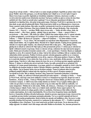 onog što je od nje ostalo — bilo je kakvo se samo moglo poželjeti. Izgubila je jedan rukav koji
joj je Mallov skoro bio potrgao, a na divnoj bijeloj ruci vidjeli su se crveni i plavi tragovi
šikare kroz koju su prošli. Izgledala je istodobno smiješno i žalosno, skutrana u sedlu, s
revolveraševim sombrerom izbušenim mecima! Sad ga je nabila na glavu sretna da ima čime
zaštititi oči i lice. Kud su nestali užas i gađenje? I tu se iskazala sposobnost divljine da
izjednači sva ljudska bića. Još prije kraja putovanja, Gloriana Traft bit će spremna da sve što
ima dade za par plavih platnenih hlača. Polovicom jutra izbili su na Dijamantovu visoravan.
Stone zaustavi malu kolonu. Djevojke su prišle i promatrale kraj što se prostirao pred njima.
—- Oh! — uzvikne Gloriana. Glas joj je doduše bio slab, ali pun divljenja. Nije razočarala
Stonea. 315 — Ton to! — uzvikne Molly skoro izvan sebe. — Zašto mi niše rekao, Jede, da
idemo ovuda? ... Oh, Glory, gledaj... gledaj! Ono je moj dom. — Dom — ponovi Glory s
nevjericom. — Da, dom!... Oh, kako ga volim! Vidiš li onu tanku bijelu crtu? U onom zelenilu
je jedan proplanak, a usred njega siva točkicu? To je moja kuća, moja brvnara. Tamo sam
rođena. — Vidinv ali skoro ne vjerujem — odgovori Glodana. — Ta sitna točkica u tom
beskraju šume? — To je, Glory. Mi sad stojimo na najvišem rubu Dijamantove visoravni,
milju iznad doline. Ali, to izgleda blizu. Morala bi to vidjeti odozdo. Cijelog života gledala sam
odozdo ovo mjesto gdje stojimo. Ali, nikad još nisam bila ovdje gore.. . Oh, gledaj! Glory,
gledaj da to nikad ne zaboraviš! Djevojka je tiho promatrala prizor. U očima joj se odražavao
djelić veličanstvenosti ovog kraja. Stone se okrene od nje, radostan što nije iznevjerio njegove
nade. Onda posveti jedan trenutak samom sebi. .. svom oproštaju s Tontom. Bazen je najljepše
izgledao u zoru, ili u sumrak ili pak za oluje. Sad je bio miran i ozbiljan, bilo je u njemu nečeg
odmetniku dobro poznata. Padina Grebena, posute zelenim pjegama, gubile su se u tamnoj
šumi koja je na prvi pogled izgledala ravna ali je, zapravo, bila puna gudura i hrptova. Molly
je to nazivala domom, i to je zaista bio 3om za lovce, srne, medvjede, divlje purane, i odnetnike
poput njega. Najviše je volio duge stjenovite kose što su se s Grebena prema zapadu spuštale u
Bazen. U njima se odražavala surova pri•oda Tonta. Iza njih, prostirali su se grimizni S16
pašnjaci, tu i tamo posuti kaktusima, a na jugu, gubeći se u sumaglici, penjala se četiri vrha što
su obilježavala kanjon kojim je rijeka Cibeque izbijala u pustinju. Samo, odavde se pustinja
nije vidjela. Taj je kanjon Stone nazvao Kanjon sumnje. Tamo je jednom ubio čovjeka
prilikom podjele plijena i nikad nije bio siguran je li bio u pravu. Kanjon sumnje je
zavrijeđivao to ime. Bio je dubok, mračan i dug, šumovita i kamenita pukotina u njedrima
planine. — Molly, ne zaboravi Gloriani pokazati još neka mjesta — nasmije se Stone. — Tamo
je West Fork, selo koje sam često obilazio i sretao te u Summerovoj trgovini. Kupovao sam ti
bombone... Kad je to bilo... Tamo je Medvjeđa visoravan i Zelena dolina, pa Havervjev ranč i
Gordonov kanjon. A vidiš li onu žutu mrlju daleko na Istoku? To je Ljupka dolina gdje se
vodio rat govedara i ovčara, koji je upropastio tvog oca iako nije bio aktivan sudionik, već
samo simpatizer. Mislim da to nisi znala, Molly, ali, istina je... Gloriana, ti si sigurno prva cura
s Istoka koja je vidjela Tonto. Iako su se željele malo zadržati, Stone najavi pokret. Na
trenutak je bio zaboravio ulogu goniča robova, međutim, Gloriana je bila toliko obuzeta
svojim osjećanjima, da to nije ni primijetila. Poveo ih je kroz besputnu šumu zakržljalih
borova i kamenitu divljinu obraslu kaktusom. Jahali su prema suprotnom kraju visoravni što
se spuštala prema istoku i postupno postajala pitomija. Već su se počeli smjenjivati borovi
šumarci s travnatim proplancima. Kad je došao do ograde od bodljikave žice, što ju je i ovdje
porušila družina Krivog noža, zaustavio se i pokazao je djevojkama. 317 — Traftova ogradai
od bodljikave žice, Gloriana. To je stari natovario na leđa tvom bratu. Tu je oboreno devet
milja ojgrade i to mladi i stari Jim mogu zahvaliti Mallovru Kreštalu. No, moram priznati da
 