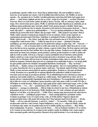 je podizanje; ograde velika stvar. Stari Jim je dalekovidan. Jfa sam kradljivac stoke i,
naravno, ta mi ograda nee smeta. Cak bi kradljivcima bila korisna. Ali, Malllov je mrzio
ograde... Pa, vjerujem da će Traftiu i ostalim poštenim rančerima biti lakše kad cguju da je
mrtav. — Jede Stone, izglleda mi kao da se u tebi... kriju dva čovjeka! — uzvikne Gloriana. —
Naravno. Reći ć;u ti još nešto: jedan od njih je skoro i čovjek. Alli, ne računaj s njim, mala
moja. On u meni nenna pravo glasa. Molly se zadržala iiza njih. Ograda ju je zanimala, jer je
prilikom njena podizanja njen vjerenik, mladi Traft, postao poznat u okolini. Osim toga,
mnogo je krvi preliveno oko te ograde. Krenula je tek kad ju je Stone počeo dozivati. — Što te
muči, djevojko? — upitao ju je podsmješljivo. — Ta te je ograda podsjetila na Jima? Hm,
mislim da ga nećeš tako brzo vidjeti, ako ga uopće vidiš .. . Siđi i popravi taj samar. Dok je
Molly vukla i gurala svežanj da ga namjesti ravno na samaru, Stone zavije cigaretu sa
zanimanjem promatrajući Glorianu. Smješkao se primijetivši kako u čudu gleda kako to
Molly vješto izvodi. — Da, Glory, kad nije bila veća od kunića ona je iz West Forka na
rmagarčiću vukla hranu i žito. — Toliko je toga što ja ne znam — primijeti Gloriana
zamišljeno, po stoti put pokušavajući navući poderanu suknju na gole noge. 318 _ Naravno —•
složi se Stone. — Ali, za čovjeka koji to uvidi, ima nade da će naučiti. Opet ih je poveo. Cesto
im je dovikivao da ne zaostaju, jer gube vrijeme, a put je težak i dug. On ih je zapravo još istog
dana mogao dovesti do Žute kotline ali to mu nije bilo u planu. Namjeravao ie djevojke voditi
amo-tamo po šumi, kroz kanjone, preko potoka i rječica, preko kamena sve dok se jedna od
njih ne sruši sa sedla. Uživao je u toj igri, a kad je primijetio da je Glorianu zaista počelo
boljeti, umirio je svoju savjest kao kirurg koji opravdava okrutnost svog zahvata. Bio je
uvjeren da će Gloriana stići na kraj ove kušnje neslomljena duha. iako se, možda neće moći
držati na nogama. Ostatak dana proveli su u jahanju kroz najdivljije krajeve, i na kraju došli
do gole padine pokrivene sitnijim i krupnijim šljunkom i kamenjem. — Hej, vas dvije! —
dovika im. — Sjašite, sad po ovoj nizbrdici moramo pješice. Ako ti se konj poklizne, miči mu
se s puta. Koračaj živo da te ne ponese kakav mali usov. Taj silazak zadao bi brige i kauboju.
Molly se često morala zaustavljati da spašava prijateljicu. Zrakom se više puta prolomio
vrisak. Konačno su se spustili niz tu opasnu šljunkovitu nizbrdicu i došli na šumovitu i
travnatu zaravan koju je presijecao potočić. Tu su odlučili logorovati. Gloriana je teturala. U
jednoj je ruci nosila sombrero, a drugom je vodila konja. Njen izgled bio je takav da bi u
njemu uživao i najokorjeliji Zapadnjak koji mrzi žutokljunce. Na nezaprljanim mjestima lice
joj je bilo sivo, kosa sva raščupana i puna grančica, gole ruke pune crnih i crvenih 319 rlja, a
od haljine su ostali dronjci. Jedna joj je rapa spala preko cipele otkrivajući nogu, a dru. je bila
sva poderana. — Vo .. . de! — promucala je tiho i srušila se .tlo. — Aha! Stislo te, ponosna
ljepotice! — naruga j se odmetnik. — Bilo je bolje da srkneš iz nje boce. Odmahnula je rukom
pokazujući da joj se to di. Kad joj je Molly donijela pun vrč vode, orianine oči opet oživješe.
Ispila je vrč do dna, co je bio poveći. — Vidiš, Glory, mnogo toga moraš proći da sriješ pravu
vrijednost stvari — zamišljeno prijeti Stone. — Znaš, mnogi ljudi žive prelakim rotom.
Uzmimo na primjer ovaj vrč svježe izrske vode. Je li bila slatka? Sigurno nikad nisi
pretpostavljala kako voda može biti strašno tka? Ona koji put znači život ili smrt. — Hvala,
Molly — od srca zahvali Gloriana. A nisi li ti... žedna? — Ne naročito. Vidiš, mi se ovdje
navikavamo rzati bez vode i hrane. Poput Indijanaca, znaš, jvy •— odgovori Molly. Jasno da
to Gloriana nije znala: čas bi patila bola čas bi se čudila cijeloj toj avanturi. — Hej, Molly,
dosta naklapanja. Na posao — iječno naredi Stone. — Ako ne budemo marljivi, i će se curica
iz St. Louisa na nas izderati. Iz svežnja izvuče sjekiru i pođe do obližnje reke s koje nasječe
čitav naramak gustih, mitvih grančica. Razastro ih je pod hrastom i vra se da donese još.
 