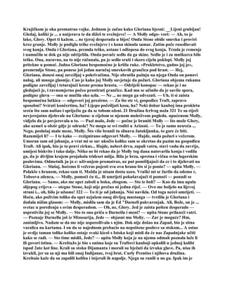 Krajičkom je oka promatrao vojke. Jednom je začuo kako Gloriana bjesni: __Lijeni grubijan!
Gledaj, koliki je ... a natjerava te da dižeš te svežnjeve! — A Molly odgo- vori: — Ah, to je
lako, Glory. Opet ti kažem. .. ne tjeraj desperada u bijes! Onda Stone obiđe smreku i proviri
kroz granje. Molly je podigla teške svežnjeve i s kona skinula samar. Zatim poče rasedlavati
svog konja. Onda i Gloriana, premda teško, ustane i odšepesa do svog konja. Trzala je remenje
i namučila se dok ga nije odriješila. Onda povuče sedlo da ga skine. Sedlo je i za muškarca bilo
teško. Ona, naravno, na to nije računala, pa je sedlo sruši i skoro cijelu poklopi. Molly joj
pritekne u pomoć. Jadna Gloriana bespomoćno je kršila ruke. »Prokletstvo, gadno joj je«,
promrmlja Stone, pa ponese još jedan naručaj smrekovih grančica pod hrast. — Hej,
Gloriana, donesi onaj zavežljaj s pokrivačima. Nije obratila pažnju na njega Onda on ponovi
nalog, ali mnogo glasnije. Cuo je kako joj Molly savjetuje da požuri. Gloriana objema rukama
podigne zavežljaj i teturajući krene prema hrastu. — Odriješi konopac — rekao je i ne
gledajući je, i ravnomjerno počeo prostirati grančice. Kad mu se učinilo da je suviše spora,
podigne glavu — ona se mučila oko uzla. — Ne ... ne mogu ga odvezati. — Uh, ti si zaista
bespomoćna lutkica — odgovori joj prezirno. — Za što ste vi, gospođice Traft, zapravo
sposobni? Svirati končertinu, ha? Lijepo počešljati kosu, ha? Neki dobar kauboj ima prokletu
sreću što sam naišao i spriječio ga da se tobom oženi. 21 Družina fcrlvog noža 321 Te su riječi
nevjerojatno djelovale na Glorianu: u cijelom se njenom molećivom pogledu. upućenom Molly,
vidjelo da je povjerovala u to. — Pazi malo, Jede — počne je braniti Molly — što može Glory,
ako uzmeš u obzir gdje je odrasla? Ne mogu se svi roditi u Arizoni. — To je samo nesreća ...
Nego, poslušaj malo mene, Molly. Što više braniš tu slinavu žutokljunku, to gore će biti.
Razumiješ li? — I te kako — rezignirano odgovori Molly. — Hajde, onda požuri s večerom.
Umoran sam od jahanja, a vrat mi se sav ukočio koliko sam se okretao da pazim na gospođicu
Traft. Ali ipak, bio je to pravi cirkus... Hajde, naberi drva, zapali vatru, stavi vodu da zavrije,
umijesi biskvite i tako dalje. Nitko ne bi rekao da je Molly tog dana natovarila konja i vodila
ga, da je divljim krajem projahala trideset milja. Bila je brza, spretna i vična svim logorskim
poslovima. Odmetnik ju jo c: uživanjem promatrao, uz put pomišljajući da ce i to djelovati na
Glorianu. — Slušaj, hoćemo li večeras pojesti svu ovu hranu što si je ponio? — upita Molly. —
Polakše s hranom, rekao sam ti. Možda je nisam dosta uzeo. Vraški mi se žurilo da odemo r,
Tobeova zdenca, — Molly, pomoći ću ti.,. ili umrijeti pokušavajući ti pomoći — ponudi se
Gloriana. — Samo, ako me opet zaboli u boku, zbogom. — Sto te boli? — Kao da ima upalu
slijepog crijeva — otegne Stone, koji nije prečuo ni jednu riječ. — Ovo me boljelo na lijevoj
strani i... oh, bilo je užasno! 322 — To ti je od jahanja. Nisi navikla. Od toga nećeš umrijeti. —
Hoću, ako poživim toliko da opet uzjašem onog divljeg mustanga — tvrdila je Gloriana i
dodala nižim glasom: — Molly, mislila sam da je Ed "Darnell pokvarenjak. Ali, Bože, on je ...
svetac u poređenju s ovim đesperadom. — Oh, ne, Glory. Jed je zaista pošten desperado —
usprotivila joj se Molly. — Sto to ona priča o Darneilu i meni? — upita Stone prilazeći vatri.
— Poznaje Darnella još iz Missourija, Jede — objasni mu Moliy. — Zar je moguće? Hm,
zanimljivo. Nadam se da me nije uspoređivala s njim. Dok nije došao na Zapad, bio je sitna
varalica na kartama. I on da se najednom prebacio na nepoštene poslove sa stokom... A ostao
je ovdje taman toliko koliko ostaje svaki kicoš s Istoka koji misli da će nas Zapadnjake učiti
kako se radi. — Sto time misliš, Jede? — upita Molly koja je na njemu odmah poznala laže li
ili govori istinu. — KreštaJo je bio s onima koje su Traftovi kauboji opkolili u jednoj kolibi
ispod 2ute kot line. Krali su stoku Dijamanta i morali su bježati da izvuku glave. Pa, nisu ih
izvukli, jer su sa nji ma bili onaj Indijanac, tvoj brat, Curly Prentiss i njihova družina.
Kreštaio kaže da su zapalili kolibu i istjerali ih napolje. Njega su ranili u no gu. Ipak im je
 
