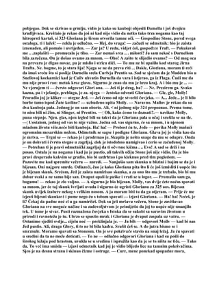 pobjegao. Dok se skrivao u grmlju, vidio je kako su kauboji objesili Damella i još dvojicu
kradljivaca. Kreštaio je rekao da još ni kad nije vidio da netko tako trza nogama kao taj
hitroprsti kartaš. si 323 Gloriana je širom otvorila tamne oči. — Gospodine Stone, pored svega
ostaloga, ti i lažeš! — rekla je odlučno. — Hej, do vraga! — začudi se odmetnik: bio je zaista
iznenađen, ali pomalo i uvrijeđen. — Zar ja? U redu, vidjet ćeš, gospođ:ce Traft. — Pokušavaš
me .. .zaplašiti — promucala je tiho. — Zar nemaš srca .. . milosti? Ja sam nekoć s Darnellom
bila zaručena. On je došao ovamo za mnom. — Oho! A zašto te slijedio ovamo? — Od mog oca
na prevaru je digao novac, pa je mislio i stricu dići. — To mu ne bi upalilo kod starog Jirna
Trafta. Ne. bogme, to je stara lija! Njega se ne da preva riti ... Dakle, Gloriana, moram ti reći
da imaš sreću što si poslije Darnella srela Curlvja Prentis sa. Sad se sjećam da je Madden bio u
Snellovoj kockarnici kad je Cuilv uhvatio Darnella da vara i istjerao, ga iz Flaga. Ćudi me da
mu nije prosvi rao: metak kroz glavu. Sigurno je znao da mu je brzo kraj. A i bio mu je ... —
Ne vjerujem ti — čvrsto odgovori Glori ana. — Još ti je drag, ha? — Ne. Prezirem ga. Svaka
kazna, pa i vješanje, preblaga, je za. njega — žestoko odvrati Gloriana. — Gle, gle, Molly!
Proradio joj je kliker — otegne Jed. — Još ćemo od nje stvoriti čovjeka. — A... Jede... je li bilo
borbe tamo ispod Žute kotline? — uzbuđeno upita Molly. — Naravno. Mallov je rekao da su
dva kauboja pala. Jednog je on sam oborio. Ali, < ni jednog nije 324 prepoznao. Prema tome,
to nisu bili ni Jim, ni Slinger, ni Prentiss. —¦ Oh, kako ćemo to doznati?.— uzvikne Molly,
puna strpnje. Njen. glas, njen izgled bili su takvi da je Gloriana pala u očaj i srušila se na tle.
—¦ Uostalom, jednoj od vas to nije važno. Jedna od. vas sigurno, će sa mnom, i u njenom
mladom životu više.neće biti kauboja. Ha! ha! — Probost ću te, Jede — povika Molly mašući
ogromnim mesarskim nožem. Odmetnik se sagse i podigne Glorianu. Glava joj je visila kao da
je mrtva. — Trgni se — rekao je i prodrmao je. Skupila je nešto snage da mu se odupre. Onda
je on dohvati i čvrsto stegne u zagrljaj, dok je istodobno namigivao i cerio se začuđenoj Molly.
— Potreban ti je pravi odmetnički zagrljaj da ti očvrsne kičma . .. Evo! A sad se drži i na
posao. Ostala je na nogama i kad ju je pustio, ali takvih očiju Stone još nije vidio. Da je bio
pravi desperado kakvim se gradio, bio bi uzdrhtao i po kleknuo pred tim pogledom. —
Pozovite me kad spremite večeru — naredi. — Nanjušio sam skunka u blizini i bojim se da je i
bijesan. Oni najgore smrde. Odlazeći, čuo je kako Gloriana pita što li će još izmisliti i uopće što
je bijesan skunk. Srećom, Jed je zaista namirisao skunka, a za ono što mu je trebalo, bio bi mu
dobar svaki a ne samo bije san. Dvaput opali iz puške i vrati se u logor. — Promašio sam ga,
bogamu! — rekao je zlo voljno. — A sigurno je bio bijesan. Molly, vas dvije ćete noćas spavati
sa mnom, jer će taj skunk švrljati ovuda i sigurno će ugristi Glorianu za 325 aos. Bijesan
skunk uvijek izabere nekog s velikim nosom. A ja moram biti tu da ga otjeram. — Prije će me
izjesti bijesni skunkovi i pume nego ću s tobom spavati — izjavi Gloriana. — Ha! ha! Nećeš, je
li? Čekaj da padne noć cl u ga namirišeš. Dok su jeli mršavu večeru, Stone je zavitlavao
Glorianu na sve moguće načine i sa zadovoljstvom je primijetio da joj to uopće nije smanjilo
tek. U tome je stvar. Pusti razmažena čovjeka s Istoka da se sukobi sa surovim životom u
prirodi i ravnoteža je tu. Ubrzo se spustio mrak i Gloriana je dvaput zaspala uz vatru. —
Ostanimo sjediti ovdje... cijelu noć — preklinjala je. — Ja bih — odgovori Mollv — kad bi nas
Jed pustio. Ali, draga Glory, ti to ne bi bila kadra. Srušit ćeš se. A do jutra bismo se i
smrznule. Moramo spavati sa Stoneom. On je sve pokrivače stavio na onaj ležaj. Ja ću spavati
u sredini da ta ne može doticati. — To ne — odlučno odgovori Gloriana i kad su pošli do
širokog ležaja pod hrastom, uvukla se u sredinu i ispružila kao da je se to ništa ne tiče. — Tako
da. To već ima smisla — izjavi odmetnik kad joj je vidio blijedo lice na tamnim pokrivačima.
Sjeo je na desnu stranu i skinuo čizme i ostruge. — Cure, mene ponekad spopadne mora,
 