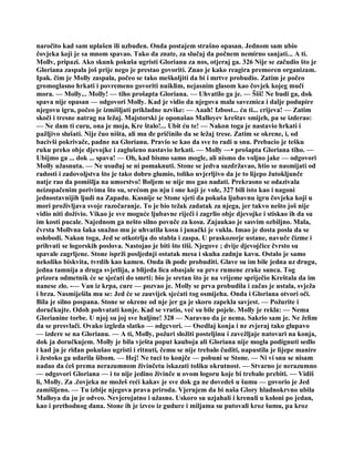 naročito kad sam uplašen ili uzbuđen. Onda postajem strašno opasan. Jednom sam ubio
čovjeka koji je sa mnom spavao. Tako da znate, za slučaj da počnem nemirno sanjati... A ti.
Mollv, pripazi. Ako skunk pokuša ugristi Glorianu za nos, otjeraj ga. 326 Nije se začudio što je
Gloriana zaspala još prije nego je prestao govoriti. Znao je kako reagira premoren organizam.
Ipak. čim je Molly zaspala, počeo se tako meškoljiti da bi i mrtve probudio. Zatim je počeo
gromoglasno hrkati i povremeno govoriti nuiklim, nejasnim glasom kao čovjek kojeg muči
mora. — Molly... Molly! — tiho prošapta Gloriana. — Uhvatilo ga je. — Ššš! Ne budi ga, dok
spava nije opasan — odgovori Molly. Kad je vidio da njegova mala saveznica i dalje podupire
njegovu igru, počeo je izmišljati prikladne uzvike: — Aaah! Izbost... ću ti... crijeva! — Zatim
skoči i tresne natrag na ležaj. Majstorski je oponašao Malloyev kreštav smijeh, pa se izderao:
— Ne dam ti curu, ona je moja, Kre štalo!... Ubit ću te! — Nakon toga je nastavio hrkati i
pažljivo slušati. Nije čuo ništa, ali mu đe pričinilo da se ležaj trese. Zatim se okrene, i, od
bacivši pokrivače, padne na Glorianu. Pravio se kao da sve to radi u snu. Prebacio je tešku
ruku preko obje djevojke i zaglušeno nastavio hrkati. — Molly —• prošapta Gloriana tiho. —
Ubijmo ga ... dok ... spava! — Oh, kad bismo samo mogle, ali nismo do voljno jake — odgovori
Molly užasnuta. — Ne usuđuj se ni pomaknuti. Stone se jedva suzdržavao, htio se nasmijati od
radosti i zadovoljstva što je tako dobro glumio, toliko uvjerljivo da je to lijepo žutokljunče
natje rao da pomišlja na umorstvo! Boljem se nije mo gao nadati. Prekrasno se odazivala
neizopačenim porivima što su, srećom po nju i one koji je vole, 327 bili isto kao i nagoni
jednostavnijih ljudi na Zapadu. Kasnije se Stone sjeti da pokuša ljubavnu igru čovjeka koji u
mori proživljava svoje razočaranje. To je bio težak zadatak za njega, jer takvo nešto još nije
vidio niti doživio. Vikao je sve moguće ljubavne riječi i zagrlio obje djevojke i stiskao ih da su
im kosti pucale. Najednom ga nešto silno povuče za kosu. Zajaukao je sasvim ozbiljno. Mala,
čvrsta Mollvna šaka snažno mu je uhvatila kosu i junački je vukla. Imao je dosta posla da se
oslobodi. Nakon toga, Jed se otkotrlja do stabla i zaspa. U praskozorje ustane, navuče čizme i
prihvati se logorskih poslova. Nastojao je biti što tiši. Njegove ; dvije djevojčice čvrsto su
spavale zagrljene. Stone isprži posljednji ostatak mesa i skuha zadnju kavu. Ostalo je samo
nekoliko biskvita, tvrdih kao kamen. Onda ih pođe probuditi. Glave su im bile jedna uz drugu,
jedna tamnija a druga svjetlija, a blijeda lica obasjale su prve rumene zrake sunca. Tog
prizora odmetnik će se sjećati do smrti: bio je sretan što je na vrijeme spriječio Kreštala da im
nanese zlo. -— Van iz krpa, cure — pozvao je. Molly se prva probudila i začas je ustala, svježa
i brza. Nasmiješila mu se: Jed će se zauvijek sjećati tog osmijeha. Onda i Gloriana otvori oči.
Bila je silno pospana. Stone se okrene od nje jer ga je skoro zapekla savjest. — Požurite i
doručkujte. Odoh pohvatati konje. Kad se vratio, već su bile pojele. Molly je rekla: — Nema
Glorianine torbe. U njoj su joj sve haljine! 328 — Naravno da je nema. Sakrio sam je. Ne želim
da se presvlači. Ovako izgleda slatko — odgcvori. — Osedlaj konja i ne zvjeraj tako glupavo
— izdere se na Glorianu. — A ti, Molly, požuri složiti posteljinu i zavežljaje natovari na konja,
dok ja doručkujem. Molly je bila vješta poput kauboja ali Gloriana nije mogla podignuti sedlo
i kad ju je riđan pokušao ugristi i ritnuti, čemu se nije trebalo čuditi, napustila je lijepe manire
i žestoko ga udarila šibom. — Hej! Ne tuci to konjče — pobuni se Stone. — Ni vi snu se nisam
nadao da ćeš prema nerazumnom živinčetu iskazati toliku okrutnost. — Stvarno je nerazumno
— odgovori Gloriana — i to nije jedino živinče u ovom logoru koje bi trebalo prebiti. — Vidiš
li, Molly. Za .čovjeka ne možeš reći kakav je sve dok ga ne dovedeš u šumu — govorio je Jed
zamišljeno. — Tu izbije njegova prava priroda. Vjerujem da bi naša Glory hladnokrvno ubila
Malloya da ju je odveo. Nevjerojatno i užasno. Uskoro su uzjahali i krenuli u koloni po jedan,
kao i prethodnog dana. Stone ih je izveo iz gudure i miljama su putovali kroz šumu, pa kroz
 