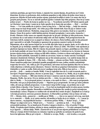 sunčanu pustinju, pa opet kroz šumu, i, najzad, bez zaustavljanja, do grebena na Crnim
klancima. Kretao se grebenom, dok sredinom popodneva nije došao do jedne staze koju je
poznavao. Rijetko bi kad netko prošao njome, ponekad kradljivci stoke i to samo ako im je
gorjelo pod petama. Tu su se morali spuštati pješice i nimalo nije bilo prijatno. Dao im je samo
jedan savjet: — Pazite da konj ne padne na vas. — Na jednom naročito 329 lošem spustu pali
su Gloriana i njen konj. i samo ju je čudo spasilo da je konj nije povaljao. — Hej! — uzviknu
Stone. — Već sam mislio da si gotova. Sam te bog čuva. — Baš me briga . .. bolje da umrem
ovako nego na koji drugi način. Ali. teško joj je bilo slomiti duh. Kao da joj se nakon svake
kušnje vraćala hrabrost. Međutim, snaga joj je bila gotovo na izmaku. Kad su se spustili u
klance. Stone ih je počeo voditi lakšim putem, birajući proplanke i zaravanke, šumarke i
livade. Zlataste zrake sunca na zapadu obasjavale su im put i divljina je bila prekrasna. Stone
je računao da se sad nalaze dvadesetak milja niže od Žute kotline. Pod pretpostavkom da
Gloriana izdrži, namjeravao se popeti uz klance do ulaza u Žutu kotlinu, gdje će im pokazati
put i oprostiti se od njih. Postojala je opasnost da ga putem zaustavi netko iz družine
Dijamanta, ali se nije morao bojati jer su tu bile djevojke koje je spasio. Ipak, ne bi volio da se
to dogodi, jer je drukčije zamislio rasplet svoje igre. Sunce je zašlo. Tih žubor vode nježnom je
glazbom ispunjavao šumu. Bilo bi vrijeme da pronađe mjesto za logor, pomišljao je Jed, i htio
je da bude podalje od staze što je išla s lijeve strane potoka. S obzirom na to, krenuo je šumom
prema stjenovitom grebenu s kojeg su bili sišli u klance. Greben se dizao nad njima, siv, golem,
tih kao vječiti zaštitnik. Iznenada su izbili na otvoreno. Samo su visoke smreke i krošnjate
sikomore dominirale čistinom. Proplanak mu je bio nekako poznat, i on zadrža konja dok su
djevojke izjahale iz šume. 330 — Oh, bože... Gledaj — užasno uzvikne Moly. Istog trenutka
Stone namirisa paljevinu i primijeti gomilu pougljenih brvana, jedine ostatke nekadašnje
traperske brvnare. Ali, vidio je još i tri groteskna, odvratno iscerena ljudska lika što su mrtva
visila obješena o debelu granu sikomore. Stoneov šok bio je pojačan Glorianinim vriskom.
Zaklatila se i pala sa sedla. Dohvatio ju je i podigao kraj sebe. Bila je kao mrtva. — To je
previše. .. Jede — muklo se bunila Molly. I ona je izgledala kao da će svaki trenutak pasti u
nesvijest. Psujući ispod glasa, okrene se prema njoj, — Kunem ti se, Molly, da je to puki slučaj
— iskreno se branio. — Bili smo istočno od staze i smatrao sam da smo daleko od kolibe.
Bogamu. Molly, žao mi je. Ovo je uistinu previše. — Jede, i ja sam skoro pala u nesvijest —
tiho će Molly. — To je pregrub prizor i za mene, a ka moli za Glorv. .. Ako sam ja prepoznala
Darnella. ona ga je prepoznala još prije. — Sigurno ga je prepoznala. Ja sam ga samo jednom
vidio, ali sam ga odmah prepoznao. A eno tamo i mog šerifa Longa. na prsluku mu se još
uvijek blista zvijezda. I Joe Tanner je tu ... To je baš na kaubojski način izveden posao, kratko
i brzo. To je zakon Zapada. Darnellovo izobličeno i bezbojno lice nosilo je pečat neizmjerna
iznenađenja i užasa. Potpuno se razlikovalo od mirnih lica ostale dvojice. Zanjihali su se kad je
večernji povjetarac zatresao granom sikomore. Iz Darnellova prsluka visio je lanac od sata.
331 — Idemo, Jede... ponesi je — molila ga je Mblly. — ... Ako se ne oporavi od ovog, zauvijek
će te zamrziti. — Molly, to je zaista mučno, ali možda je boJje da je to vidjela. — I... i mene je
skoro smotao... taj ljepuškasti kockar — skrušeno prizna Molly. — Kakav kraj!... A Jim i
Slinger su odgovorni za to. Nikad neće... — Varaš se — prekine je Jed. — To je djelo
arizonskih kauboja. Tu su imali prste Prentiss i njegovo društvo... Gle, tri groba! Čekaj,
Molly. Pregledavajući čistinu, oštrim je okom zamijetio grobove. — Tu nisu zakopani kauboji,
to je sigurno . .. Idemo dalje, Mollv. Zaustavili su se na prvom mjestu prikladnom za logor.
Sišao je s konja držeći Glorianu na rukama i nježno je položio na mekano tlo pokriveno.
borovim iglicama. Bila je pri svijesti. — Pobrini se za nju, Molly — reče kratko, a on pođe
 
