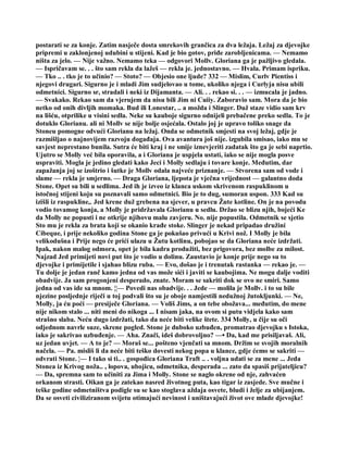 postarati se za konje. Zatim nasječe dosta smrekovih grančica za dva ležaja. Ležaj za djevojke
pripremi u zaklonjenoj udubini u stijeni. Kad je bio gotov, priđe zarobljenicama. — Nemamo
ništa za jelo. — Nije važno. Nemamo teka — odgovori Mollv. Gloriana ga je pažljivo gledala.
— Ispričavam se. . . što sam rekla da lažeš — rekla je. jednostavno. — Hvala. Primam ispriku.
— Tko .. . tko je to učinio? — Stoto? — Objesio one ljude? 332 — Mislim, Curlv Pientiss i
njegovi drugari. Sigurno je i mladi Jim sudjelovao u tome, ukoliko njega i Curlyja nisu ubili
odmetnici. Sigurno sr, stradali i neki iz Dijamanta. — Ali. . . rekao si. . . — izmucala je jadno.
— Svakako. Rekao sam da vjerujem da nisu bili Jim ni Cuiiy. Zaboravio sam. Mora da je bio
netko od onih divljih momaka. Bud ili Lonestar, .. a možda i Slinger. Duž staze vidio sam krv
na lišću, otprilike u visini sedla. Neke su kauboje sigurno odnijeli prebačene preko sedla. To je
dotuklo Glorianu. ali ni Mollv se nije bolje osjećala. Ostalo joj je upravo toliko snage da
Stoneu pomogne odvući Glorianu na ležaj. Onda se odmetnik smjesti na svoj ležaj, gdje je
razmišljao o najnovijem razvoju događaja. Ova avantura još nije. izgubila smisao, iako mu se
savjest neprestano bunila. Sutra će biti kraj i ne smije iznevjeriti zadatak što ga je sebi naprtio.
Ujutro se Molly već bila oporavila, a i Gloriana je uspjela ustati, iako se nije mogla posve
uspraviti. Mogla je jedino gledati kako Jeci i Molly sedlaju i tovare konje. Međutim, dar
zapažanja joj se izoštrio i šutke je Mollv odala najveće priznanje. — Stvorena sam od vode i
slame — rekla je smjerno. — Draga Gloriana, ljepota je vječna vrijednost — galantno doda
Stone. Opet su bili u sedlima. Jed ih je izveo iz klanca uskom skrivenom raspuklinom u
istočnoj stijeni koju su poznavali samo odmetnici. Bio je to dug, sumoran uspon. 333 Kad su
izišli iz raspukline,. Jed krene duž grebena na sjever, u pravcu Žute kotline. On je na povodu
vodio tovamog konja, a Molly je pridržavala Glorianu u sedlu. Držao se blizu njih, bojeći Ke
da Molly ne popusti i ne otkrije njihovu malu zavjeru. No. nije popustila. Odmetnik se sjetio
Sto mu je rekla za brata koji se okanio krađe stoke. Slinger je nekad pripadao družini
Cibeque, i prije nekoliko godina Stone ga je pokušao privući u Krivi nož. I Molly je bila
velikodušna i Prije nego će prići ulazu u Žutu kotlinu, pobojao se da Gloriana neće izdržati.
Ipak, nakon malog odmora, opet je bila kadra produžiti, bez prigovora, bez molbe za milost.
Najzad Jed primijeti novi put što je vodio u dolinu. Zaustavio je konje prije nego su to
djevojke i primijetile i sjahao blizu ruba. — Evo, došao je i trenutak rastanka — rekao je. —
Tu dolje je jedan ranč kamo jedna od vas može sići i javiti se kaubojima. Ne mogu dalje voditi
obadvije. Ja sam progonjeni desperado, znate. Moram se sakriti dok se ovo ne smiri. Samo
jedna od vas ide sa mnom. ¦¦— Povedi nas obadvije. . . Jede — molila je Mollv. i to su bile
njezine posljednje riječi u toj podvali što su je oboje namjestili nedužnoj žutokljunki. — Ne,
Molly, ja ću poći — presiječe Gloriana. — Voliš Jims, a on tebe obožava... međutim, do mene
nije nikom stalo ... niti meni do nikoga ... I nisam jaka, na ovom si putu vidjela kako sam
strašno slaba. Neću dugo izdržati, tako da neće biti velike štete. 334 Molly, u čije su oči
odjednom navrle suze, skrene pogled. Stone je duboko uzbuđen, promatrao djevojku s Istoka,
iako je sakrivao uzbuđenje. — Aha. Znači, ideš dobrovoljno? —• Da, kad me prisiljavaš. Ali,
uz jedan uvjet. — A to je? — Moraš se... pošteno vjenčati sa mnom. Držim se svojih moralnih
načela. — Pa. misliš li da neće biti teško dovesti nekog popa u klance, gdje ćemo se sakriti —
odvrati Stone. ¦— I tako si ti.. . gospođica Gloriana Traft .. . voljna udati se za mene ... Jeda
Stonea iz Krivog noža.. , lopova, ubojicu, odmetnika, desperada ... zato da spasiš prijateljicu?
— Da, spremna sam to učiniti za Jima i Molly. Stone se naglo okrene od nje, zahvaćen
orkanom strasti. Oikan ga je zatekao nasred životnog puta, kao tigar iz zasjede. Sve mučne i
teške godine odmetništva podigle su se kao stoglava aždaja osvete, bludi i želje za ubijanjem.
Da se osveti civiliziranom svijetu otimajući nevinost i uništavajući život ove mlade djevojke!
 