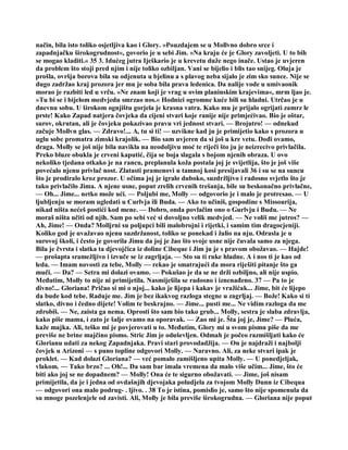 način, bila isto toliko osjetljiva kao i Glory. »Pouzdajem se u Mollvno dobro srce i
zapadnjačku širokogrudnost«, govorio je u sebi Jim. »Na kraju će je Glory zavoljeti. U to bih
se mogao kladiti.« 35 3. Idućeg jutra Iješkario je u krevetu duže nego inače. Ustao je uvjeren
da problem što stoji pred njim i nije toliko ozbiljan. Vani se bijelio i blis tao snijeg. Oluja je
prošla, ovršja borova bila su odjenuta u bjelinu a s plavog neba sijalo je zim sko sunce. Nije se
dugo zadržao kraj prozora jer mu je soba bila prava ledenica. Da nalije vode u umivaonik
morao je razbiti led u vrču. »Ne znam koji je vrag u ovim planinskim krajevima«, mrm ljao je.
»Tu bi se i bijelom medvjedu smrzao nos.« Hodnici ogromne kuće bili su hladni. Utrčao je u
dnevnu sobu. U širokom ognjištu gorjela je krasna vatra. Kako mu je prijalo ogrijati zamrz le
prste! Kako Zapad natjera čovjeka da cijeni stvari koje ranije nije primjećivao. Bio je oštar,
surov, okrutan, ali je čovjeku pokazivao pravu vri jednost stvari. — Brojutro! — odnekud
začuje Mollvn glas. — Zdravo!... A, tu si ti! — uzvikne kad ju je primijetio kako s prozora u
uglu sobe promatra zimski krajolik. — Bio sam uvjeren da si još u kre vetu. Dođi ovamo,
draga. Molly se još nije bila navikla na neodoljivu moć te riječi što ju je neizrecivo privlačila.
Preko bluze obukla je crveni kaputić, čija se boja slagala s bojom njenih obraza. U ovo
nekoliko tjedana otkako je na rancu, preplanula koža postala joj je svijetlija, što je još više
povećalo njenu privlač nost. Zlatasti pramenovi u tamnoj kosi presijavali 36 i su se na suncu
što je prodiralo kroz prozor. U očima joj je igralo duboko, suzdržljivo i radosno svjetlo što je
tako privlačilo Jima. A njene usne, poput zrelih crvenih trešanja, bile su beskonačno privlačne,
— Oh... Jime... netko može ući. — Poljubi me, Molly — odgovorio je i malo je protresao. — U
ljubljenju se moram ugledati u Curlvja ili Buda. — Ako to učiniš, gospodine s Missourija,
nikad ništa nećeš postići kod mene. — Dobro, onda povlačim ono o Gurlvju i Budu. — Ne
moraš ništa učiti od njih. Sam po sebi već si dovoljno velik medvjed. — Ne voliš me jutros? —
Ah, Jime! — Onda? Molljrni su poljupci bili malobrojni i rijetki, i samim tim dragocjeniji.
Koliko god je uvažavao njenu suzdržanost, toliko se ponekad i žalio na nju. Odrasla je u
surovoj školi, i često je govorila Jimu da joj je žao što svoje usne nije čuvala samo za njega.
Bila je čvrsta i slatka ta djevojčica iz doline Cibeque i Jim ju je s pravom obožavao. — Hajde!
— prošapta sramežljivo i izvuče se iz zagrljaja. — Sto su ti ruke hladne. A i nos ti je kao od
leda. — Imam novosti za tebe, Molly — rekao je smatrajući da mora riješiti pitanje što ga
muči. — Da? — Setra mi dolazi ovamo. — Pokušao je da se ne drži ozbiljno, ali nije uspio.
Međutim, Molly to nije ni primijetila. Nasmiješila se radosno i iznenađeno. 37 — Pa to je
divno!... Gloriana! Pričao si mi o njoj... kako je lijepa i kakav je vražićak... Jime, bit će lijepo
da bude kod tebe. Raduje me. Jim je bez ikakvog razloga stegne u zagrljaj. — Bože! Kako si ti
slatko, divno i čedno dijete! Volim te beskrajno. — Jime... pusti me... Ne vidim razloga da me
zdrobiš. — Ne, zaista ga nema. Oprosti što sam bio tako grub... Molly, sestra je slaba zdravlja,
kako piše mama, i zato je šalje ovamo na oporavak. — Zao mi je. Šta joj je, Jime? — Pluća,
kaže majka. Ali, teško mi je povjerovati u to. Međutim, Glory mi u svom pismu piše da me
previše ne brine majčino pismo. Stric Jim je oduševljen. Odmah je počeo razmišljati kako će
Glorianu udati za nekog Zapadnjaka. Pravi stari provodadžija. — On je najdraži i najbolji
čovjek u Arizoni — s puno topline odgovori Molly. — Naravno. Ali, za neke stvari ipak je
proklet. — Kad dolazi Gloriana? — već pomalo zamišljeno upita Molly. — U ponedjeljak,
vlakom. — Tako brzo? ... Oh!... Da sam bar imala vremena da malo više učim... Jime, što će
biti ako joj se ne dopadnem? — Molly! Ona će te sigurno obožavati. — Jime, još nisam
primijetila, da je i jedna od ovdašnjih djevojaka poludjela za tvojom Molly Dunn iz Cibequa
— odgovori ona malo podrug- . ljivo. . 38 To je istina, pomislio je, samo što nije spomenula da
su mnoge pozelenjele od zavisti. Ali, Molly je bila previše širokogrudna. — Gloriana nije poput
 