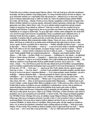 Čudovište mu je urlalo u mozgu poput bijesna vihora. Tek sad, kad ga je zahvatio taj plamen
bezumlja, shvatio je dubinu svog ranijeg pada. No, istog trenutka kad je shvatio tu napast... što
ga je iznenada zatekla i to s osjećajima koje nije poznavao... odbacio ju je sa surovom i upor
nom čvrstinom odmetnika koji se odhrvao nisko sti, Takvu bi podlost mogao učiniti Malloy
Kre štalo, ali Jed Stone,.. nikada. Prošao je kroz žbunje i pogledao u Žutu kotli nu ispod sebe.
Rubovi kotline izdizali su se prema njemu, zlatnožute stijene isprskane zelenim pje 335 gama,
plemenite sure litice, žubor bistre vode. Sve je to odisalo nekim neopisivim mirom samoće.
Upijao je taj prizor da ga nikad ne zaboravi. Tada mu se misli vrate na rezultat što ga je
postigao kod Gloriane. Uspjeh koji je doveo na površinu ono dobro što je bilo skriveno u njoj,
nadmašio je sva njegova očekivanja. Ta ga je djevojka s Istoka zaista nadjačala. Sto može biti
veće od žrtvovanja časti iJ života za prijatelja? Stone se poklonio pred veličinom žrtve. U
Gloriani Traft skrivala se ljubav... jača od svih borbenih protiv poriva što ih je on htio
razbuditi. Uostalom, bila bi. greška prirode stvoriti tako divno biće i ne obdariti ga
nesalomljivim duhom. Bila je plemenita koliko i lijepa. Njene oči, usne, crte lica, nisu bile
lažne. Jed Stone je uvidio da je on dobio nešto od hrabrosti djevojke koju je tjerao u tako
surove zgode. Korist te poduke bit će obostrana. — Priđite nekoliko koraka ovamo — pozvao
je djevojke. — Ono je 2uta kotlina — rekao je — a onu novu kuću dolje u zelenilu sagradio je
Jim Traft. Dok su one bez riječi gledale, on pojase konja i opet se okrene k njima. — Put je
odmah ovdje — nastavi mirno i staloženo, kao da to ništa ne znači. — Vjerujem da ćete se
snaći. Onda pogladi Molly po raskuštranoj glavici: — Zbogom, moj šumski mišiću. Budi
dobra... — Oh, Jede — uzvikne Molly sva u suzama. — Zaklinjem te, više nikad ... ne pljačkaj!
Zatim se Stone okrene Gloriani. — Ljepotice! — dobaci joj, uvjeren da joj time ni malo ne
laska. — Zbogom!... Udaj se za Curlvja ili Buda, 336 i rodi nekoliko pravih Zapadnjaka ... Ali,
nikad ne zaboravi svog desperada! Kad je podbo konjft i krenuo, čuo je njen zov: — Oh,
stani... čekaj! — No, Jed Stone je jurio kao što nije nikad jurio pred šerifima i progoniteljima,
pred osvetnički raspoloženim kaubojima koji su ga jurili revolverom ili konopcem. 22 Družina
itrivog nož-, 337 20. — Sreće mu... ! — opsovao je Jim Traft, slomio olovku, zgužvao papir i
bacio ga u vatru. — Sto ti je, Jime? — uzvikne Curly podižući iznenađen pogled s partije dame
što ju je rta krevetu igrao s ranjenim Budom. — To je zaista primjer nama ostalima... pa još u
nedjelju — žalosno dometne Bud. — Moram priznati da Jimove psovke djeluju jako
uzbudljivo — javi se Jackson Way koji je, kao i obično u slobodno vrijeme, pisao ženi. — Eh,
niste dobro čuli — odvrati Jim jadno. — Rekao sam »Vrag nosio tu prokletu sreću«. — Baš si
tako rekao. Ha! ha! — Jime, kvariš moral preostaloj šačici Dijamanta. — Slijedeći put će još
izvući i rakiju, a onda zbogom diko! Bila je nedjelja uvečer. Velika dnevna soba u kući u Žutoj
kotlini bila je jarko osvjetljena novom svjetiljkom i razbuktalom vatrom. Jim je pokušavao
sastaviti pismo stricu kojim mu je htio javiti gubitak dvije tisuća grla stoke sa žigom
Dijamanta i bitku kod brvnare u klancima koja je donijela još teži gubitak. Ali, iz više razloga,
bilo mu je teško pisati. Kao prvo, vidjet će ga i Molly i Gloriana, a kako Gloriana vodi stričevu
prepisku, ona će ga vjerojatno prva pročitati. A vijesti su loše, Nije mogao prešutjeti pogibiju
Up 338 hilla Frosta i Humpa Stevensa, ni ozbiljno stanje Slingera Dunna i Buda Chalfacka.
Osim toga, bilo mu je nemoguće priznati svoj udio u bici. U tom trenutku Curly je zabavljao
nemirnog Buda i čuvao ga da ne napravi kakvu glupost od koje bi mu se otvorile rane.
Lonestar Hollidav je mirno čitao uz svjetiljku, Jimu preko puta, ali nije uspijevao sjediti na
miru, već je micao povrijeđenu i umotanu nogu s jednog mjesta na drugo .... očito ga je jako
boljela. Na licu Jacka Waya lebdio je blažen osmijeh, kad i uvijek kad bi pi sao ženi. — Skoči,
vrag te nosi — reče Curly tiho svom protivniku. — Zar ne vidiš kad možeš skakati! Bud
 