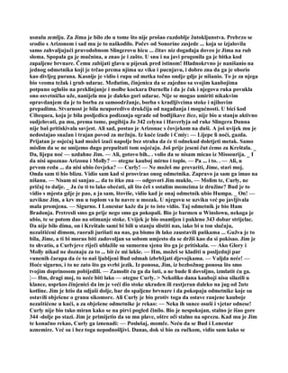 usnulu zemlju. Za Jima je bilo zlo u tome što nije prošao razdoblje žutokljunstva. Prebrzo se
srodio s Arizonom i sad mu je to naškodilo. Počev od Sonorine zasjede ... koja se izjalovila
samo zahvaljujući pravodobnom Slingerovu hicu ... čitav niz događaja doveo je Jima na rub
sloma. Spopala ga je mučnina, a znao je i zašto. U snu i na javi progonila ga je bitka kod
zapaljene brvnare. Čemu zabijati glavu u pijesak pred istinom! Hladnokrvno je nanišanio na
jednog odmetnika koji je trčao prema njima uz viku i pucnjavu, i dobro zna da ga je oborio
kao divljeg purana. Kasnije je vidio i rupu od metka točno ondje gdje je nišanio. To je za njega
bio veoma težak i grub udarac. Međutim, činjenica da se zajedno sa svojim kaubojima
potpuno oglušio na preklinjanje i molbe kockara Darnella i da je čak i njegova ruka povukla
ono osvetničko uže, nanijela mu je daleko gori udarac. Nije se mogao umiriti nikakvim
opravdanjem da je to borba za samoodržanje, borba s kradljivcima stoke i njihovim
prepadima. Stvarnost je bila neuporedivo drukčija od nagađanja i mogućnosti. U bici kod
Cibequea, koja je bila posljedica podizanja ograde od bodljikave žice, nije bio u stanju aktivno
sudjelovati, pa mu, prema tome, pogibija Jo 342 celyna i Haverlyja od ruke Slingera Dunna
nije baš pritiskivala savjest. Ali sad, postao je Arizonac s čovjekom na duši. A još uvijek mu je
nedostajao snažan i trajan povod za mržnju. Iz kuće izađe i Cmiy: — Lijepe li noći, gazda.
Prijatan je osjećaj kad možeš izaći napolje bez straha da će ti odnekud doletjeti metak. Samo
mislim da se ne smijemo dugo prepuštati tom osjećaju. Još prije jeseni čut ćemo za Kreštala. _
Da, lijepa noć — uzdahne Jim. — Ali, gotovo bih.. . volio da se nisam micao iz Missourija. _ I
da nisi upoznao Arizonu i Molly? — otegne kauboj mirno i toplo. — Pa ... i to. . — Ali, u
prvom redu ... da nisi ubio čovjeka? — Curly! — Ne možeš me prevariti, Jime, stari moj.
Onda sam ti bio blizu. Vidio sam kad si prosvirao onog odmetnika. Zapravo ja sam ga imao na
nišanu. — Nisam ni sanjao ... da to itko zna — odgovori Jim muklo, — Molim te, Curly, ne
pričaj to dalje. _ Ja ću ti to lako obećati, ali što ćeš s ostalim momcima iz družine? Bud je to
vidio s mjesta gdje je pao, a ja sam, štoviše, vidio kad je onaj odmetnik ubio Humpa. _ On! —
uzvikne Jim, a krv mu u toplom va lu navre u mozak. U njegovu se uzviku već po javljivala
mala promjena. — Sigurno. I Lonestar kaže da je to isto vidio. Taj odmetnik je bio Ham
Bradonja. Pretresli smo ga prije nego smo ga pokopali. Bio je barmen u Winslowu, nekoga je
ubio, te se potom dao na otimanje stoke. Uvijek je bio osamljen i pakleno 343 dobar strijelac.
Da nije bilo dima, on i Kreštalo sami bi bili u stanju slistiti nas, iako bi u ton slučaju,
nezaštićeni dimom, raorali jurišati na nas, pa bismo ih lako zaustavili puškama ... Gužva je to
bila, Jime, a ti bi morao biti zadovoljan sa sobom umjesto da se držiš kao da si pokisao. Jim je
to shvatio, a Curlvjeve riječi ublažile su sumornu sjenu što ga je pritiskala. — Ako Glory i
Molly nikad ne doznaju za to ... bit će mi lakše. — Hm, možeš se kladiti u posljednji par
vunenih čarapa da će to naš ljubljeni Bud odmah izbrbIjati djevojkama. — Valjda neće! —
Hoće sigurno, i to ne zato što ga svrbi jezik. Iz ponosa, Jim, iz bezbožnog ponosa što smo
tvojim doprinosom pobijedili. — Zamolit ću ga da šuti, a ne bude li dovoljno, izmlatit ću ga.
¦— Hm, dragi moj, to neće biti lako — otegne Curly. > Nekoliko dana kauboji nisu silazili u
klance, usprkos činjenici da im je veći dio stoke ukraden ili rastjeran daleko na jug od 2ute
kotline. Jim je htio da odjaši dolje, bar do spaljene brvnare i da pokopaju odmetnike koje su
ostavili obješene o granu sikomore. Ali Curly je bio protiv toga da ostave ranjene kauboje
nezaštićene u kući, a za obješene odmetnike je rekao: — Neka ih sunce osuši i vjetar odnese!
Curly nije bio tako miran kako se na pirvi pogled činilo. Bio je nespokojan, stalno je išao gore
344 -dolje po stazi. Jim je primijetio da su mu plave, oštre oči stalno na oprezu. Kad mu je Jim
te konačno rekao, Curly ga iznenadi: — Poslušaj, momče. Neću da se Bud i Lonestar
uznemire. Već su i bez toga nepodnošljivi. Danas, dok si bio za ručkom, vidio sam kako se
 