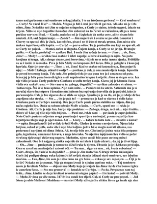 tamo nad grebenom crni sombrero nekog jahača. I to na istočnom grebenu! — Crni sombrero!
... Curly! Ne varaš li se? — Možda. Mogao je biti i crni jastreb ili gavran. Ali, oko mi je vrlo
oštro, Jime. Nekoliko sati Jim se osjećao nelagodno, a Curly je stalno, tobože uzgred, izlazio na
trijem. Ništa se nije dogodilo i konačno Jim zaboravi na to. Vrati se računima, ali ga u tome
prekine nervozni Bud, — Gazda, maločas mi je i izgledalo da netko zove, ali te nisam htio
smetati. AH, sad čujem konje. — Zaista? — Jim naperi uši i osvrne se po sobi. Lonestar i
Cherry su spavali dok je Jack, kao obično, pisao i ne bi čuo ni tresak groma. Jim zaista oču
mekan topot konjskih kopita. — Curly! — pozva oštro. To je probudilo one koji su spavali, ali
se Curly ne pojavi. — Momci, nešto se događa. Čujem konje, a Curly se ne javlja. Hvatajte
puške. — Gazda, poslušaj! — uzvikne Bud. I onda Jim začuje izvana: — Jime . . . oh, Jime,
Jime! — Molly! — uzvikne kao mahnit i izleti napolje, a zdravi kauboji za njim. Na putu
konjima ni traga. Ali, s druge strane, pod borovima, vidjele su se neke tamne sjenke. Približile
su se i izašle iz šumarka. Prva je bila Molly na krupnom 345 šarcu. Bila je gologlava i kosa joj
lepršala. Opet je pozvala: — .Time .:. oh, Jime! Kad se snašao od iznenađenja, Jim pojuri k
njoj: — Mollv! Zaboga, otkud ti ovdje? — povikao je dok je ona zaustavljala konja. Ispustila
je povod tovarnog konja. Tek tada Jim primijeti da je sva puna trn ja i umazana od puta.
Kosa joj je bila puna borovih iglica a oči neprirodno krupne i svijetle. Jimu se stegne srce. Iza
nje vidio je kako Curly podržava Glorianu u sedlu trećeg konja. Glava joj je klonula i kosa
visila sva raskuštrana. — Sto vam se to, zaboga, dogodilo? — uzvikne zahvaćen strahom. —
Toliko toga. Što si se tako uplašio. Nije nam ništa . . . Pomozi mi da siđem. Skliznula mu je u
naručaj skoro bez otpora i konačno mu jednom bez opiranja dozvolila da je poljubi, iako je
porumenjela. Cak je bio siguran da se stisla uz njega. Spustio ju je na tlo, ali ju je i dalje držao
zagrljenu oko struka. — Sto , . . što je pak to? — promucao je kad se okrenu i vidio kako
Gloriana pada u Curlvjev naručaj. Dok ju je Curlv ponio preko stubišta na trijem, Jim joj
načas ogieda lice. Onda sa sobom odvuče Mollv u kuću. — Curlv, spusti me — rekla je
Glodana. Ali, Curlv je nije čuo, bar je nije poslušao: — Zaboga, draga, reci mi.. . nije ti ništa.. .
dobro si? Lice joj više nije bilo blijedo. — Pusti me, rekla sam! — povikala je zapovjednički.
Nato Curlv postane svijestan svoga ponašanja i spusti je u naslonjač, promatrajući je kao
izgubljeno blago koje je opet našao. 346 — Glory . . . kakvu to ludu šalu . . . izvodite s nama?
—• upita Jim prilazeći i još uvijek držeći Molly. Gledao je sestru s nevjericom. Njena laka
haljinu, nekad svijetla, sada više i nije bila haljina, jedva bi se mogla nazvati ritama, sva
poderana i uprljana od dima i blata. Ali, to nije bilo sve. Gloriani je jedna ruka bila potpuno
gola, izgrebana, umazana i krvava, a noge isto tako. Na njezinu ispijenom licu vidio se pečat
strašnog tjelesnog i duševnog napora. Međutim, njene su oči bile pune sretnog mira i
zahvalnosti. One bi i najgoreg cinika uvjerile da su i duša i tijelo zdravi... da joj je život lijep.
— Oh... Jime — prošaptala je nemoćno dižući ruke k njemu. Uhvatio ju je i kleknuo pred nju.
Ona se zavali na naslonjaču i zatvori oči. — Tu sam... sigurna sam... oh, hvala nebesima! —
Glorv, draga, što vam se to dogodilo? — pitao je Jim molećivo. S druge strane naslonjača
Curly joj podigne drugu ruku kojom je još uvijek stezala izlizani stari sombrero, sav izbušen
mecima. — Evo, Jime, što sam ja vidio tamo na gre benu — rekao je sav zapanjen. — Ćiji je to
še šir? Nekako mi je poznat. Nije ga mogao izvući iz njezine zgrčene ruke. — Taj sombrero
nosio je Kreštalo Mallov — objasni mu Molly koja je stajala iza Jima i izvla čila borove iglice
iz zamršene kose. — Sto mu gromova! — izmaklo se Curlvju. — Pa da. Prepoznao sam taj
šešir... Jime, kladim se da je kreštavi revolveraš otegao papke! — I te kako! — potvrdi Molly.
— Medu ži vima ga više nema. 347 Svi su ostali bez riječi. Cak ni Curly ne pro govori. — Jed
Stone je ubio Mallova i Maddena — na stavi Molly uživajući u efektu što su ga imale nje zine
 