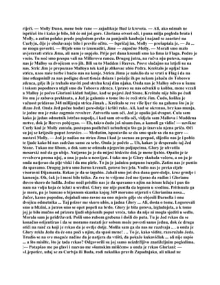 riječi. — Molly Dunn, mene bole rane — zajadikuje Bud iz kreveta. — Ali, ako odmah ne
ispričaš što i kako je bilo, bit će mi još gore. Gloriana otvori oči, i puna milja pogleda brata i
Molly, a zatim polako pređe pogledom preko za panjenih kauboja i najzad se zaustavi na
Curlyju, čije je obožavanje bilo i previše očito. — Ispričaj im, Molly — prošaptala je. — Ja ...
ne mogu govoriti. — Htjele smo te iznenaditi, Jime — započne Molly. — Morali smo malo
uvjeravati strica Jima, ali nam je uspjelo. Prije pet dana krenuli smo ko lima iz Flaga. Pedro je
vozio. Tu noć smo prespa vali na Millerovu rancu. Drugog jutra, na račva nju puteva, napao
nas je Malloy sa dvojicom svo jih. Bili su to Madden i Reeves. Posve slučajno na letjeli su na
nas. Stric Jim je prepoznao Malloya tek kad je zlikovac ubio Pedra. Kreštalo je opljač kao
strica, uzeo naše torbe i bacio nas na konje. Stricu Jimu je naložio da se vrati u Flag i da na
ime otkupninB za nas podigne deset tisuća dolara i pošalje ih po nekom jahaču do Tobeova
zdenca, gdje ih je trebalo staviti pod strehu kraj dim njaka. Onda nas je Malloy odveo u šumu
i tokom popodneva stigli smo do Tobeova zdenca. Upravo su nas odvukli u kolibu, mene vezali
a Malloy je počeo Gloriani kidati haljine, kad se pojavi Jed Stone. Kreštalu nije bilo po ćudi
što mu je zabava prekinuta, a Jed je galamio o tome što će reći stric Jim. Čudo, koliku je
važnost pridavao 348 mišljenju strica Jimah .. Kreštalo se sve više ljur tio na galamu što ju je
dizao Jed. Onda Jed počne hodati gore-dolje i kršiti ruke. Ali, kad se okrenuo, brz kao munja,
iz jedne mu je ruke zagrmio revolver. Zatvorila sam oči. Jed je opalio još dvaput. Ćula sam
kako je jedan odmetnik istrčao napolje, i kad sam otvorila oči, vidjela sam Mallova i Maddena
mrtve, dok je Reeves pobjegao. — Eh, takvo čudo još nisam čuo, a kamoli ga vidio! — uzvikne
Curly kad je Molly zastala, postupno podležući uzbuđenju što ga je izazvala njena priča. Oči
su joj se krijesile poput žeravice. — Međutim, ispostavilo se da smo spale sa zla na gore —
nastavi Molly. — Jed je naišao na strica Jima i kad je saznao za prepad, slijedio nas je i pobio
te ljude kako bi nas zadržao samo za sebe. Onda je počelo ... Uh, kakav je desperado taj Jed
Stone. Tukao me šibom, a dok sam se otimala njegovim poljupcima, Glory je uhvatila
mesarski nož da ga ubije. Natjerao ju je da mijesi biskvite dok je mene ljubio. Opalio je iz
revolvera prema njoj, a ona je pala u nesvijest. I tako mu je Glory skuhala večeru, a on ju je
onda natjerao da pije viski i da mu pleše. To ju je jadnicu potpuno iscrpilo. Zatim nas je pustio
da spavamo. Drugog jutra smo žurno krenuli, gotovo bez jela. Vodio nas je preko cijele
visoravni Dijamanta. Rekao je da se izgubio. Jahali smo još dva dana gore-dolje, kroz grmlje i
kamenje. Oh, čak je i meni bilo teško. Za sve to vrijeme Jed me tjerao da radim i Glorianu
doveo skoro do ludila. Jedne noći prisilio nas je da spavamo s njim na istom ležaju i pus tio
nam na volju koja će ležati u sredini. Glory me nije pustila da legnem u sredinu. Pritisnula ga
je mora, pa je buncao o bijesnom skunku kojeg 349 moramo otjerati s Glorianina nosa...
Jučer, kasno popodne, dojahali smo ravno na ono mjesto gdje ste objesili Darnella i onu
dvojicu odmetnika ... Taj prizor me skoro ubio, a jadna Glory ... Ali, dosta o tome. Logorovali
smo u blizini, a jutros smo se opet popeli na brdo. Glory je bila gotova, izgladnjela, a k tome
joj je bilo mučno od prizora ljudi obješenih poput vreća, tako da nije ni mogla sjediti u sedlu.
Morala sam je pridržavati. Pošli smo rubom grebena i došli do puta. Tu je Jed rekao da se
konačno orijentirao i da se moramo rastati jer sobom može povesti samo jednu, dok će druga
otići na ranč za koji je rekao da je ovdje dolje. Molila sam ga da nas ne razdvaja .. . a onda je
Glory rekla Jedu da će ona poći s njim, da spasi mene! . .. To je, kako vidite, razoružalo Jeda.
Trudio se na sve moguće načine da je natjera da vrišti, da pokaže kukavičluk ... ali nije uspio
... a što misilte, što je tada rekao? Odgovorili su joj samo neizdržljivo znatiželjnim pogledima.
¦— Potapšao me po glavi i nazvao me »šumskim mišićem« a onda je rekao Gloriani: —
»Ljepotice, udaj se za Curlvja ili Buda, rodi nekoliko pravih Zapadnjaka, ali nikad ne
 