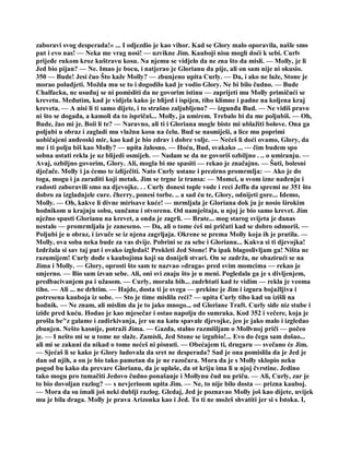 zaboravi svog desperada!« ... I odjezdio je kao vihor. Kad se Glory malo oporavila, našle smo
put i evo nas! — Neka me vrag nosi! — uzvikne Jim. Kauboji nisu mogli doći k sebi. Curlv
prijeđe rukom kroz kuštravu kosu. Na njemu se vidjelo da ne zna što da misli. — Molly, je li
Jed bio pijan? — Ne. Imao je bocu, i natjerao je Glorianu da pije, ali on sam nije ni okusio.
350 — Bude! Jesi čuo Što kaže Molly? — zbunjeno upita Curly. — Da, i ako ne laže, Stone je
morao poludjeti. Možda mu se to i dogodilo kad je vodio Glory. Ne bi bilo čudno. — Bude
Chalfacku, ne usuđuj se ni pomisliti da ne govorim istinu — zaprijeti mu Molly primičući se
krevetu. Međutim, kad je vidjela kako je blijed i ispijen, tiho klimne i padne na koljena kraj
kreveta. — A nisi li ti samo dijete, i to strašno zaljubljeno? — izgunđa Bud. — Ne vidiš pravo
ni što se događa, a kamoli da to ispričaš... Molly, ja umirem. Trebalo bi da me poljubiš. — Oh,
Bude, žao mi je. Boii li te? — Naravno, ali ti i Gloriana mogle biste mi ublažiti bolove. Ona ga
poljubi u obraz i zagladi mu vlažnu kosu na čelu. Bud se nasmiješi, a lice mu poprimi
uobičajeni anđeoski mir, kao kad je bio zdrav i dobre volje. — Nećeš li doći ovamo, Glory, da
me i ti polju biš kao Molly? — upita žalosno. — Hoću, Bud, svakako ... — čim budem spo
sobna ustati rekla je uz blijedi osmijeh. — Nadam se da ne govoriš ozbiljno . .. o umiranju. —
Avaj, ozbiljno govorim, Glory. Ali, mogla bi me spasiti — rekao je značajno. — Šuti, bolesni
dječače. Molly i ja ćemo te izliječiti. Nato Curly ustane i prezirno promrmlja: — Ako je do
toga, mogu i ja zaraditi koji metak. Jim se trgne iz transa: — Momci, u svom izne nađenju i
radosti zaboravili smo na djevojke. . . Curly donesi tople vode i reci Jeffu da spremi ne 351 što
dobro za izgladnjele cure. čherry, ponesi torbe. .. a sad ću te, Glory, odnijeti gore... Idemo,
Molly. — Oh, kakve li divne mirisave kuće! — mrmljala je Gloriana dok ju je nosio širokim
hodnikom u krajnju sobu, sunčanu i otvorenu. Od namještaja, u njoj je bio samo krevet. Jim
nježno spusti Glorianu na krevet, a onda je zagrli. — Brate... mog starog svijeta je danas
nestalo — promrmljala je zaneseno. — Da, ali o tome ćeš mi pričati kad se dobro odmoriš. —
Poljubi je u obraz, i izvuče se iz njena zagrljaja. Okrene se prema Molly koja ih je pratila. —
Molly, ova soba neka bude za vas dvije. Pobrini se za sebe i Glorianu... Kakva si ti djevojka!
Izdržala si sav taj put i ovako izgledaš! Prokleti Jed Stone! Pa ipak blagoslivljam ga! Ništa ne
razumijem! Curly dođe s kaubojima koji su donijeli stvari. On se zadrža, ne obazirući se na
Jima i Molly. — Glory, oprosti što sam te nazvao »draga« pred svim momcima — rekao je
smjerno. — Bio sam izvan sebe. Ali, oni svi znaju što je u meni. Pogledala ga je s divljenjem,
predbacivanjem pa i užasom. — Curly, morala bih... zadrhtati kad te vidim — rekla je veoma
tiho. — Ali ... ne drhtim. — Hajde, dosta ti je svega — prekine je Jim i izgura bojažljiva i
potresena kauboja iz sobe. — Sto je time mislila reći? — upita Curly tiho kad su izišli na
hodnik. — Ne znam, ali mislim da je to jako mnogo... od Gloriane Traft. Curly siđe niz stube i
iziđe pred kuću. Hodao je kao mjesečar i ostao napolju do sumraka. Kod 352 i večere, koja je
prošla be"z galame i zadirkivanja, jer su na katu spavale djevojke, jeo je jako malo i izgledao
zbunjen. Nešto kasnije, potraži Jima. — Gazda, stalno razmišljam o Mollvnoj priči — počeo
je. — I nešto mi se u tome ne slaže. Zamisli, Jed Stone se izgubio!... Evo do čega sam došao...
ali mi se zakuni da nikad o tome nećeš ni pisnuti. — Obećajem ti, drugaru — svečano će Jim.
— Sjećaš li se kako je Glory ludovala da sret ne desperada? Sad je ona pomislila da je Jed je
dan od njih, a on je bio tako pametan da je ne razočara. Mora da je s Molly sklopio neku
pogod bu kako da prevare Glorianu, da je uplaše, da ot kriju ima li u njoj čvrstine. Jedino
tako mogu pro tumačiti Jedovo čudno ponašanje i Mollynu čud nu priču. — Ali, Curly, zar je
to bio dovoljan razlog? — s nevjerioom upita Jim. — Ne, to nije bilo dosta — prizna kauboj.
— Mora da su imali još neki dublji razlog. Gledaj, Jed je poznavao Molly još kao dijete, uvijek
mu je bila draga. Molly je prava Arizonka kao i Jed. To ti ne možeš shvatiti jer si s Istoka. I,
 