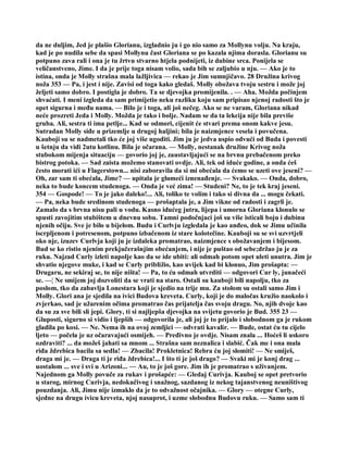 da ne duljim, Jed je plašio Glorianu, izgladnio ju i go nio samo za Mollynu volju. Na kraju,
kad je po nudila sebe da spasi Mollynu čast Gloriana se po kazala njima dorasla. Glorianu su
potpuno zava rali i ona je tu žrtvu stvarno htjela podnijeti, iz dubine srca. Ponijela se
veličanstveno, Jime. I da je prije toga nisam volio, sada bih se zaljubio u nju. — Ako je to
istina, onda je Molly strašna mala lažljivica — rekao je Jim sumnjičavo. 28 Družina krivog
noža 353 — Pa, i jest i nije. Zavisi od toga kako gledaš. Molly obožava tvoju sestru i može joj
željeti samo dobro. I postigla je dobro. Ta se djevojka promijenila. . — Aha. Možda počinjem
shvaćati. I meni izgleda da sam primijetio neku razliku koju sam pripisao njenoj radosti što je
opet sigurna i među nama. — Bilo je i toga, ali još nečeg. Ako se ne varam, Gloriana nikad
neće prozreti Jeda i Molly. Možda je tako i bolje. Nadam se da ta lekcija nije bila previše
gruba. Ali, sestra ti ima petlje... Kad se odmori, cijenit će stvari prema onom kakve jesu.
Sutradan Molly siđe u prizemlje u drugoj haljini; bila je naizmjence vesela i povučena.
Kauboji su se nadmetali tko će joj više ugoditi. Jim ju je jedva uspio odvući od Buda i povesti
u šetnju da vidi 2utu kotlinu. Bila je očarana. — Molly, nestanak družine Krivog noža
stubokom mijenja situaciju — govorio joj je, zaustavljajući se na brvnu prebačenom preko
bistrog potoka. — Sad zaista možemo stanovati ovdje. Ali, tek od iduće godine, a onda ćeš
često morati ići u Flagerstown... nisi zaboravila da si mi obećala da ćemo se uzeti ove jeseni? —
Oh, zar sam ti obećala, Jime? — upitala je glumeći iznenađenje. — Svakako. — Onda, dobro,
neka to bude koncem studenoga. — Onda je već zima! — Studeni? Ne, to je tek kraj jeseni.
354 — Gospode! — To je jako daleko!... Ali, toliko te volim i tako si divna da ... mogu čekati.
— Pa, neka bude sredinom studenoga — prošaptala je, a Jim vikne od radosti i zagrli je.
Zamalo da s brvna nisu pali u vodu. Kasno idućeg jutra, lijepa i umorna Gloriana klonulo se
spusti zavojitim stubištem u dnevnu sobu. Tamni podočnjaci još su više isticali boju i dubinu
njenih očiju. Sve je bilo u bijelom. Budu i Curlvju izgledala je kao anđeo, dok se Jimu učinila
iscrpljenom i potresenom, potpuno izbačenom iz stare kolotečine. Kauboji su se svi uzvrtjeli
oko nje, izuzev Curlvja koji ju je izdaleka promatrao, naizmjence s obožavanjem i bijesom.
Bud se ko ristio njenim prekjučerašnjim obećanjem, i nije je puštao od sebe;držao ju je za
ruku. Najzad Curly izleti napolje kao da se ide ubiti: ali odmah potom opet uleti unutra. Jim je
shvatio njegove muke, i kad se Curly približio, kao uvijek kad bi klonuo, Jim prošapta: —
Drugaru, ne sekiraj se, to nije ništa! — Pa, to ću odmah utvrditi — odgovori Cur ly, junačeći
se. —¦ Ne smijem joj dozvoliti da se vrati na staro. Ostali su kauboji bili napolju, tko za
poslom, tko da zabavlja Lonestara koji je sjedio na trije mu. Za stolom su ostali samo Jim i
Molly. Glori ana je sjedila na ivici Budova kreveta. Curly, koji je do maločas kružio naokolo i
zvjerkao, sad je užarenim očima promatrao čas prijatelja čas svoju dragu. No, njih dvoje kao
da su za sve bili sli jepi. Glory, ti si najljepša djevojka na svijetu govorio je Bud. 355 23 —
Gluposti, sigurno si vidio i ljepših — odgovorila je, ali joj je to prijalo i slobodnom ga je rukom
gladila po kosi. — Ne. Nema ih na ovoj zemljici — odvrati kavalir. — Bude, ostat ću tu cijelo
ljeto — počela je uz očaravajući osmijeh. — Pređivno je ovdje. Nisam znala ... Hoćeš li uskoro
ozdraviti? ... da možeš jahati sa mnom ... Strašna sam neznalica i slabić. Čak me i ona mala
riđa ždrebica bacila sa sedla! — Zbacila! Prokletnica! Rebra ću joj slomiti! — Ne smiješ,
draga mi je. — Draga ti je riđa ždrebica!... I što ti je još drago? — Svaki mi je konj drag ...
uostalom ... sve i svi u Arizoni... — Au, to je još gore. Jim ih je promatrao s uživanjem.
Najednom ga Molly povuče za rukav i prošapće: — Gledaj Curivja. Kauboj se opet pretvorio
u starog, mirnog Curivja, nedokučivog i snažnog, sazdanog iz nekog tajanstvenog neuništivog
pouzdanja. Ali, Jimu nije izmaklo da je to odvažnost očajnika. — Glory — otegne Curly,
sjedne na drugu ivicu kreveta, njoj nasuprot, i uzme slobodnu Budovu ruku. — Samo sam ti
 