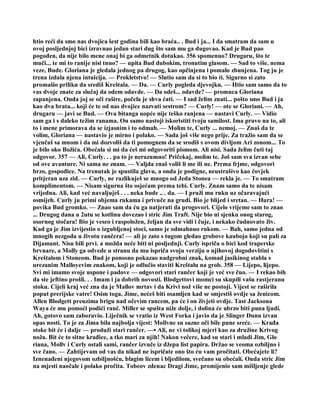 htio reći da smo nas dvojica šest godina bili kao braća.. . Bud i ja... I da smatram da sam u
ovoj posljednjoj bici izravnao jedan stari dug što sam mu ga dugovao. Kad je Bud pao
pogođen, da nije bilo mene onaj bi ga odmetnik dotukao. 356 spomenuo? Drugaru, što te
muči... te mi to ranije nisi tnuo? — upita Bud dubokim, tronutim glasom. — Sad to više. nema
veze, Bude. Gloriana je gledala jednog pa drugog, kao opčinjena i pomalo zbunjena. Tog ju je
trena izdala njena intuicija. — Prokletstvo! — Slutio sam da si to bio ti. Sigurno si zato
promašio priliku da središ Kreštala. — Da. — Curly pogleda djevojku. — Htio sam samo da to
vas dvoje znate za slučaj da odem odavde. — Da odeš... odavde? — promuca Gloriana
zapanjena. Onda joj se oči rašire, počela je shva ćati. — I sad želim znati... pošto smo Bud i ja
kao dva brata... koji će te od nas dvojice nazvati sestrom? — Curly! — ote se Gloriani. — Ah,
drugaru — javi se Bud. — Ova bitanga uopće nije teško ranjena — nastavi Curly. — Vidio
sam ga i s daleko težim ranama. On samo nastoji iskoristiti tvoju samilost. Ima pravo na to, ali
to i mene primorava da se izjasnim i to odmah. — Molim te, Curly ... nemoj. — Znaš da te
volim, Gloriana — nastavio je mirno i polako. — Sada još više nego prije. Za tražio sam da se
vjenčaš sa mnom i da mi dozvoliš da ti pomognem da se srodiš s ovom divljom Ari zonom... To
je bilo oko Božića. Obećala si mi da ćeš mi odgovoriti pismom. Ali nisi. Sada želim čuti taj
odgovor. 357 — Ali, Curly. . . pa to je nerazumno! Pričekaj, molim te. Još sam sva izvan sebe
od ove avanture. Ni sama ne znam. — Valjda znaš voliš li me ili ne. Prema frjme, odgovori
brzo, gospođice. Na trenutak je spustila glavu, a onda je podigne, neustrašivo kao čovjek
pritjeran uza zid. — Curly, ne razlikuješ se mnogo od Jeda Stonea — rekla je. — To smatram
komplimentom. — Nisam sigurna što osjećam prema tebi. Curly. Znam samo da te nisam
vrijedna. Ali, kad već navaljuješ . . . neka bude .. . da. — I pruži mu ruku uz očaravajući
osmijeh. Curly ju primi objema rukama i privuče na grudi. Bio je blijed i sretan. — Hura! —
povika Bud gromko. — Znao sam da ću ga natjerati da progovori. Cijelo vrijeme sam to znao
... Drugog dana u 2utu se kotlinu dovezao i stric Jim Traft. Nije bio ni sjenku onog starog,
osornog stočara! Bio je veseo i raspoložen, željan da sve vidi i čuje, i nekako čudnovato živ.
Kad ga je Jim izvijestio o izgubljenoj stoci, samo je odmahnuo rukom. — Bah, samo jedna od
mnogih nezgoda u životu rančera! — ali je zato s tugom gledao grobove kauboja koji su pali za
Dijamant. Nisu bili prvi. a možda neće biti ni posljednji. Curly ispriča o bici kod traperske
brvnare, a Molly ga odvede u stranu da mu ispriča svoju verziju o njihovoj dogodovštini s
Kreštalom i Stoneom. Bud je ponosno pokazao nadgrobni znak, komad jasikinog stabla s
urezanim Malloyevim znakom, koji je odlučio staviti Kreštalu na grob. 358 — Lijepo, lijepo.
Svi mi imamo svoje uspone i padove — odgovori stari rančer koji je već sve čuo. — I rekao bih
da ste jeftino prošli. . . Imam i ja dobrih novosti. Blodgettovi momci su skupili vašu rastjeranu
stoku. Cijeli kraj već zna da je Mallov mrtav i da Krivi nož više ne postoji. Vijest se raširila
poput prerijske vatre! Osim toga, Jime, nećeš biti osamljen kad se smjestiš ovdje sa ženicom.
Allen Blodgett preuzima brigu nad očevim rancem, pa će i on živjeti ovdje. Tast Jacksona
Waya će mu pomoći podići ranč. Miller se spušta niže dolje, i dolina će ubrzo biti puna ljudi.
Ah, gotovo sam zaboravio. Liječnik se vratio iz West Forka i javio da je Slinger Dunn izvan
opas nosti. To je za Jima bila najbolja vijest: Mollvne su suzne oči bile pune sreće. — Krađa
stoke bit će i dalje — produži stari rančer. —• Ali, ne vi tolikoj mjeri kao za družine Krivog
noža. Bit će to sitne krađice, a tko mari za njih! Nakon večere, kad su stari i mladi Jim, Glo
riana, Mollv i Curly ostali sami, rančer izvuče iz džepa list papira. Držao se veoma ozbiljno i
sve čano. — Zahtijevam od vas da nikad ne ispričate ono što ću vam pročitati. Obećajete li?
Iznenađeni njegovom ozbiljnošću, blagim licem i bljedilom, svečano su obećali. Onda stric Jim
na mjesti naočale i polako pročita. Tobeov zdenac Dragi Jime, promijenio sam mišljenje glede
 