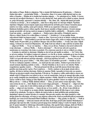 djevojaka u Flagu. Bolje je odgojena. Nije u stanju biti ljubomorna ili pakosna. — Onda je
čudna djevojka — promrmlja Molly. — Konačno, Jime, ti si samo veliki dječak koji ne zna
ništa o ženama ... Mislim da se bojim baš njezina odgoja. — Ne zabrinjavaj se, Molly. Uvjeren
sam da ćeš zavoljeti Glorianu i... da će te ona obožavati. Sad, pošto ćeš se udati za mene, moraš
se, prije ili kasnije, upoznati i s mojom obitelji. — Da, Jime, ali... htjela bih imati još malo
vremena za učenje ... da se uzdignem ... tako da se zbog mene ne moraju stidjeti. Nježnim
riječima i blagim uvjeravanjem uspio joj je dokazati da od buhe pravi slona i konačno joj je
umirio srce iako, možda, samo privremeno. Pošli su na zajutrak i Jim ju je u tamnom i
hladnom hodniku gotovo silom zagrlio. Kad mu je umakla u blagovaonicu, i čovjek mnogo
manje pronicljiv od starog rančera mogao je koješta šaljivo zaključiti. — Brojutro, striče.
Goni me jedan ... medvjed — smijala se. — Dobro jutro, djevojčice. Primijetio sam to...
Zdravo, sinko! Kako ti se sviđa klima u Arizoni? — Strašna je. 1 ti me poslije Dana
zahvalnosti šalješ na logorovanje! — bunio se Jim. Vjerovao je da je to dobar razlog da ostane
u Flagerstownu. — Žuta kotlina je pet do šest tisuća stopa niže, tamo se snijeg odmah topi. To i
Molly može 39 potvrditi, jer je dolina Cibeque viša od Žute kotline. — Svake smo zime vidjeli
snijeg, većinom na visoravni Dijamanta. Ali, dolje kod nas nikad se nije zadržao ni jedan dan
— odgovori Molly. — To je već utješno. — Jime, ovo je divno. Nadam se da nećeš zaboraviti
svoje obećanje — rekla je Molly. — Kakvo obećanje? — Da ćeš me odvesti u grad na
saonicama sa zvoncima i da ćemo se grudati. Uh, uvjerena sam da će mi se svidjeti ova zima.
— Svakako ću održati to obećanje i kladim se da ćeš me još moliti za milost. — Ja? Stric Jim
se od srca smijao. Svi njihovi razgovori, planovi, sve što ih se ticalo, zanimalo ga je kao čovjeka
koji je u životu bio sam i koji je bio duboko svjestan svega što je propustio. — Volim ovu zimu.
Tada i ovi goveđi odresci postaju ukusniji... Jesi li joj ispričao novosti? — Jesam, i to je još
jedan dokaz da je pravi anđeo. — Oh, Jime, kakve to besmislice govoriš! — bunila se ona. —
To što se radujem zajedno s tobom ... ne znači još da sam anđeo. .Stalno ti govorim da bar
zasad nemam nijednog anđela u rodu. — Ha-ha! Kladim se da će on to već otkriti, Molly —
raspoloženo upadne rančer. — Moram priznati da bih ja, kad bih morao birati djevojku.
poželio onu koja grebe i grize. Pocrvenjela je. — Striče, nadam se da ja ipak nisam takva
mačka. 40 Jim je održao obećanje. Dobro je umotao Molly i posadio je kraj sebe na saonice.
Obrazi su joj pocrvenjeli a kosa lepršala. Uživala je. Na njegovo veliko zadovoljstvo skoro sav
mlađi svijet iz Flagerstovvna izišao je da se vozi na saonicama. Sad ga je mnoga djevojka, koja
ga je ranije ismijala kao žutokljunca, vidjela zajedno s Molly. Ručali su u hotelu i još po jakom
suncu vratili se kući. Snijeg je tako blještao da su jedva gledali. Uskoro su stigli na ranč. —
Bilo je divno — rekla je Molly duboko dišući. — Jime, ja sam zaista sretna djevojka. Tako
sam sretna da me to ... boli. Bojim se da to neće dugo potrajati. — Potrajat će — odgovori Jim
smijući se — samo ako ti nisi obična mala prevrtljivica. — Jime Traftu. Ja sam ... vjerna do
groba — odgovori mu žestoko. — Samo da me se ti ne zasitiš ... ili... ili me tvoja obitelj ne
prihvati. — Ta ne udaješ se za moju obitelj. Spominjanje udaje ili bilo čega u vezi s njom,
uvijek bi je ušutkalo. Na njoj se vidjelo da osjeća kako se dani približavaju neizbježnom
događaju i njena je radost tjerala sve sumnje. Jim povede saonice oko šupe imajući u vidu
drugu polovicu obećanja, na koju je ona sigurno zaboravila. Kad su prolazili pokraj nastambe
kauboja, na vrata izviri bucmasti Bud Chalfack i dovikne: — Hej, gazda, to nije fer. — Nađi si
djevojku, kauboju — istim mu tonom odvrati Jim. Kod šupe pruži uzde malom Meksikancu i
pomogne djevojci da siđe. Gacala je pored njega kroz duboki snijeg i veselo čavrljala. Kad su
pot 41 puno izmakli iz vidokruga oštrookih kauboja, Jim zgrabi šaku snijega, dohvati Molly i
istrlja joj lice. — Jime Trafte, ti... ti... — mucala je kad ju je pustio. I onda, prije nego se
 
