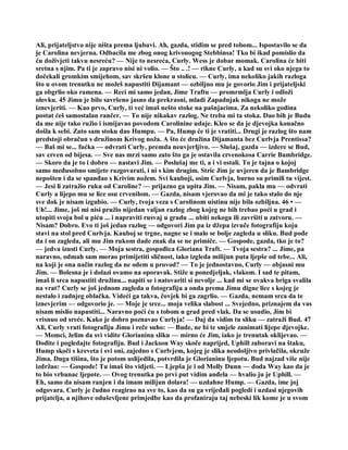 Ali, prijateljstvo nije ništa prema ljubavi. Ah, gazda, stidim se pred tobom... Ispostavilo se da
je Carolina nevjerna. Odbacila me zbog onog krivonogog Stebbinsa! Tko bi ikad pomislio da
ću doživjeti takvu nesreću? — Nije to nesreća, Curly. Wess je dobar momak. Carolina će biti
sretna s njim. Pa ti je zapravo nisi ni volio. — Što .. .! — rikne Curly, a kad su svi oko njega to
dočekali gromkim smijehom, sav skršen klone u stolicu. — Curly, ima nekoliko jakih razloga
što u ovom trenutku ne možeš napustiti Dijamant — ozbiljno mu je govorio Jim i prijateljski
ga obgrlio oko ramena. — Reci mi samo jedan, Jime Traftu — promrmlja Curly i odloži
olovku. 45 Jimu je bilo savršeno jasno da prekrasni, mladi Zapadnjak nikoga ne može
iznevjeriti. — Kao prvo, Curly, ti već imaš nešto stoke na pašnjacima. Za nekoliko godina
postat ćeš samostalan rančer. — To nije nikakav razlog. Ne treba mi ta stoka. Dao bih je Budu
da me nije tako ružio i ismijavao povodom Carolinine udaje. Kleo se da je djevojka konačno
došla k sebi. Zato sam stoku dao Humpu. — Pa, Hump će ti je vratiti... Drugi je razlog što nam
predstoji obračun s družinom Krivog noža. A što će družina Dijamanta bez Curlvja Prentissa?
— Baš mi se... fućka — odvrati Curly, premda neuvjerljivo. — Slušaj, gazda — izdere se Bud,
sav crven od bijesa. — Sve nas mrzi samo zato što ga je ostavila crvenokosa Carrie Bambridge.
— Skoro da je to i dobro — nastavi Jim. — Poslušaj me ti, a i vi ostali. To je tajna o kojoj
samo međusobno smijete razgovarati, i ni s kim drugim. Stric Jim je uvjeren da je Bambridge
nepošten i da se spanđao s Krivim nožem. Svi kauboji, osim Curlvja, burno su primili tu vijest.
— Jesi li zatražio ruku od Caroline? — prijazno ga upita Jim. — Nisam, pakla mu — odvrati
Curly a lijepo mu se lice osu crvenilom. — Gazda, nisam vjerovao da mi je tako stalo do nje
sve dok je nisam izgubio. — Curly, tvoja veza s Carolinom uistinu nije bila ozbiljna. 46 • —
Uh!... Jime, još mi nisi pružio nijedan valjan razlog zbog kojeg ne bih trebao poći u grad i
utopiti svoju bol u piću ... i napraviti rusvaj u gradu ... ubiti nekoga ili završiti u zatvoru. —
Nisam? Dobro. Evo ti još jedan razlog — odgovori Jim pa iz džepa izvuče fotografiju koju
stavi na stol pred Curlvja. Kauboj se trgne, nagne se i malo se bolje zagleda u sliku. Bud pođe
da i on zagleda, ali mu Jim rukom dade znak da se ne primiče. — Gospode, gazda, tko je to?
— jedva izusti Curly. — Moja sestra, gospođica Gloriana Traft. — Tvoja sestra? ... Jime, pa
naravno, odmah sam morao primijetiti sličnost, iako izgleda milijun puta ljepše od tebe... Ali,
na koji je ona način razlog da ne odem u provod? — To je jednostavno, Curly — objasni mu
Jim. — Bolesna je i dolazi ovamo na oporavak. Stiže u ponedjeljak, vlakom. I sad te pitam,
imaš li srca napustiti družinu... napiti se i natovariti si nevolje ... kad mi se ovakva briga svalila
na vrat? Curly se još jednom zagleda u fotografiju a onda prema Jimu digne lice s kojeg je
nestalo i zadnjeg oblačka. Videći ga takva, čovjek bi ga zagrlio. — Gazda, nemam srca da te
iznevjerim — odgovorio je. — Moje je srce... moja velika slabost ... Svejedno, priznajem da vas
nisam mislio napustiti... Naravno poći ću s tobom u grad pred vlak. Da se usudio, Jim bi
vrisnuo od sreće. Kako je dobro poznavao Curlyja! — Daj da vidim tu sliku — zatraži Bud. 47
Ali, Curly vrati fotografiju Jimu i reče suho: — Bude, ne bi te smjele zanimati lijepe djevojke.
— Momci, želim da svi vidite Glorianinu sliku — mirno će Jim, iako je trenutak oklijevao. —
Dođite i pogledajte fotografiju. Bud i Jackson Way skoče naprijed, Uphill zaboravi na štaku,
Hump skoči s kreveta i svi oni, zajedno s Curlvjem, kojeg je slika neodoljivo privlačila, okruže
Jima. Duga tišina, što je potom uslijedila, potvrdila je Glorianinu ljepotu. Bud najzad više nije
izdržao: — Gospode! Tu imaš što vidjeti. — Ljepša je i od Molly Dunn — doda Way kao da je
to bio vrhunac ljepote. — Ovog trenutka po prvi put vidim anđela — hvalio ju je Uphill. —
Eh, samo da nisam ranjen i da imam milijun dolara! — uzdahne Hump. — Gazda, ime joj
odgovara. Curly je čudno reagirao na sve to, kao da su ga vrijeđali pogledi i uzdasi njegovih
prijatelja, a njihove oduševljene primjedbe kao da profaniraju taj nebeski lik kome je u svom
 