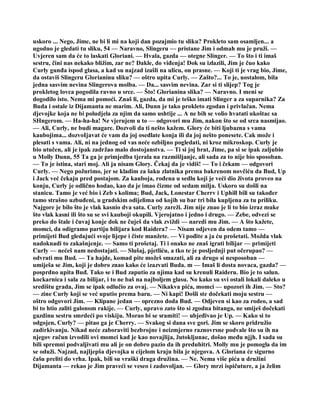 uskoro ... Nego, Jime, ne bi li mi na koji dan pozajmio tu sliku? Prokleto sam osamljen... a
ugodno je gledati tu sliku, 54 — Naravno, Slingeru — pristane Jim i odmah mu je pruži. —
Uvjeren sam da će to laskati Gloriani. — Hvala, gazda — otegne Slinger. — To što i ti imaš
sestru, čini nas nekako bližim, zar ne? Dakle, do viđenja! Dok su izlazili, Jim je čuo kako
Curly gunđa ispod glasa, a kad su najzad izašli na ulicu, on prasne. — Koji ti je vrag bio, Jime,
da ostaviš Slingeru Glorianinu sliku? — oštro upita Curly. — Zašto?... To je, uostalom, bila
jedna sasvim nevina Slingerova molba. — Da... sasvim nevina. Zar si ti slijep? Tog je
prokletog lovca pogodila ravno u srce. — Što! Glorianina slika? — Naravno. I meni se
dogodilo isto. Nema mi pomoći. Znaš li, gazda, da mi je teško imati Slinger a za suparnika? Za
Buda i ostale iz Dijamanta ne marim. Ali, Dunn je tako prokleto zgodan i privlačan. Nema
djevojke koja ne bi poludjela za njim da samo ushtije ... A ne bih se volio hvatati ukoštac sa
SHngerom. — Ha-ha-ha! Ne vjerujem u to — odgovori mu Jim, nakon što se od srca nasmijao.
— Ali, Curly, ne budi magare. Dozvoli da ti nešto kažem. Glory će biti ljubazna s vama
kaubojima... dozvoIjavat će vam da joj osedlate konja ili da joj nešto ponesete. Cak može i
plesati s vama. Ali, ni na jednog od vas neće ozbiljno pogledati, ni kroz mikroskop. Curly je
bio utučen, ali je ipak zadržao malo dostojanstva. — Ti si joj brat, Jime, pa si se ipak zaljubio
u Molly Dunn, 55 Ta ga je primjedba tjerala na razmišljanje, ali sada za to nije bio sposoban.
— To je istina, stari moj. Ali ja nisam Glory. Čekaj da je vidiš! — To i čekam — odgovori
Curly. — Nego požurimo, jer se kladim za šaku zlatnika prema bakrenom novčiću da Bud, Up
i Jack već čekaju pred postajom. Za kauboja, rođena u sedlu koji je veći dio života proveo na
konju, Curly je odlično hodao, kao da je imao čizme od sedam milja. Uskoro su došli na
stanicu. Tamo je već bio i Zeb s kolima; Bud, Jack, Lonestar Cherrv i Uphill bili su također
tamo strašno uzbuđeni, u gradskim odijelima od kojih su bar tri bila kupljena za tu priliku.
Najgore je bilo što je vlak kasnio dva sata. Curly zareži. Jim nije znao je li to bio izraz muke
što vlak kasni ili što su se svi kauboji okupili. Vjerojatno i jedno i drugo. — Zebe, odvezi se
preko do štale i čuvaj konje dok ne čuješ da vlak zviždi — naredi mu Jim. — A što kažete,
momci, da odigramo partiju bilijara kod Raidera? — Nisam odjeven da odem tamo —
primijeti Bud gledajući svoje lijepe i čiste manžete. — Vi pođite a ja ću prošetati. Možda vlak
nadoknadi to zakašnjenje. — Samo ti prošetaj. Ti i onako ne znaš igrati bilijar — primijeti
Curly — nećeš nam nedostajati. — Slušaj, pjetliću, a tko te je posljednji put očerupao? —
odvrati mu Bud. — Ta hajde, komad pite možeš smazati, ali za drugo si nesposoban —
umiješa se Jim, koji je dobro znao kako će izazvati Buda. m — Imaš li dosta novaca, gazda? —
posprdno upita Buđ. Tako se i Bud zaputio za njima kad su krenuli Raideru. Bio je to salun.
kockarnica i sala za bilijar, i to ne baš na najboljem glasu. No kako su svi ostali lokali daleko u
središtu grada, Jim se ipak odlučio za ovaj. — Nikakva pića, momci — upozori ih Jim. — Sto?
— zine Curly koji se već uputio prema baru. — Ni kapi! Došli ste dočekati moju sestru —
oštro odgovori Jim. — Klipane jedan — oprezno doda Bud. — Odjeven si kao za rodeo, a sad
bi to htio zaliti galonom rakije. — Curly, upravo zato što si zgodna bitanga, ne smiješ dočekati
gazdinu sestru smrdeći po viskiju. Morao bi se sramiti! — ubjeđivao je Up. — Kako si to
odgojen, Curly? — pitao ga je Cherry. — Svakog si dana sve gori. Jim se skoro pridružio
zadirkivanju. Nikad neće zaboraviti bezbrojne i neizmjerno raznovrsne podvale što su ih na
njegov račun izvodili ovi momci kad je kao novajlija, žutokljunac, došao među njjh. I sada su
bili spremni podvaljivati mu ali je on dobro pazio da ih preduhitri. Molly mu je pomogla da im
se oduži. Najzad, najljepša djevojka u cijelom kraju bila je njegova. A Gloriana će sigurno
čašu preliti do vrha. Ipak, bili su vraški draga družina. — Ne. Nema više pića u družini
Dijamanta — rekao je Jim praveći se veseo i zadovoljan. — Glory mrzi ispičuture, a ja želim
 