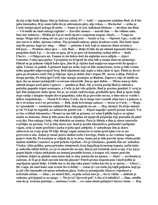 da joj ovdje bude lijepo. Ona je bolesna, znate. 57 — Auh! — zagonetno uzdahne Bud. Je li bio
jako iznenađen, ili je samo žalio što je zabranjeno piće, nije rekao. — Ha-ha-ha! — urlao je
Curly ismijavajući nekoga ili nešto. — Samo se ti ceri, nalickani klokane — dovikne mu Bud.
— I ti misliš da imaš nekoga izgleda! — Zavežite momci — naredi Jim. — Da vidimo sada.
Ima nas sedmero... Mislim da Up ne može igrati s ranjenom nogom. Znači... — Vraga ne
mogu. Mogu tući svakog od vas, pa i na jednoj nozi — bunio se Up. — Oprosti, Upe... svaki od
nas stavit će dolar. Igramo redom. Tko promaši udarac, plaća dvadeset centi. Tko bude imao
najviše poena, kupi sav ulog. — Silno! — pristane Curly koji se smatrao Jimu ravnim u
biUjaru. — Prokleto oštra igra — reče Bud. — Bolje bi bilo da mi odmah isprazniš džepove —
posprdno doda Up. — Ja sam za igru, ali to je gore od drumskog razboj ništva — doda
Cherrv. —r Odgovara mi. Taman će mi dobro doći da otplatim novo odijelo — izjavi
Lonestar. I tako igra počne. Vjerojatno ne bi igrali da nisu bili u stanju duševne pometnje.
Otkad su ga jednom vidjeli kako igra, Jim ih je rijetko kad uspijevao nagovoriti da igraju s
njim. Užasno su gađali. S petnaest lopti na stolu, koje su bile numerirane, često je bilo veoma
teško pogoditi odgovarajući broj. Bud nijednom nije uspio u toku cijele te igre. Platio je devet
puta po dvadeset centi i bio je bijesan. Igru je dobio Jim i strpao 58 . novac u džep. Počeli su
drugu partiju. Po lošoj igri Curly nije mnogo zaostajao za Budom. Zapravo, nije ni mislio na
igru, što su momci primijetili i svestrano iskoristili. Jim je opet dobio. — Mirne nam je duše
odmah mogao uzeti plaće i gotovo — gunđao je Bud. Ali, u trećoj partiji Bud je odmah u
početku pogodio triput uzastopce, a Curly je još više griješio. Bud je prestao gunđati. U ovoj je
igri Jim namjerno slabo igrao, što je, uz ostala zadržavanja, produžilo igru. Bud je igrao bolje
nego ranije i ukupno skupio devet pogodaka, tako da je povratio novac, a time mu se vratilo i
dobro raspoloženje. — Nisam li ti rekao, Curly, da te mogu tući vezanih očiju kao i u pokeru, a
da o stvarima srca i ne govorimo. — Bah, mala krivonoga nakazo — otrese se Curly. — Mogu
te i premlatiti — ratoborno zaključi Bud. Jim pogleda na sat. — Hej, momci! Za dvije minute
je tu! Vi koji ste izgubili, ne zaboravite platiti ceh. — Pojuri napolje i potrči prema stanici. Već
se čuo zvižduk lokomotive. Momci su mu bili za petama, svi osim Uphilla koji se za njima
mučio sa štakama. Jimu je bilo jasno da se nijedan od njegovih prijatelja nije potrudio da plati
svoj dio. Pun snijega i leda, vlak dohukta na stanicu. Para je šištala a dim je skoro zamračio
svjetiljke na peronu. Već je bila skoro noć. Kad je prošla lokomotiva, poštanski i prtljažni
vagon, zrak se malo pročistio i jarka svjetla opet zablješte. U uzbuđenju Jim je skoro
zaboravio na svoje prija 59 telje. Drugi vagon zaustavio se točno pred njim i on se sav
pretvorio u oko. Jedan je nosač počeo skidati torbe i kovčege. Onda se na vratima vagona
pojavi vitak lik. Po krznima se vidjelo da je to žena. Samo još je bilo previše sjene. Onda priđe
malom stubištu i zaustavi se pod jarkim svjetlom. »To je Gloriana«, pomisli Jim sav uzbuđen.
Visoka, vitka prilika, puna prirodne otmjenosti, kroj dugačkog krznenog kaputa, način kako
je naherila stilski šeširić, sve je to ukazivalo na nju. Jim je još trenutak zurio u nju. Lice joj je
poput bijela cvijeta odskakalo na tamnoj pozadini krzna, a krupne oči, tamne pod tim
svjetlom, željno su gledale amo-tamo dok se nisu zaustavile na njemu. — Jime! — uzviknula je
zanosno. Je li ga je ikad zazvala takvim glasom? Potrči prema stepenicama i medvjeđim je
zagrljajem spusti dolje. Učinilo mu se da nije tako puna i teška kao što je se sjećao. — Glory!...
Do vraga, da znaš kako sam sretan što si došla! — rekao je i uzvratio joj topli poljubac koji ga
je još više iznenadio od njena uzbuđena glasa. Nešto je promijenilo Jimovu vrijednost u
sestrinim očima. — Jime... ne možeš biti... ni pola sretan kao ja ... što te vidim — dahtala je
radosno, privijajući se uz njega. — Što je to? Sjeverni pol? A tko si ti mladiću? ... Jime, mislila
sam da je Arizona pustinja ... sunčana i vrela .. . sve sami zlatni pašnjaci i borove šume. — Hej,
 