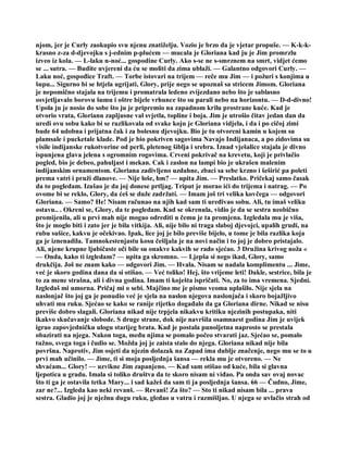 njom, jer je Curly zaokupio svu njenu znatiželju. Vozio je brzo da je vjetar propuše. — K-k-k-
krasno z-za d-djevojku s j-ednim p-plućem — mucala je Gloriana kad ju je Jim promrzlu
izveo iz kola. — L-laku n-noć... gospodine Curly. Ako s-se ne s-smrznem na smrt, vidjet ćemo
se ... sutra. — Budite uvjereni da ću se moliti da zima ublaži. — Galantno odgovori Curly. —
Laku noć, gospođice Traft. — Torbe istovari na trijem — reče mu Jim — i požuri s konjima u
šupu... Sigurno bi se htjela ugrijati, Glory, prije nego se upoznaš sa stricem Jimom. Gloriana
je nepomično stajala na trijemu i promatrala ledeno zvijezdano nebo što je sablasno
osvjetljavalo borovu šumu i oštre bijele vrhunce što su parali nebo na horizontu. — D-d-divno!
Upola ju je nosio do sobe što ju je pripremio na zapadnom krilu prostrane kuće. Kad je
otvorio vrata, Glorianu zapljusne val svjetla, topline i boja. Jim je utrošio čitav jedan dan da
uredi ovu sobu kako bi se razlikovala od svake koju je Gloriana vidjela, i da i po cičoj zimi
bude 64 udobna i prijatna čak i za bolesnu djevojku. Bio je tu otvoreni kamin u kojem su
plamsale i pucketale klade. Pod je bio pokriven sagovima Navajo Indijanaca, a po zidovima su
visile indijanske rukotvorine od perli, pletenog šiblja i srebra. Iznad vješalice stajala je divno
ispunjena glava jelena s ogromnim rogovima. Crveni pokrivač na krevetu, koji je privlačio
pogled, bio je debeo, pahuljast i mekan. Cak i zaslon na lampi bio je ukrašen malenim
indijanskim ornamentom. Gloriana zadivljeno uzdahne, zbaci sa sebe krzno i šeširić pa poleti
prema vatri i pruži dlanove. — Nije loše, hm? — upita Jim. — Preslatko. Pričekaj samo časak
da to pogledam. Izašao je da joj donese prtljag. Triput je morao ići do trijema i natrag. — Po
ovome bi se reklo, Glory, da ćeš se duže zadržati. — Imam još tri velika kovčega — odgovori
Gloriana. — Samo? He! Nisam računao na njih kad sam ti uređivao sobu. Ali, tu imaš veliku
ostavu.. . Okreni se, Glory, da te pogledam. Kad se okrenula, vidio je da se sestra neobično
promijenila, ali u prvi mah nije mogao odrediti u čemu je ta promjena. Izgledala mu je viša,
što je moglo biti i zato jer je bila vitkija. Ali, nije bilo ni traga slaboj djevojci, upalih grudi, na
rubu sušice, kakvu je očekivao. Ipak, lice joj je bilo previše bijelo, u tome je bila razlika koja
ga je iznenadila. Tamnokestenjastu kosu češljala je na novi način i to joj je dobro pristajalo.
Ali, njene krupne ljubičaste oči bile su onakve kakvih se rado sjećao. 3 Družina krivog noža «
— Onda, kako ti izgledam? — upita ga skromno. — Ljepša si nego ikad, Glory, samo
drukčija. Još ne znam kako — odgovori Jim. — Hvala. Nisam se nadala komplimentu ... Jime,
već je skoro godina dana da si otišao. — Već toliko! Hej, što vrijeme leti! Dakle, sestrice, bila je
to za mene strašna, ali i divna godina. Imam ti koješta ispričati. No, za to ima vremena. Sjedni.
Izgledaš mi umorna. Pričaj mi o sebi. Majčino me je pismo veoma uplašilo. Nije sjela na
naslonjač što joj ga je ponudio već je sjela na naslon njegova naslonjača i skoro bojažljivo
uhvati mu ruku. Sjećao se kako se ranije rijetko događalo da ga Gloriana dirne. Nikad se nisu
previše dobro slagali. Gloriana nikad nije trpjela nikakvu kritiku njezinih postupaka, niti
ikakvo skučavanje slobode. S druge strane, dok nije navršila osamnaest godina Jim je uvijek
igrao zapovjedničku ulogu starijeg brata. Kad je postala punoljetna naprosto se prestala
obazirati na njega. Nakon toga, među njima se pomalo počeo stvarati jaz. Sjećao se, pomalo
tužno, svega toga i čudio se. Možda joj je zaista stalo do njega. Gloriana nikad nije bila
površna. Naprotiv, Jim osjeti da njezin dolazak na Zapad ima dublje značenje, nego mu se to u
prvi mah učinilo. — Jime, ti si moja posljednja šansa — rekla mu je otvoreno. — Ne
shvaćam... Glory! — uzvikne Jim zapanjeno. — Kad sam otišao od kuće, bila si glavna
ljepotica u gradu. Imala si toliko društva da te skoro nisam ni viđao. Pa onda sav ovaj novac
što ti ga je ostavila tetka Mary... i sad kažeš da sam ti ja posljednja šansa. 66 — Čudno, Jime,
zar ne?... Izgleda kao neki revanš. — Revanš! Za što? — Sto ti nikad nisam bila ... prava
sestra. Gladio joj je nježnu dugu ruku, gledao u vatru i razmišljao. U njega se uvlačio strah od
 