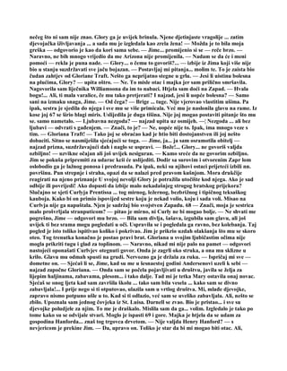 nečeg što ni sam nije znao. Glory ga je uvijek brinula. Njene djetinjaste vragolije ... zatim
djevojačka iživljavanja ... a sada mu je izgledala kao zrela žena! — Možda je to bila moja
greška — odgovorio je kao da kori sama sebe. — Jime... promijenio si se — reče brzo. —
Naravno, ne bih mnogo vrijedio da me Arizona nije promijenila. — Nadam se da će i meni
pomoći — rekla je puna nade. — Glory... o čemu to govoriš?... — izbije iz Jima koji više nije
bio u stanju suzdržavati sve jaču bojazan. — Postavljaj mi pitanja... molim te. To je zaista bio
čudan zahtjev od Gloriane Traft. Nešto ga neprijatno stegne u grlu. — Jesi li uistinu bolesna
na plućima, Glory? — upita oštro. — Ne. To misle otac i majka jer sam prilično smršavila.
Nagovorila sam liječnika Williamsona da im to nabaci. Htjela sam doći na Zapad. — Hvala
bogu!... Ali, ti mala varalice, če mu tako pretjerati? I najzad, jesi li uopće bolesna? — Samo
sani na izmaku snaga, Jime. — Od čega? — Brige ... tuge. Nije vjerovao vlastitim ušima. Pa
ipak, sestra je sjedila do njega i sve mu se više primicala. Već mu je naslonila glavu na rame. Iz
kose joj 67 se širio blagi miris. Uslijedila je duga tišina. Nije joj mogao postaviti pitanje što mu
se. samo nametalo. — Ljubavna nezgoda? — najzad upita uz osmijeh. —¦ Nezgoda ... ali bez
ljubavi — odvrati s gađenjem. — Znači, to je? — Ne, uopće nije to. Ipak, ima mnogo veze s
tim. — Gloriana Traft! — Tako joj se obraćao kad je htio biti dostojanstven ili joj nešto
dobaciti. Sitno se nasmiješila sjećajući se toga. — Jime, ja... ja sam osramotila obitelj —
najzad prizna, suzdržavajući dah i naglo se uspravi. — Bože!... Glory... ne govoriš valjda
ozbiljno! — uzvikne očajan ali još uvijek nesiguran. — Kamo sreće da ne govorim ozbiljno.
Jim se pokuša pripremiti za udarac kcii će uslijediti. Dodir sa surovim i otvorenim Zapr lom
oslobodio ga je lažnog ponosa i predrasuda. Pa ipak, neki su njihovi ostaci prijeteći izbili nn.
površinu. Pun strepnje i straha, opazi da se nalazi pred pravom kušnjom. Mora drukčije
reagirati na njeno priznanje U svojoj nevolji Glory je potražila utočište kod njega. Ako je sad
odbije ili povrijedi! Ako dopusti da izbije malo nekadašnjeg strogog bratskog prijekora?
Slučajno se sjeti Curlyja Prentissa ... tog mirnog, ležernog, bezbrižnog i tipičnog teksaškog
kauboja. Kako bi on primio ispovijed sestre koju je nekad volio, koju i sada voli. Misao na
Curlvja nije ga napuštala. Njen je sadržaj bio svojstven Zapadu. 68 — Znači, moja je sestrica
malo prošvrljala stranputicom? — pitao je mirno, ni Curly ne bi mogao bolje. — Ne shvati me
pogrešno, Jime — odgovori mu brzo. — Bila sam divlja, šašava, izgubila sam glavu, ali još
uvijek ti bez srama mogu pogledati u oči. Uspravila se i pogledala ga ravno, bez kolebanja. Taj
pogled je isto toliko ispitivao koliko i pokrivao. Jim je prikrio uzdah olakšanja što mu se skoro
oteo. Tog trenutka konačno je postao pravi brat. Gloriana u svojim ljubičastim očima nije
mogla prikriti tugu i glad za toplinom. — Naravno, nikad mi nije palo na pamet — odgovori
nastojeći oponašati Curlvjev otegnuti govor. Onda je zagrli oko struka, a ona mu sklizne u
krilo. Glavu mu odmah spusti na grudi. Nervozno ga je držala za ruku. — Ispričaj mi sve —
dometne on. — Sjećaš li se, Jime, kad su me u šesnaestoj godini Andersenovi uzeli k sebi —
najzad započne Gloriana. — Onda sam se počela pojavljivati u društvu, javila se želja za
lijepim haljinama, zabavama, plesom... i tako dalje. Tad mi je tetka Mary ostavila onaj novac.
Sjećaš se onog ljeta kad sam završila školu ... tako sam bila vesela ... kako sam se divno
zabavljala!... I prije nego si ti otputovao, ulazila sam u vrtlog društva. Mi, mlađe djevojke,
zapravo nismo potpuno ušle u to. Kad si ti odlazio, već sam se uveliko zabavljala. Ali, nešto se
zbilo. Upoznala sam jednog čovjeka iz St. Luisa. Darnell se zvao. Bio je pristao... i sve su
djevojke poludjele za njim. To me je draškalo. Mislila sam da ga... volim. Izgledalo je tako po
tome kako su se odvijale stvari. Moglo je ispasti 69 i gore. Majka je htjela da se udam za
gospodina Hanforda... znaš tog trgovca drvetom. — Nije valjda Henry Hanford? — s
nevjericom je prekine Jim. — Da, upravo on. Toliko je star da bi mi mogao biti otac. Ali,
 