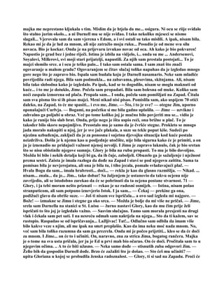 majka me neprestano kljukala s tim. Mislim da je htjela da me... osigura. Ni ocu se riije sviđalo
što stalno jurim okolo... a ni Darnell mu se nije sviđao. I tako nekoliko mjeseci se nismo
slagali... Vjerovala sam da sam vjerena s Edom, a i svi ostali su tako mislili. A ipak, nisam bila.
Rekao mi je da je lud za mnom, ali nije zatražio moju ruku... Posudio je od mene svu silu
novaca. Bio je kockar. Onda je na prijevaru izvukao novac od oca. Ah kako je bio pokvaren!
Napustio je grad bez i jedne riječi. Istina je izbila na vidjelo, i... onda su me ... Andersenovi,
Soyalovi, Millerovi, svi moji stari prijatelji, napustili. Za njih sam prestala postojati... To je
majci slomilo srce. a i ocu je teško palo... I tako sam ostala sama. I sam znaš što znači
ogovaranje u malom gradu? Ogovaranjem se čitav slučaj toliko napuhao da je izgledao mnogo
gore nego što je zapravo bio. Ispala sam budala koju je Darnell nasamario. Neke sam mladiće
povrijedila radi njega. Bila sam podmukla... na zabavama, plesovima, skitnjama. Ali, nisam
bila tako slobodna kako je izgledalo. Pa ipak, kad se to dogodilo, nisam se mogla maknuti od
kuće... i to me je dotuklo, Jime. Počela sam propadati. Bila sam bolesna od muke. Koliko sam
noći zaspala izmorena od plača. Propala sam... I onda, počela sam pomišljati na Zapad. Čitala
sam sva pisma što si ih pisao majci. Meni nikad nisi pisao. Pomislila sam, ako uspijem 70 otići
daleko, na Zapad, to će me spasiti... i evo me, Jime. — Što, i to je sve? — otegne Jim, uporno
oponašajući Curlvja. — Bogami, na početku si me bila gadno uplašila. — Jime — uzvikne i
zahvalno ga poljubi u obraz. Već po tome koliko joj je mučno bilo povjeriti mu se... vidio je
kako je ranije bio slab brat. Onda, prije nego je išta uspio reći, ona brižne u plač. To je
također bilo skoro nepojmljivo. Preostalo mu je samo da je čvršće stegne. Prokleto se mnogo
jada moralo nakupiti u njoj, jer je sve jače plakala, a suze su tekle poput kiše. Sudeći po
njezinu uzbuđenju, zaključi da je za ponosnu i sujetnu djevojku situacija kod kuće postala
neizdrživa. Došla je k njemu kao u posljednje utočište, nije bila sigurna kako će je primiti, a on
ju je iznenadio ne pridajući važnost njenoj nevolji. I Jimu je zapravo laknulo, čak je bio sretan
što se nisu obistinile njegove sumnje. Glory je bila na rubu propasti. To mu je bilo dovoljno.
Možda bi bilo i nekih detalja koji bi ga, da ih čuje, zaboljeli. Obuzelo ga je sažaljenje i nježnost
prema sestri. Zaista je imala razloga da dođe na Zapad i stavi se pod njegovu zaštitu. Sama ta
pomisao bila je nevjerojatna, ali ona je bila tu, i tiho jecala, pomalo svladavajući plač. —
Hvala Bogu da sam... imala hrabrosti... doći... — rekla je kao da glasno razmišlja. — Nikad. ...
nisam... znala... da je... Jim... tako dobar! Sa žaljenjem je ustanovio da takvu ocjenu nije
zavrijedio, ali se istodobno zarekao da će se pobrinuti da ta ocjena postane stvarnost. 71 —
Glory, i ja tebi moram nešto priznati — rekao je uz radosni osmijeh. — Istina, nisam pošao
stranputicom, ali sam potpuno iznevjerio Istok. I ja sam... — Čekaj — prekine ga ona,
podižući glavu da obriše suze. — Još ti nisam sve ispričala... a ovo sad izgleda mi najgore. —
Bože! — izmakne se Jimu i stegne ga oko srca. — Možda je bolje da mi više ne pričaš. — Jime,
srela sam Darnella na stanici u St. Luisu — žurno nastavi Glory, kao da mu čim prije želi
ispričati to što joj je izgledalo važno. — Sasvim slučajno. Tamo sam morala presjesti na drugi
vlak i čekala sam pet sati. I na nesreću odmah sam naletjela na njega... Sto da ti kažem, sav se
rastopio. Raspadao se od ispričavanja... Lažljivac! Tat!... Odlučno sam odbila da imam više
bilo kakve veze s njim, ali me ipak na smrt preplašio. Kao da ima neku moć nada mnom. No,
već sam bila toliko razumna da sam ga prezrela. Onda mi je počeo prijetiti... kleo se da će doći
za mnom. I Jime... on će to i učiniti. On, naravno, zna za strica Jima, bogatog rančera. Majka
je o tome na sva usta pričala, jer ju je Ed u prvi mah bio očarao. On će doći. Pročitala sam to u
njegovim očima. .. A to će biti užasno. — Neka samo dođe — stisnutih zuba odgovori Jim. —
Želio bih da gospodin Darnell dođe. Brzo će zažaliti što je došao. — Sto ćeš mu učiniti? —
upita Gloriana u kojoj se probudila ženska radoznalost. — Glory, ti si sad na Zapadu. Proći će
 