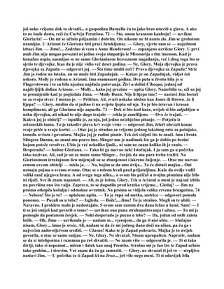 još neko vrijeme dok to shvatiš... a gospodinu Darnellu ću to jako brzo utuviti u glavu. A ako
to ne bude dosta, reći ću Curlvju Prentissu. 72 — Što, onom krasnom kauboju! — uzvikne
Gloriaria! — On mi se učinio prijaznim i dobrim. On nikome ne bi nanio zlo. Jim se grohotom
nasmijao. U Arizoni će Gloriana biti pravi žutokljunac. — Glory, vjerio sam se — najednom
izbaci Jim. — Jime!... Zadržao si vezu s Anne Henderson! — zapanjeno uzvikne Glory. U prvi
mah Jim nije mogao povezati ni jednu svoju simpatiju iz Missourija s tim imenom. Kad je
konačno uspio, nasmijao se ne samo Glorianinom bezveznom nagađanju, već i zbog toga što se
sjetio te djevojke. Kao da je nije vidio već deset godina. — Ne, Glory. Moja djevojka je prava
djevojka sa Zapada — odgovori joj. — Što time misliš reći? Prava djevojka sa Zapada? Stric
Jim je rođen na Istoku, on ne može biti Zapadnjak. — Kakav je on Zapadnjak, vidjet ćeš
uskoro. Molly je rođena u Arizoni. Ima osamnaest godina. Dva puta u životu bila je u
Flagerstownu i to su bila njezina najduža putovanja. Živi u dolini Cibeque, jednoj od
najdivljijih dolina Arizone. — Molly... kako joj prezime — upita Glory. Namrštila se, oči su joj
se promijenile kad je pogledala Jima. — Molly Dunn. Nije li lijepo ime? — nastavi Jim boreći
se za svoju stvar. I morao je. — Prilično. Ali, zvuči nekako obično kao Jones ili Brown. Je li
lijepa? — Glory, mislim da si jedino ti na svijetu ljepša od nje. To je bio izravan i krasan
kompliment, ali ga Gloriana nije zapazila. 73 — Dok si bio kod kuće, uvijek si bio zaljubljen u
neku djevojku, ali nikad to nije dugo trajalo — rekla je zamišljeno. — Ovo će trajati. —
Kakva joj je obitelj? — ispalila je, za nju, još jedno neizbježno pitanje. — Potječu iz
arizonskih šuma. To je također plava krv svoje vrste — odgovori Jim, želeći ubrzati konac
svoje priče u svoju korist. — Otac joj je stradao za vrijeme jednog lokalnog rata za pašnjake,
između ovčara i govedara. Majka joj je radini pionir. Tek ćeš vidjeti što to znači. Ima i brata
Slingera Dunna, ne znani mu pravo ime. Slinger mu je nadimak što ga je dobio po brzini
kojom poteže revolver. Ubio je već nekoliko ljudi... ni sam ne znam koliko ih je ranio. —
Desperado? — bubne Gloriana. — Tako bi ga nazvao neki Istočnjak. I ja sam ga u početku
tako nazivao. Ali, sad je on za mene samo Slinger... čovjek da mu para treba tražiti. Na
Glorianinom izražajnom licu mijenjali su se zbunjenost i iskreno žaljenje. — Otac me nazvao
crnom ovcom obitelji — rekla je. — No, bojim se da smo dvije... To će dotući majku... Oni
nemaju pojma o svemu ovome. Otac se s tobom hvali pred prijateljima. Kaže da ovdje vodiš
veliki ranč njegova brata. A od svega toga ništa... o ovom što pričaš u tvojim pismima nije bilo
ni riječi. Sve ih znam napamet. — Ali, to je istina, Glory. Tek u Arizoni u meni je najzad izbilo
na površinu ono što valja. Zapravo, to se dogodilo pred kratko vrijeme... Gledaj! — Jim na
prsima otkopča košulju i odmakne ovratnik. Na prsima se vidjela velika crvena brazgotina. 74
— Nebesa! Što je to? — uplašeno upita. — To je rupa od metka, sestrice — odgovori pomalo
ponosno. — Pucali su u tebe? — Izgleda. — Bože!... Jime! To je strašno. Mogli su te ubiti. —
Naravno. I prokleto malo je nedostajalo. S ovom sam ranom dva dana ležao u šumi. Sam! — I
ti se još smiješ kad govoriš o tome! — uzvikne ona puna strahopoštovanja i užasa. — To mi je
pomoglo da postanem čovjek. — Neki desperado je pucao u tebe? — Da, jedan od onih zaista
loših. — Oh, Jime — uzviknula je — nadam se... vjerujem... da ga ti nisi ubio. — Slučajno
nisam, Glory... imao je sreće. Ali, nadam se da će mi jednog dana doći na nišan, pa ću ga s
najvećim zadovoljstvom srediti. — Užasno! Kako te je Zapad pokvario. Majka je to uvijek
govorila, a otac se samo smijao. — Ne, Glory. Ne shvaćaš. Nisam upropašten. Naprotiv, nadam
se da si inteligentna i razumna pa ćeš shvatiti. — Ne znam više — odgovorila je. — Ti si tako
divlji, tako si nepoznat... miran i dalek kao onaj Prentiss. Strašno mi je žao što te Zapad učinio
tako grubim... i sirovim. Već znam da ću ga zamrziti. — Glory, ne shvaćaš ti još to — strpljivo
nastavi Jim. — U početku će ti Zapad ići na živce... još više nego meni. Ti si oduvijek bila
 