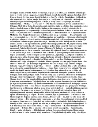 osjećajna, nježna priroda. Nakon ove nevolje, to je još jače u tebi. Ali, molim te, pričekaj još
malo sa svojim sudom o Zapadu... i meni. Dopusti, za sad, da sam 75 u pravu. Pričekaj, Glory.
Kunem ti se da ćeš time samo dobiti. Ne žali ni za čim! Ne vrijeđaj Zapadnjake! Uviđao je da
nije ostavio nikakav dojam na nju. Potresao ju je i sad je ona već zaboravila s kojim je on
razumijevanjem saslušao njenu priču. — Gdje je Molly Dunn? — upita ga, savladana
radoznalošću. — Ovdje. — U ovoj kući ? — Da. Zajedno s majkom. Doveo sam ih iz doline
Cibeque. Molly ide u školu. Divno je i pomalo patetično kako se ozbiljno dala na učenje. Jadno
dijete ... imala je malo prilike da uči... Nadam se da ćemo se na proljeće vjenčati, ako je
uspijem nagovoriti. — Nagovoriti je! — ironično ponovi Gloriana. — Da ti to možda neće biti
teško? — Vjerojatno hoće — hladno odgovori Jim. — Naročito nakon što se upozna s tobom.
Međutim, stric Jim je obožava i rado bi dočekao dan našeg vjenčanja. — Da, zavrijedila sam
to — prornrmljala je. — Sto to? — Da i ja progutam gorku pilulu. — Glory, ne želim izgubiti
strpljenje s tobom — rekao je polako, nastojeći se suzdržati. — Razumijem te, jer sam se i ja
tako osjećao kad sam se prvi put našao ovdje... Saslušaj me sada. Raduje me što si došla
ovamo. Zao mi je što si počinila neke greške i što si zbog njih trpjela. Ali, zapravo se nije ništa
dogodilo. Uvjeren sam da ćeš ovdje za manje od godinu dana ozdraviti. Samu sebe nećeš
prepoznati. Nećeš se htjeti vratiti natrag u Missouri. 76 Tužno i s nevjericom, Gioriana
odmahnu glavom. — Da se samo nisi vjerio s tom djevojkom iz šume! — nadometne sumorno.
— Ali, spasila mi je život! — žestoko će Jim. — Borila se protiv jednog od onih desperadosa
koje si spomenula... borila se s njim kao divlja mačka ... ugrizla ga je... objesila se 2ubima za
njega da me ne ubije dok sam ležao vezan... Spašavala mi je život dok nije stigao njen brat,
Slinger, i ubio Jocelvna. $ — Proklet bio! Kakva ološ! — uzviknu Glodana strastveno i
užasnuto. Oči su joj bile poput dva duboka, blistava ponora. — A taj ga je Slinger Dunn zaista
ubio? — Naravno. I još dva druga desperadosa. No i oni su njega svega izbušili. Sad je u
bolnici u Flagu. Povest ću te da ga vidiš. — Divno! — dahne Gioriana. Bila je tako uzbuđena
da je zaboravila na raniji užas i odvratnost. — Nego, Jime, čemu to krvavo ubijanje? Ja sam
mislila da ti radiš na stočarskom rancu. — Pa i radim. Evo u čemu je stvar — i Jim joj
ukratko ispriča o ogradi i ostalim događajima što su doveli do toga da ga zarobi družina
Cibeque, zatim kako je stigao Hack Jocelvn s Molly koja je pristala žrtvovati se da bi spasila
Jima, pa o Jocelvnovoj prevari i o tome kako se Molly borilg s Jocelynom dok nije stigao
Slinger. Kad je završio, imao je obilje dokaza da Gioriana ima dobro srce i čestitu dušu, iako
je spu tana predrasudama. To je još jednom potvrdilo njegovo duboko uvjerenje da Gioriana
još nije dovoljno sazrela i da joj treba samo nekoliko su 77 rovih i dubokih doživljaja, kojih će
u Arizoni sigurno biti. — Ali, Jime, ne možeš se ženiti s djevojkom koja grize poput životinje,
kao što se ni ja ne bih mogla udati za njena brata koji ubija ljude — najzad ozbiljno progovori
Gloriana. — Ne mogu ... zar ne mogu? ... Ali, ja ću je ipak oženiti i vjerujem da ću biti
najsretniji momak na zemlji. Ona je očito mislila da je malo pošašavio ili ,, da je Arizona u
njemu uništila osjećaj za vrijed- , T nosti. Međutim, nije to glasno rekla. I — Gloriana! Sad
bismo mogli sići dolje da upoznaš strica Jima i... Dunnove. ¦ i — Da, kad već tako mora biti —
odgovori mirno. — Daj mi samo malo vremena da se uredim. Moram izgledati pristojno. Dođi
po mene za četvrt sata. ; — Hoću. Baš me zanima to što ti nazivaš »iz- ,j gledati pristojno« —
nasmije se Jim i iziđe zviž- , j deći. No, bilo mu je teško pri srcu. Pođe prema dnevnoj sobi. 78
6. U dnevnoj je sobi našao samo strica. — Hej! — dovikne mu. — Kad ćeš konačno dovesti
nećakinju? — Uskoro. Bila je umorna i želi se malo urediti nakon puta. — Kako izgleda,
Jime? — upita zabrinuto. — Blijeda i malo mršava. Svejedno, divno izgleda. Skoro sam se
srušio kad sam je vidio. Uto uđe Molly s majkom. .Tim još nikad nije vidio Molly tako lijepu,
 