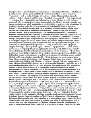 tako jednostavno i pristalo dotjeranu. Smatrao je da se mora dopasti Gloriani. — Oh, Jime, je
li stigla sestra? — Da. Sa mnom su bili Curly i ostali momci. Bila je to prava predstava. —
Vjerujem ti — složi se Molly. Oči su joj bile raširene i svijetle. Bila je uzbuđena i pomalo
drhtala. — Sad ću odmah dovesti Glorianu. — Izgleda li bolesna, Jime? — To se ne primjećuje
— nasmija se Jim. — Zapanjit će vas. Međutim, kad se sjetim Gloriane iz prošle godine ...
preplanule i čvrste... priznajem da mi ne izgleda najzdravije. Bijela je kao snijeg napolju. Ima
tamne podočnjake, pa joj oči izgledaju još krupnije. Prilično je mršava. — Oh. jedva čekam da
je vidim — uzvikne Molly. 79 — Što su momci rekli? Kakvi su bili? Curly je sigurno već
kuhan? — Bili su šaljivi. Naročito Bud. Curly je obukao najbolju kaubojsku odjeću, ponio
revolver i sve ostalo, dok su ostali bili u odijelu za grad, i izgleda da su se jako neugodno
osjećali u njemu. Curly ih je sve nadmašio ... Eh, a sad idem dovesti Glory. Zamišljeno je
pošao do zapadnog dijela kuće. Današnji je događaj u određenom smislu bio radostan, ali ga je
kvarila sjenka sestrina nerazumijevanja. Pokucao je na Glorianina vrata i kad ga je pozvala,
ušao je. Stao je kao ukopan. Zar je ovo ljupko stvorenje njegova sestra Gloriana? Presvukla se
u svijetloplavu haljinu bez rukava, i dosta duboko dekoltiranu. Bila je malo mršava, ali ipak
savršeno građena. Obrazi su joj bili malo rumeni, iako Jim nije mogao ustanoviti je li to od
uzbuđenja ili od nekog kozmetičkog sredstva. — Glory, ako te momci vide u toj opremi...
zbogom stočarenje — rekao je diveći joj se. — Zašto? — nije ga shvatila. — Jer će, prema
onome što će se ovdje dogoditi, rat u Ljupkoj dolini biti mačji kašalj. Sličiš mi na ... na neki
divan, slatki cvijet. Od iskrena komplimenta, obrazi joj se još više zarumene. — Hvala, Jime,
godi mi kad čujem da lijepo izgledam. Ali, ova haljina nije ono najbolje. Imam nekoliko novih
haljina koje moram obući, pa makar propalo tvoje stočarenje... Sto misliš, da ogrnem bundu?
Hodnik mi liči na grenlandske ledenjake. 80 — Ova je kuća zapravo prava ogromna stara
šupa. Ali, u dnevnoj je sobi prijatno — reče Jim postavljajući zaslon pred kamin. — Jime, ako
se prehladim, to će biti kraj male Gloriane. — Ne govori gluposti. To je novi početak za tebe —
toplo joj odgovori i poljubi je. Gloriana mu se privije uz ruku. Taj pokret i pogled što mu ga je
uputila pokazali su Jimu nešto čega se ranije nije sjetio. Gloriana je možda ličila na ponosnu,
hladnu, uzvišenu mladu princezu, ali je zapravo bila nesvjesno željna ljubavi, topline,
razumijevanja. Po tome je Jim i sudio kako je teško bila povrijeđena, i bio je uvjeren da će je
kroz to pridobiti. U tom je trenutku donio odluku kakav će stav zauzeti prema njoj. — Jime,
moja nesreća i sramota uopće ne mijenjaju činjenicu da ja ovdje predstavljam tvoju obitelj ¦—
rekla je dok su izlazili. Ova primjedba skoro dotuče Jima. Nije se mogao nositi s tolikom
složenosti ženske prirode, i nije znao što da odgovori. Požurili su hodnikom do dnevne sobe.
Otvori joj vrata i uđe za njom. Dok je Jim zatvarao vrata, Gloriana zbaci bundu na pod i
brzim koracima priđe starom rančeru. — Oh, striče Jim, sjećam te se — uzvikne sretno, kao
da se bojala da ga neće prepoznati. — Lijepo... lijepo! Znači, ti si moja nećakinja Gloriana? —
odgovori srdačno, premda s malom nevjericom. — Sjećam se jedne krupnooke djevojčice tamo
u Missouriju. Ali, to ne možeš biti ti. — Jesam, striče. Ja sam. Samo sam malo na rasla ... Tako
mi je drago što te opet vidim — pruži mu ruku i poljubi ga. G Družina krivog noža g^ — Hm!
Nemoguće, ali ako kažeš da je tako, moram ti vjerovati — šalio se. — Priznajem da mi je
vraški drago da si došla na Zapad... Gloriana, upoznaj se s našim prijateljima, to su ti Arizonci
iz nizina... Gospođa Dunn i njezina kćerka Molly. Majka je bila zbunjena a Gloriana sušta
ljubaznost. Jima spopadne neki čudan strah kad su se njegova lijepa sestra i njemu tako draga
sitna djevojka našle jedna pred drugom. Ni sam nije znao koliko ih pažljivo promatra, ali su
zapravo obje pred njim polagale ispit. — Gloriana, zaista sam sretna što ste došli ovamo —
rekla je Molly jednostavno, slatko i toplo. Bila je nevjerojatno očarana... Jim je još nije vidio
 