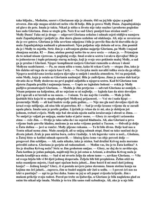 tako blijedu... Međutim, susret s Glorianom nije je zbunio. Oči su joj bile sjajne a pogled
otvoren. Jim nije mogao očekivati nešto više ili bolje. Bila je prava Molly Dunn. Zapadnjakinja
od glave do pete. Imala je takta. Nikad je nitko u životu nije tako snažno i prodorno pogledao
kao sada Gloriana. Jimu se steglo grlo. Neće li se sad Glory ponijeti kao strašan snob? —
Molly Dunn! Tako mi je drago — odgovori Gloriana srdačno i odmah osjeti stidljivu namjeru
male Zapadnjakinje i poljubi je. Jim skoro glasno uzdahne od olakšanja. Ali, nije se zavaravao
da je sve gotovo. Gloriana je bila savršeno odgojena i bila je previše fina da bi dozvolila da je
mala Zapadnjakinja nadmaši u plemenitosti. Njen poljubac nije dolazio od srca. Jim pomisli
da je i Molly to osjetila. Stric Jim je s uživanjem gledao najprije Glorianu, pa Molly i najzad
zbunjena nećaka. 82 — Jime, uistinu postoji nešto što se zove sreća — rekao je. — Priznajem
da to nekad nisam vjerovao. A pogledaj ovdje. Imaš ovakvu sestru i ovakvu djevojku! Bilo je
to jednostavno i toplo priznanje starog neženje, koji je svoje srce poklonio maloj Molly, a sad
ga je pružao i Gloriani. Njegov kompliment natjera Gloriani rumenilo u obraze i slomi
Mollynu suzdržanost. — Pa, ne znam ništa o tome, kako bi rekao Curly — otegne Jim, iako je
bio daleko od toga da se osjeća kao Curly. — Na čovjeka može navaliti tolika sreća da ga ubije.
Njegova neočekivana izreka natjera djevojke u smijeh i omekša atmosferu. Svi su posjedali,
osim Molly, koja je ostala uz Glorianin naslonjač. Bila je zadivljena. Jimu je zastao dah kad je
shvatio da se Molly doslovno na prvi pogled zaljubila u njegovu sestru. Kad bi Gloriana tom
djetetu Zapada pružila i najmanju šansu. — Uopće ne izgledate bolesni — rekla je Molly
pažljivo promatrajući Glorianu. — Možda je Jim pretjerao — odvrati Gloriana uz osmijeh. —
Nisam potpuno na koljenima, ali ne osjećam se ni najbolje. — Izgleda kao da niste dovoljno
jeli i spavali a ni kretali se na suncu. — I nisam. To me najviše i srušilo. — Malo je bilo
ljudskih bića koja bi se mogla oduprijeti Mollynoj prijaznosti. — Već ste i sada lijepi —
promrmlja Molly — ali kad budete ovdje pola godine... — Nije mo gla naći dovoljno riječi da
izrazi svoje mišljenje, ali nisu bile ni potrebne. 83 — Sad je ovdje krasno vrijeme da se zaradi
upala pluća. Imala sam je prošle godine. Liječnik je rekao da će mi, ako je dobijem još
jednom, trebati cvijeće. Molly nije baš shvaćala njezin način izražavanja i obrati se Jimu. —
Ne smiješ je valjati po snijegu, onako kako si jučer mene. — Glory će zavoljeti i arizonsku
zimu — reče Jim. — Ovdje je tako suho da i ne osjećaš hladnoću. Ali, ako Gloriani u prvo
vrijeme bude previše hladno, možemo je na neko vrijeme poslati u Tucson. — Odvedi je dolje
u Žutu dolinu — javi se rančer. Molly pljesne rukama. — To bi bilo divno. Dolje kod nas u
Tontu nikad nema zime. Malo zasniježi, ali se snijeg odmah otopi. Dani su tako sunčani da je
divota jahati. Zrak je pun mirisa bora, cedra i kadulje. A tek logorske vatre u noći... Glodana,
u Žutoj biste se kotlini odmah oporavili. — Idućeg ljeta ćemo vas obje povesti dolje —
progovori Jim ozbiljno. — Ali, sada nikako, iako je nizina. Sad družini Krivog noža moramo
prirediti zabavu. Gloriana je gorjela od radoznalosti. — Molim vas, što je to Žuta kotlina? A
što je družina Krivog noža? Stric se Jim grohotom smijao. — Glory, ne daj da te zavitlavaju.
Žuta kotlina je jedan pašnjak, najdivniji što je još ostao u Arizoni, a družina Krivog noža je
banda kradljivaca stoke. — Sad si mi stvorio želju da odem tamo —, uzvikne Gloriana. — Više
od svega htjela bih vi 84 djeti jednog desperada. Željela bih biti preplašena. Želim otići na
neko osamljeno mjesto, i kad opet ojačam hoću jahati... Jime hoćeš li mi moći dati jednog
konja? — Jednog konja? Glory, ti si postala nevjero jatno skromna. Imam stotinu konja na
kojima mo žeš jahati.. . zapravo, čim se budeš uspjela odr žati u sedlu. — I povest ćeš nas na
izlet u pustinju? — upi ta ga bez daha. Samo su joj se oči poput zvijezda krijesile. Jim s
mukom prikrije svoju radost. Pored po trebe za ljubavlju, u Gloriane je bila naglašena glad za
onim što nikad nije imala. Možda je to tra žila samo radi uzbuđenja. Ali, ako je u nje bilo
 
