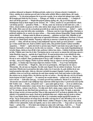 urođene sklonosti za ljepotu i divljinu prirode, onda će je Arizona očarati, i izmijeniti. —
Glory, mislim da te moram povesti ako že lim nešto učiniti. Bila je oduševljena, ali i malo
zatečena. — Ne shvaćam potpuno što si govorio o poslu. Ja ne znam baš mnogo toga raditi. —
Bi li mogla peći biskvite bez kvasca. — Zaboga, ne! Molly se veselo nasmije. — A umijete li
dozi vati divlje purane? — Mogla bih pojesti jednog cijelog, ali... Oj, ja ću biti najveći
žutokljunac koji je ikad stupio na tlo Arizone. ¦M — Glory, naučit ću vas peći biskvite i dozi;
vati divlje purane — ponudi se Molly. ; — Hvala, samo me strah da ću biti slab uče-;; nik. —
Glory, nisam mislio na posao za tebe, iako mirne duše mogu reći da bi ti malo posla dobro i i
85> došlo. Htio sam reći da su kauboji prorekli da je sada kraj stočarenju. — Zašto? — upita
Gloriana koja ama baš ništa nije razumijela. — Pokazao sam im tvoju fotografiju. Gloriana se
pridruži smijehu što se zaorio na njen račun. — Onu moju užasnu fotografiju! Imam nekoliko
zaista dobrih. — Zaboga onda ih nikom ne pokazuj — uplašeno uzvikne Jim. Slijedilo je još
pola sata prijatnog razgovora; uglavnom su upoznali Glorianu s prilikama i životom u Arizoni
a ona je sve oduševljeno slušala. Najzad je rekla da je umorna i zamoli da joj dozvole da se
povuče. — Jime, odvedi me natrag u moj indijanski vigvam, inače ga neću pronaći — zamoli
ga i svima zaželi laku noć. Kad su došli u njenu sobu, Jim pročisti kamin i nabaci nekoliko
cjepanica. — Onda? — upita okrećući se prema njoj. Osjeti i sam kako mu je glas hrapav od
bojazni. Iznenadio se kad mu je stavila ruke na ramena. — Jime, tvoja mala Zapadnjakinja je
izrazito lijepa, slatka je kao divlji cvijet, poštena i dobra kao zlato... i daleko hrabrija nego bih
ja bila. Vidjela sam i ono što ti nisi. Vjerojatno joj je ovaj susret sa mnom bio teži nego susret s
onim Hackom, koga je... ugrizla da ti spasi život. Ja sam predstavnica tvoje obitelji da tako
kažemo. — Hvala, Glory — pomalo muklim glasom odgovori Jim. — Ja sam se... bojao... 86 —
Da mi se neće svidjeti? Jime, predbacujem ti što je voliš. Svidjela mi se. Ali... u tome i je
nevolja... ona je bez odgoja. Potiče iz proste obitelji. Ona je zapravo sasvim prosječna
djevojka... i svakako nije žena koja odgovara Jamesu Traftu. — To je tvoje istočnjačko
gledište — odvrati Jim. — Moglo bi... iako ni to ne priznajem... biti ispravno da smo u
Missouriju. Ali, mi smo na Zapadu. Zavolio sam Zapad. On me učinio čovjekom. Tu je sad
moj dom. Obožavam tu prosječnu djevojku, kako si je ti nazvala. Ja, pak mislim da je ona
iznad prosječne djevojke. Jaka je, iskrena i primitivna poput Zapada. I pošto sam svoju
sudbinu vezao za ovaj kraj, smatram da sam imao mnogo sreće kad sam našao tu djevojku. ..
Bez obzira na to, draga Glory, što bih bez nje bio već mrtav... Da nije bilo nje, ni ti ne bi imala
brata kojem ćeš doći u posjet. — Ne smatraj me nezahvalnom — požuri ona, ne želeći da je
krivo shvati. — Zahvalna sam joj... i ti zaista govoriš kao muškarac. Divim ti se i poštujem te.
Ali morala sam izraziti svoje mišljenje koje smatram etički ispravnim. U protivnom iznevjerila
bih Traftov rod. — Znači... nisi protiv nas? — pun nade upita je brat. — Ja to ne odobravam,
Jime, ali bilo bi nakaradno s moje strane da se suprotstavljam. Došla sam k tebi po pomoć...
naći novi dom... smisao svog života... Nevolja neće doći s moje, nego s njene strane. Ne uviđaš li
to? Ne vjerujem da me itko ikad tako proučavao... da, to je prava riječ. Pa ipak, u njoj nije
bilo ni traga zavisti, ni truna gorčine! Ona je bila naprosto že 87 na koja je gledala tebe, tvoju
obitelj i tvoj položaj kroz mene. Kad mi je poželjela laku noć, vidjela sam joj strah u očima.
Nije se ona bojala mene, niti činjenice da bih se |a eventualno mogla ispriječiti između vas
dvoje. Taj je strah poticao od onoga što je shvatila i od toga što te voli. Shvatila je da se ne bi
smjela udati za tebe jer je ona samo Molly Dunn i, doline Cibeque! I, Jime, ako je ona zaista
toliko čvrsta i plemenita. kako mi izgleda, ona se neće udati za tebe. — Toga sam se i ja uvijek
bojao — prizna Jim. — Ali uvijek sam ismijavao sama sebe radi toga... Sad si ti. .. — To još
pogoršala — dovrši ona rečenicu. — — Zao mi je. Bilo bi bolje da nisam došla... Još uvijek
 